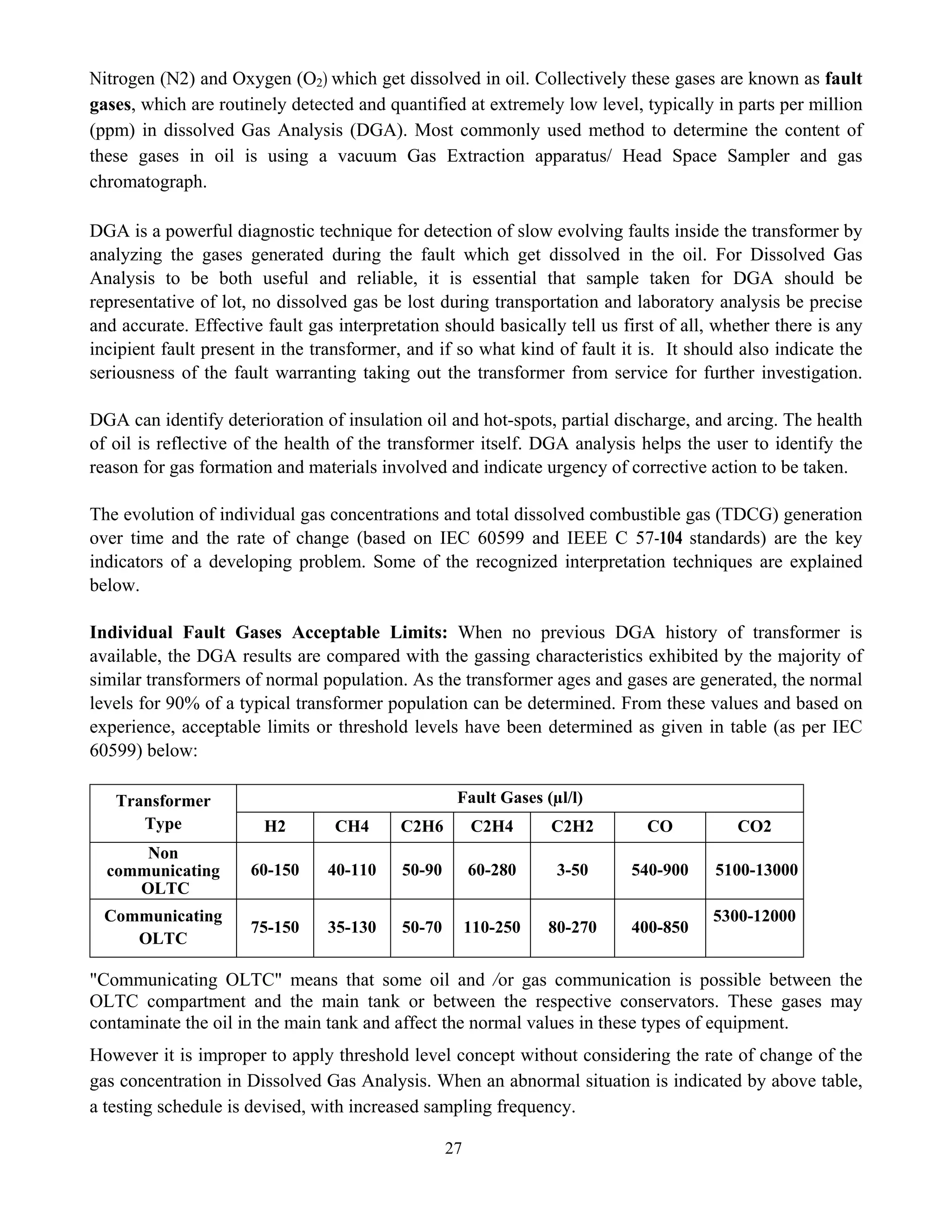 27
Nitrogen (N2) and Oxygen (O2) which get dissolved in oil. Collectively these gases are known as fault
gases, which are routinely detected and quantified at extremely low level, typically in parts per million
(ppm) in dissolved Gas Analysis (DGA). Most commonly used method to determine the content of
these gases in oil is using a vacuum Gas Extraction apparatus/ Head Space Sampler and gas
chromatograph.
DGA is a powerful diagnostic technique for detection of slow evolving faults inside the transformer by
analyzing the gases generated during the fault which get dissolved in the oil. For Dissolved Gas
Analysis to be both useful and reliable, it is essential that sample taken for DGA should be
representative of lot, no dissolved gas be lost during transportation and laboratory analysis be precise
and accurate. Effective fault gas interpretation should basically tell us first of all, whether there is any
incipient fault present in the transformer, and if so what kind of fault it is. It should also indicate the
seriousness of the fault warranting taking out the transformer from service for further investigation.
DGA can identify deterioration of insulation oil and hot-spots, partial discharge, and arcing. The health
of oil is reflective of the health of the transformer itself. DGA analysis helps the user to identify the
reason for gas formation and materials involved and indicate urgency of corrective action to be taken.
The evolution of individual gas concentrations and total dissolved combustible gas (TDCG) generation
over time and the rate of change (based on IEC 60599 and IEEE C 57-104 standards) are the key
indicators of a developing problem. Some of the recognized interpretation techniques are explained
below.
Individual Fault Gases Acceptable Limits: When no previous DGA history of transformer is
available, the DGA results are compared with the gassing characteristics exhibited by the majority of
similar transformers of normal population. As the transformer ages and gases are generated, the normal
levels for 90% of a typical transformer population can be determined. From these values and based on
experience, acceptable limits or threshold levels have been determined as given in table (as per IEC
60599) below:
Fault Gases (µl/l)
Transformer
Type H2 CH4 C2H6 C2H4 C2H2 CO CO2
Non
communicating
OLTC
60-150 40-110 50-90 60-280 3-50 540-900 5100-13000
Communicating
OLTC
75-150 35-130 50-70 110-250 80-270 400-850
5300-12000
"Communicating OLTC" means that some oil and /or gas communication is possible between the
OLTC compartment and the main tank or between the respective conservators. These gases may
contaminate the oil in the main tank and affect the normal values in these types of equipment.
However it is improper to apply threshold level concept without considering the rate of change of the
gas concentration in Dissolved Gas Analysis. When an abnormal situation is indicated by above table,
a testing schedule is devised, with increased sampling frequency.
 