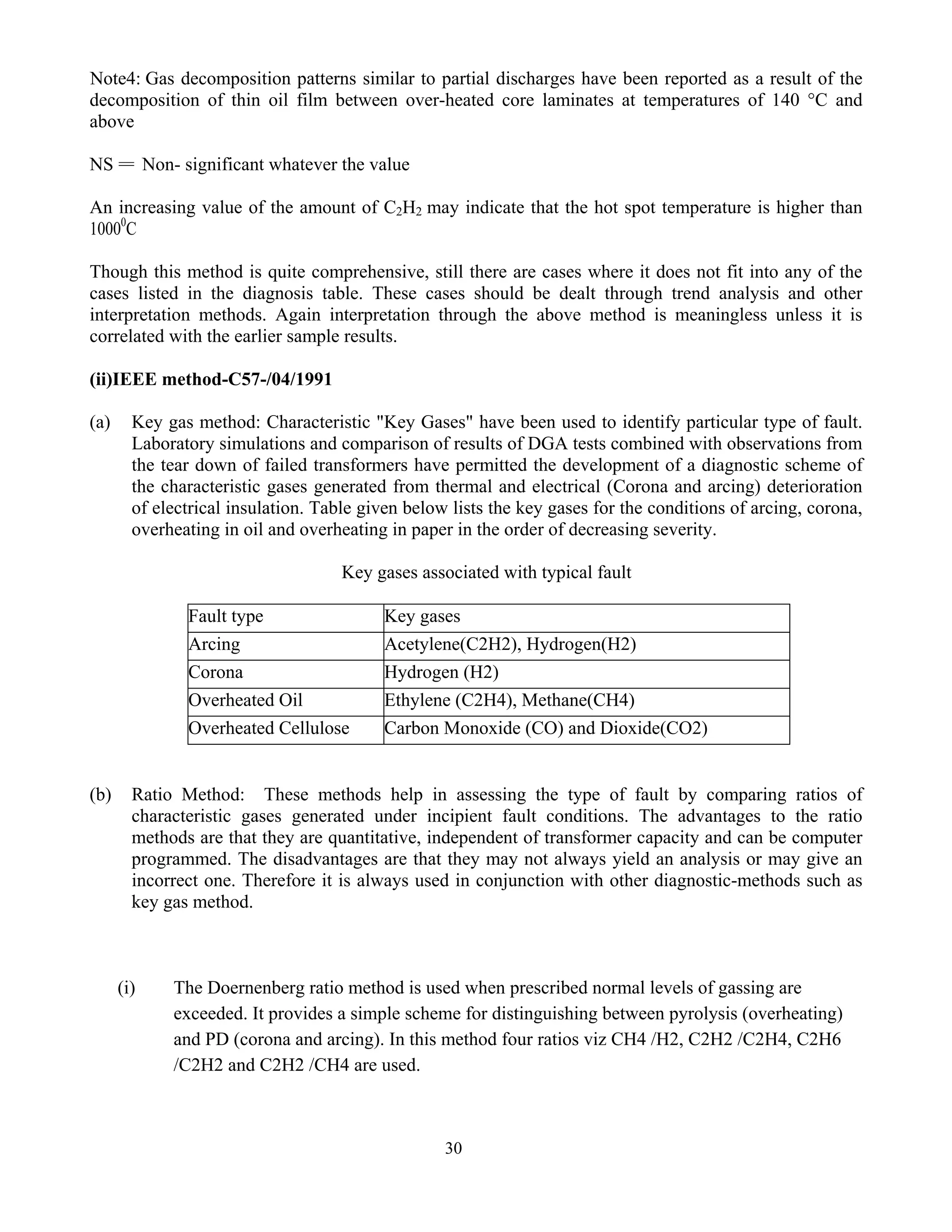 30
Note4: Gas decomposition patterns similar to partial discharges have been reported as a result of the
decomposition of thin oil film between over-heated core laminates at temperatures of 140 °C and
above
NS = Non- significant whatever the value
An increasing value of the amount of C2H2 may indicate that the hot spot temperature is higher than
10000
C
Though this method is quite comprehensive, still there are cases where it does not fit into any of the
cases listed in the diagnosis table. These cases should be dealt through trend analysis and other
interpretation methods. Again interpretation through the above method is meaningless unless it is
correlated with the earlier sample results.
(ii)IEEE method-C57-/04/1991
(a) Key gas method: Characteristic "Key Gases" have been used to identify particular type of fault.
Laboratory simulations and comparison of results of DGA tests combined with observations from
the tear down of failed transformers have permitted the development of a diagnostic scheme of
the characteristic gases generated from thermal and electrical (Corona and arcing) deterioration
of electrical insulation. Table given below lists the key gases for the conditions of arcing, corona,
overheating in oil and overheating in paper in the order of decreasing severity.
Key gases associated with typical fault
Fault type Key gases
Arcing Acetylene(C2H2), Hydrogen(H2)
Corona Hydrogen (H2)
Overheated Oil Ethylene (C2H4), Methane(CH4)
Overheated Cellulose Carbon Monoxide (CO) and Dioxide(CO2)
(b) Ratio Method: These methods help in assessing the type of fault by comparing ratios of
characteristic gases generated under incipient fault conditions. The advantages to the ratio
methods are that they are quantitative, independent of transformer capacity and can be computer
programmed. The disadvantages are that they may not always yield an analysis or may give an
incorrect one. Therefore it is always used in conjunction with other diagnostic-methods such as
key gas method.
(i) The Doernenberg ratio method is used when prescribed normal levels of gassing are
exceeded. It provides a simple scheme for distinguishing between pyrolysis (overheating)
and PD (corona and arcing). In this method four ratios viz CH4 /H2, C2H2 /C2H4, C2H6
/C2H2 and C2H2 /CH4 are used.
 