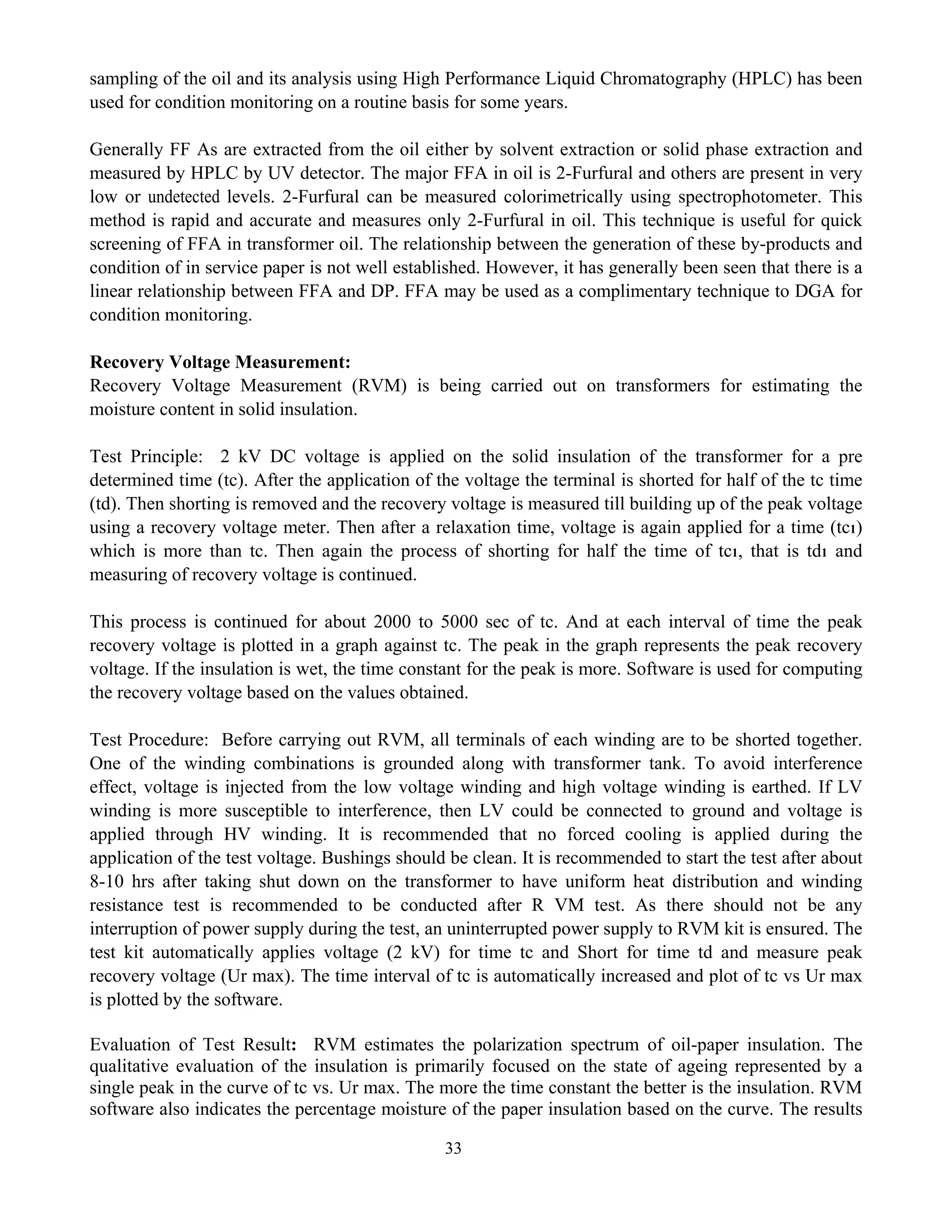 33
sampling of the oil and its analysis using High Performance Liquid Chromatography (HPLC) has been
used for condition monitoring on a routine basis for some years.
Generally FF As are extracted from the oil either by solvent extraction or solid phase extraction and
measured by HPLC by UV detector. The major FFA in oil is 2-Furfural and others are present in very
low or undetected levels. 2-Furfural can be measured colorimetrically using spectrophotometer. This
method is rapid and accurate and measures only 2-Furfural in oil. This technique is useful for quick
screening of FFA in transformer oil. The relationship between the generation of these by-products and
condition of in service paper is not well established. However, it has generally been seen that there is a
linear relationship between FFA and DP. FFA may be used as a complimentary technique to DGA for
condition monitoring.
Recovery Voltage Measurement:
Recovery Voltage Measurement (RVM) is being carried out on transformers for estimating the
moisture content in solid insulation.
Test Principle: 2 kV DC voltage is applied on the solid insulation of the transformer for a pre
determined time (tc). After the application of the voltage the terminal is shorted for half of the tc time
(td). Then shorting is removed and the recovery voltage is measured till building up of the peak voltage
using a recovery voltage meter. Then after a relaxation time, voltage is again applied for a time (tc1)
which is more than tc. Then again the process of shorting for half the time of tc1, that is td1 and
measuring of recovery voltage is continued.
This process is continued for about 2000 to 5000 sec of tc. And at each interval of time the peak
recovery voltage is plotted in a graph against tc. The peak in the graph represents the peak recovery
voltage. If the insulation is wet, the time constant for the peak is more. Software is used for computing
the recovery voltage based on the values obtained.
Test Procedure: Before carrying out RVM, all terminals of each winding are to be shorted together.
One of the winding combinations is grounded along with transformer tank. To avoid interference
effect, voltage is injected from the low voltage winding and high voltage winding is earthed. If LV
winding is more susceptible to interference, then LV could be connected to ground and voltage is
applied through HV winding. It is recommended that no forced cooling is applied during the
application of the test voltage. Bushings should be clean. It is recommended to start the test after about
8-10 hrs after taking shut down on the transformer to have uniform heat distribution and winding
resistance test is recommended to be conducted after R VM test. As there should not be any
interruption of power supply during the test, an uninterrupted power supply to RVM kit is ensured. The
test kit automatically applies voltage (2 kV) for time tc and Short for time td and measure peak
recovery voltage (Ur max). The time interval of tc is automatically increased and plot of tc vs Ur max
is plotted by the software.
Evaluation of Test Result: RVM estimates the polarization spectrum of oil-paper insulation. The
qualitative evaluation of the insulation is primarily focused on the state of ageing represented by a
single peak in the curve of tc vs. Ur max. The more the time constant the better is the insulation. RVM
software also indicates the percentage moisture of the paper insulation based on the curve. The results
 