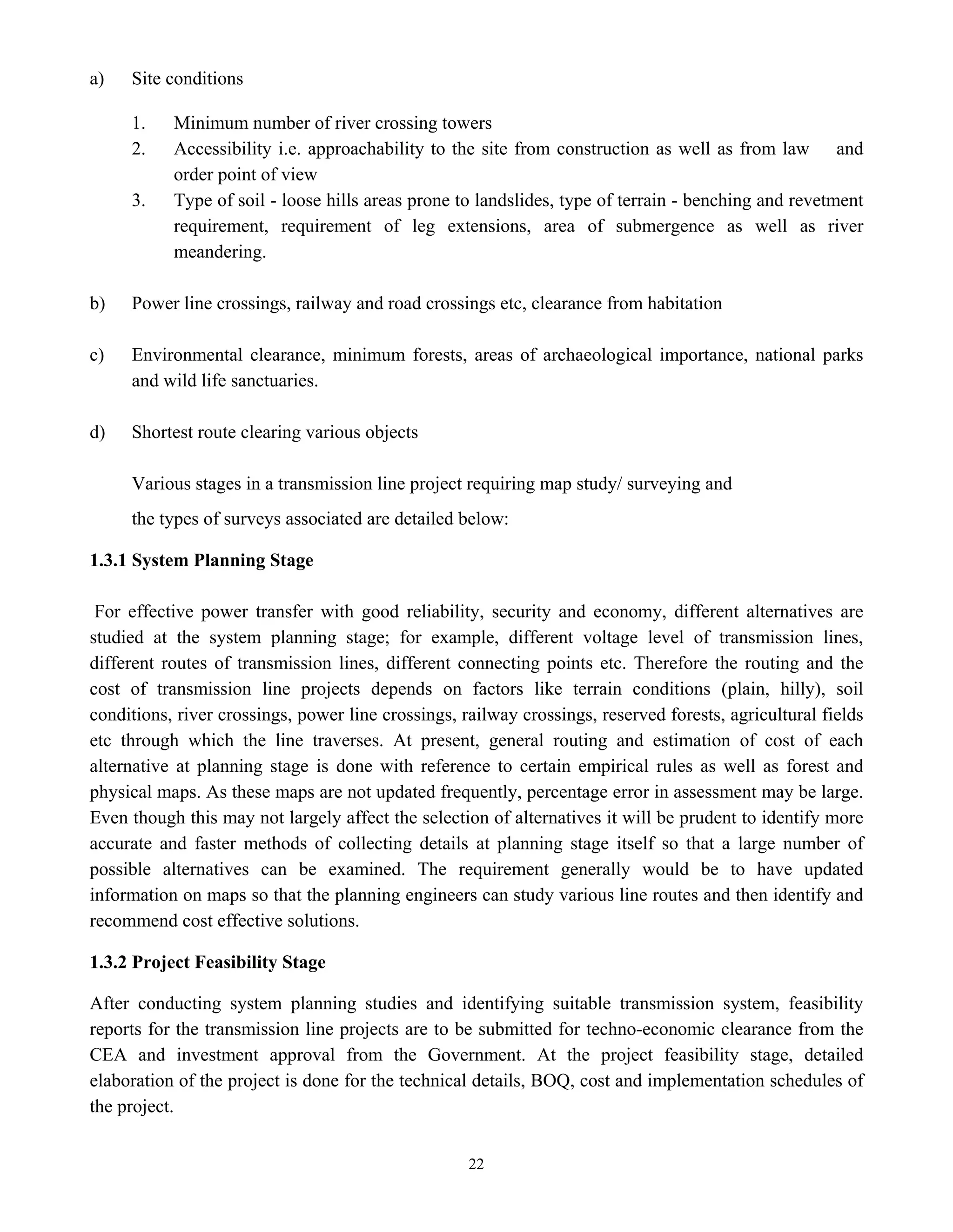 22
a) Site conditions
1. Minimum number of river crossing towers
2. Accessibility i.e. approachability to the site from construction as well as from law and
order point of view
3. Type of soil - loose hills areas prone to landslides, type of terrain - benching and revetment
requirement, requirement of leg extensions, area of submergence as well as river
meandering.
b) Power line crossings, railway and road crossings etc, clearance from habitation
c) Environmental clearance, minimum forests, areas of archaeological importance, national parks
and wild life sanctuaries.
d) Shortest route clearing various objects
Various stages in a transmission line project requiring map study/ surveying and
the types of surveys associated are detailed below:
1.3.1 System Planning Stage
For effective power transfer with good reliability, security and economy, different alternatives are
studied at the system planning stage; for example, different voltage level of transmission lines,
different routes of transmission lines, different connecting points etc. Therefore the routing and the
cost of transmission line projects depends on factors like terrain conditions (plain, hilly), soil
conditions, river crossings, power line crossings, railway crossings, reserved forests, agricultural fields
etc through which the line traverses. At present, general routing and estimation of cost of each
alternative at planning stage is done with reference to certain empirical rules as well as forest and
physical maps. As these maps are not updated frequently, percentage error in assessment may be large.
Even though this may not largely affect the selection of alternatives it will be prudent to identify more
accurate and faster methods of collecting details at planning stage itself so that a large number of
possible alternatives can be examined. The requirement generally would be to have updated
information on maps so that the planning engineers can study various line routes and then identify and
recommend cost effective solutions.
1.3.2 Project Feasibility Stage
After conducting system planning studies and identifying suitable transmission system, feasibility
reports for the transmission line projects are to be submitted for techno-economic clearance from the
CEA and investment approval from the Government. At the project feasibility stage, detailed
elaboration of the project is done for the technical details, BOQ, cost and implementation schedules of
the project.
 