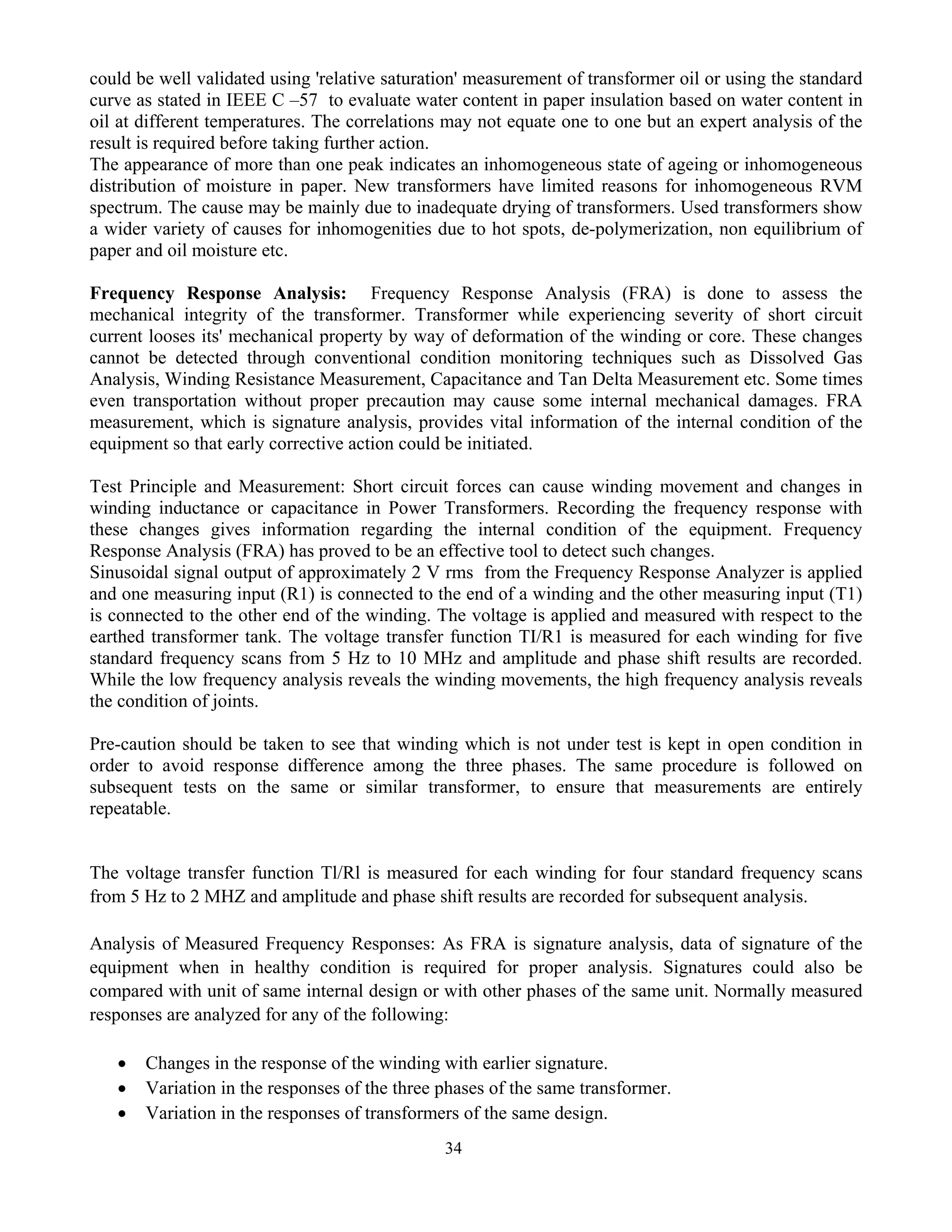 34
could be well validated using 'relative saturation' measurement of transformer oil or using the standard
curve as stated in IEEE C –57 to evaluate water content in paper insulation based on water content in
oil at different temperatures. The correlations may not equate one to one but an expert analysis of the
result is required before taking further action.
The appearance of more than one peak indicates an inhomogeneous state of ageing or inhomogeneous
distribution of moisture in paper. New transformers have limited reasons for inhomogeneous RVM
spectrum. The cause may be mainly due to inadequate drying of transformers. Used transformers show
a wider variety of causes for inhomogenities due to hot spots, de-polymerization, non equilibrium of
paper and oil moisture etc.
Frequency Response Analysis: Frequency Response Analysis (FRA) is done to assess the
mechanical integrity of the transformer. Transformer while experiencing severity of short circuit
current looses its' mechanical property by way of deformation of the winding or core. These changes
cannot be detected through conventional condition monitoring techniques such as Dissolved Gas
Analysis, Winding Resistance Measurement, Capacitance and Tan Delta Measurement etc. Some times
even transportation without proper precaution may cause some internal mechanical damages. FRA
measurement, which is signature analysis, provides vital information of the internal condition of the
equipment so that early corrective action could be initiated.
Test Principle and Measurement: Short circuit forces can cause winding movement and changes in
winding inductance or capacitance in Power Transformers. Recording the frequency response with
these changes gives information regarding the internal condition of the equipment. Frequency
Response Analysis (FRA) has proved to be an effective tool to detect such changes.
Sinusoidal signal output of approximately 2 V rms from the Frequency Response Analyzer is applied
and one measuring input (R1) is connected to the end of a winding and the other measuring input (T1)
is connected to the other end of the winding. The voltage is applied and measured with respect to the
earthed transformer tank. The voltage transfer function TI/R1 is measured for each winding for five
standard frequency scans from 5 Hz to 10 MHz and amplitude and phase shift results are recorded.
While the low frequency analysis reveals the winding movements, the high frequency analysis reveals
the condition of joints.
Pre-caution should be taken to see that winding which is not under test is kept in open condition in
order to avoid response difference among the three phases. The same procedure is followed on
subsequent tests on the same or similar transformer, to ensure that measurements are entirely
repeatable.
The voltage transfer function Tl/Rl is measured for each winding for four standard frequency scans
from 5 Hz to 2 MHZ and amplitude and phase shift results are recorded for subsequent analysis.
Analysis of Measured Frequency Responses: As FRA is signature analysis, data of signature of the
equipment when in healthy condition is required for proper analysis. Signatures could also be
compared with unit of same internal design or with other phases of the same unit. Normally measured
responses are analyzed for any of the following:
• Changes in the response of the winding with earlier signature.
• Variation in the responses of the three phases of the same transformer.
• Variation in the responses of transformers of the same design.
 