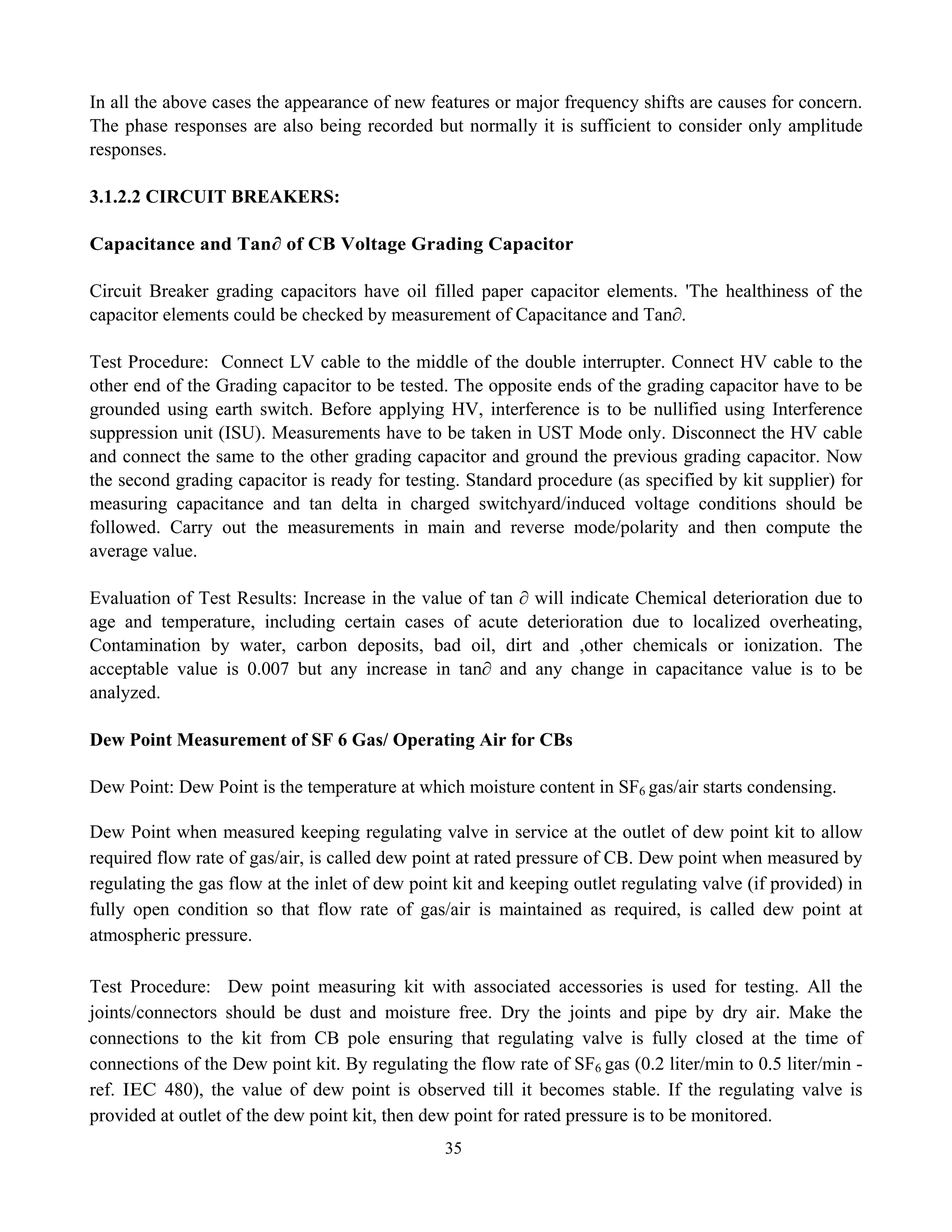 35
In all the above cases the appearance of new features or major frequency shifts are causes for concern.
The phase responses are also being recorded but normally it is sufficient to consider only amplitude
responses.
3.1.2.2 CIRCUIT BREAKERS:
Capacitance and Tan∂ of CB Voltage Grading Capacitor
Circuit Breaker grading capacitors have oil filled paper capacitor elements. 'The healthiness of the
capacitor elements could be checked by measurement of Capacitance and Tan∂.
Test Procedure: Connect LV cable to the middle of the double interrupter. Connect HV cable to the
other end of the Grading capacitor to be tested. The opposite ends of the grading capacitor have to be
grounded using earth switch. Before applying HV, interference is to be nullified using Interference
suppression unit (ISU). Measurements have to be taken in UST Mode only. Disconnect the HV cable
and connect the same to the other grading capacitor and ground the previous grading capacitor. Now
the second grading capacitor is ready for testing. Standard procedure (as specified by kit supplier) for
measuring capacitance and tan delta in charged switchyard/induced voltage conditions should be
followed. Carry out the measurements in main and reverse mode/polarity and then compute the
average value.
Evaluation of Test Results: Increase in the value of tan ∂ will indicate Chemical deterioration due to
age and temperature, including certain cases of acute deterioration due to localized overheating,
Contamination by water, carbon deposits, bad oil, dirt and ,other chemicals or ionization. The
acceptable value is 0.007 but any increase in tan∂ and any change in capacitance value is to be
analyzed.
Dew Point Measurement of SF 6 Gas/ Operating Air for CBs
Dew Point: Dew Point is the temperature at which moisture content in SF6 gas/air starts condensing.
Dew Point when measured keeping regulating valve in service at the outlet of dew point kit to allow
required flow rate of gas/air, is called dew point at rated pressure of CB. Dew point when measured by
regulating the gas flow at the inlet of dew point kit and keeping outlet regulating valve (if provided) in
fully open condition so that flow rate of gas/air is maintained as required, is called dew point at
atmospheric pressure.
Test Procedure: Dew point measuring kit with associated accessories is used for testing. All the
joints/connectors should be dust and moisture free. Dry the joints and pipe by dry air. Make the
connections to the kit from CB pole ensuring that regulating valve is fully closed at the time of
connections of the Dew point kit. By regulating the flow rate of SF6 gas (0.2 liter/min to 0.5 liter/min -
ref. IEC 480), the value of dew point is observed till it becomes stable. If the regulating valve is
provided at outlet of the dew point kit, then dew point for rated pressure is to be monitored.
 
