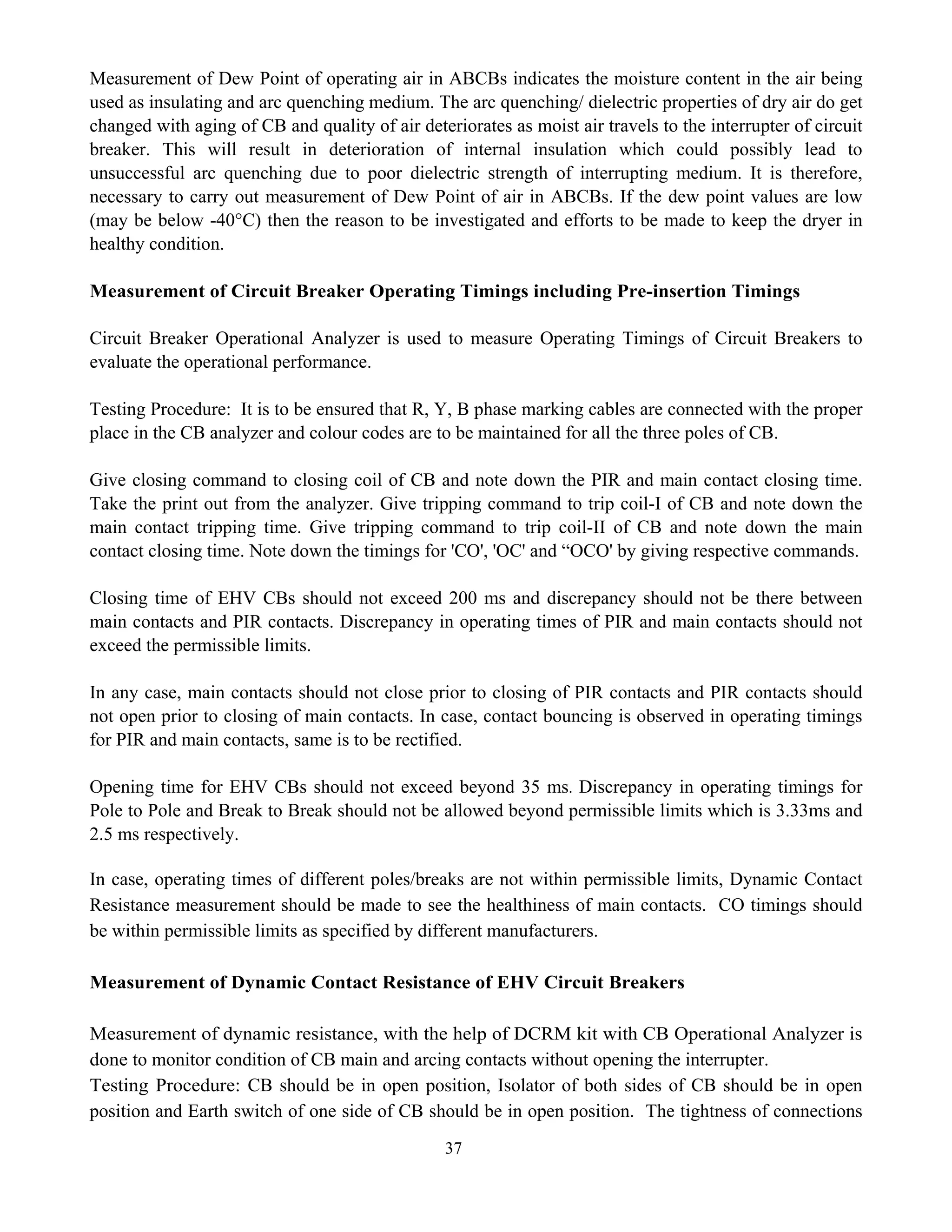 37
Measurement of Dew Point of operating air in ABCBs indicates the moisture content in the air being
used as insulating and arc quenching medium. The arc quenching/ dielectric properties of dry air do get
changed with aging of CB and quality of air deteriorates as moist air travels to the interrupter of circuit
breaker. This will result in deterioration of internal insulation which could possibly lead to
unsuccessful arc quenching due to poor dielectric strength of interrupting medium. It is therefore,
necessary to carry out measurement of Dew Point of air in ABCBs. If the dew point values are low
(may be below -40°C) then the reason to be investigated and efforts to be made to keep the dryer in
healthy condition.
Measurement of Circuit Breaker Operating Timings including Pre-insertion Timings
Circuit Breaker Operational Analyzer is used to measure Operating Timings of Circuit Breakers to
evaluate the operational performance.
Testing Procedure: It is to be ensured that R, Y, B phase marking cables are connected with the proper
place in the CB analyzer and colour codes are to be maintained for all the three poles of CB.
Give closing command to closing coil of CB and note down the PIR and main contact closing time.
Take the print out from the analyzer. Give tripping command to trip coil-I of CB and note down the
main contact tripping time. Give tripping command to trip coil-II of CB and note down the main
contact closing time. Note down the timings for 'CO', 'OC' and “OCO' by giving respective commands.
Closing time of EHV CBs should not exceed 200 ms and discrepancy should not be there between
main contacts and PIR contacts. Discrepancy in operating times of PIR and main contacts should not
exceed the permissible limits.
In any case, main contacts should not close prior to closing of PIR contacts and PIR contacts should
not open prior to closing of main contacts. In case, contact bouncing is observed in operating timings
for PIR and main contacts, same is to be rectified.
Opening time for EHV CBs should not exceed beyond 35 ms. Discrepancy in operating timings for
Pole to Pole and Break to Break should not be allowed beyond permissible limits which is 3.33ms and
2.5 ms respectively.
In case, operating times of different poles/breaks are not within permissible limits, Dynamic Contact
Resistance measurement should be made to see the healthiness of main contacts. CO timings should
be within permissible limits as specified by different manufacturers.
Measurement of Dynamic Contact Resistance of EHV Circuit Breakers
Measurement of dynamic resistance, with the help of DCRM kit with CB Operational Analyzer is
done to monitor condition of CB main and arcing contacts without opening the interrupter.
Testing Procedure: CB should be in open position, Isolator of both sides of CB should be in open
position and Earth switch of one side of CB should be in open position. The tightness of connections
 