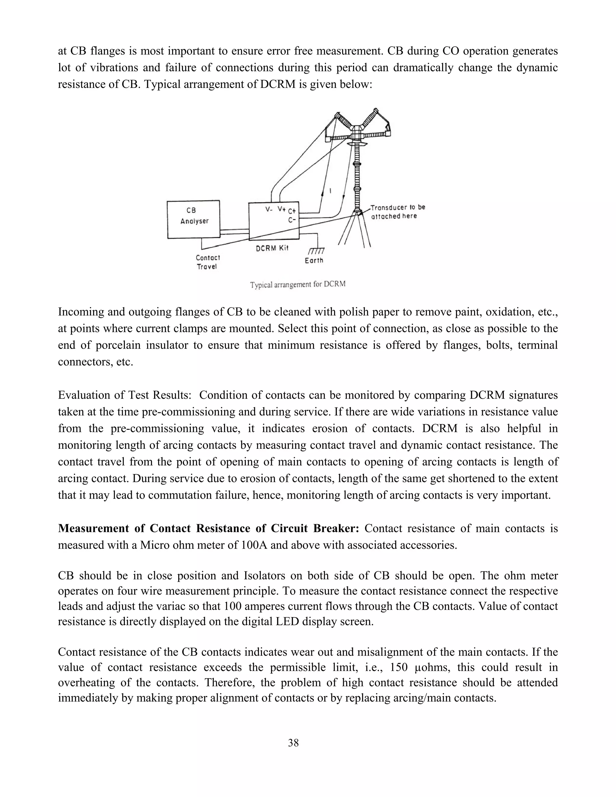 38
at CB flanges is most important to ensure error free measurement. CB during CO operation generates
lot of vibrations and failure of connections during this period can dramatically change the dynamic
resistance of CB. Typical arrangement of DCRM is given below:
Incoming and outgoing flanges of CB to be cleaned with polish paper to remove paint, oxidation, etc.,
at points where current clamps are mounted. Select this point of connection, as close as possible to the
end of porcelain insulator to ensure that minimum resistance is offered by flanges, bolts, terminal
connectors, etc.
Evaluation of Test Results: Condition of contacts can be monitored by comparing DCRM signatures
taken at the time pre-commissioning and during service. If there are wide variations in resistance value
from the pre-commissioning value, it indicates erosion of contacts. DCRM is also helpful in
monitoring length of arcing contacts by measuring contact travel and dynamic contact resistance. The
contact travel from the point of opening of main contacts to opening of arcing contacts is length of
arcing contact. During service due to erosion of contacts, length of the same get shortened to the extent
that it may lead to commutation failure, hence, monitoring length of arcing contacts is very important.
Measurement of Contact Resistance of Circuit Breaker: Contact resistance of main contacts is
measured with a Micro ohm meter of 100A and above with associated accessories.
CB should be in close position and Isolators on both side of CB should be open. The ohm meter
operates on four wire measurement principle. To measure the contact resistance connect the respective
leads and adjust the variac so that 100 amperes current flows through the CB contacts. Value of contact
resistance is directly displayed on the digital LED display screen.
Contact resistance of the CB contacts indicates wear out and misalignment of the main contacts. If the
value of contact resistance exceeds the permissible limit, i.e., 150 µohms, this could result in
overheating of the contacts. Therefore, the problem of high contact resistance should be attended
immediately by making proper alignment of contacts or by replacing arcing/main contacts.
 