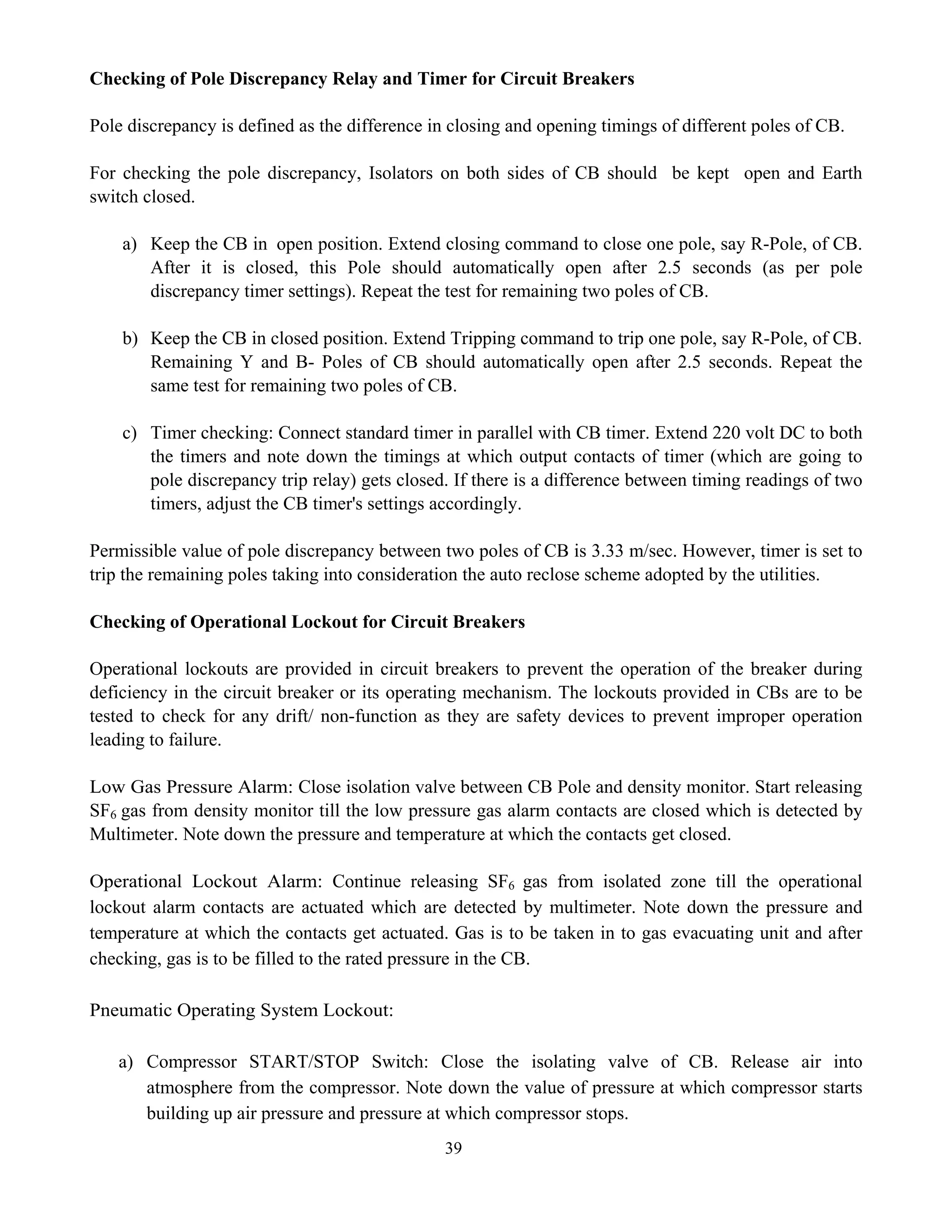 39
Checking of Pole Discrepancy Relay and Timer for Circuit Breakers
Pole discrepancy is defined as the difference in closing and opening timings of different poles of CB.
For checking the pole discrepancy, Isolators on both sides of CB should be kept open and Earth
switch closed.
a) Keep the CB in open position. Extend closing command to close one pole, say R-Pole, of CB.
After it is closed, this Pole should automatically open after 2.5 seconds (as per pole
discrepancy timer settings). Repeat the test for remaining two poles of CB.
b) Keep the CB in closed position. Extend Tripping command to trip one pole, say R-Pole, of CB.
Remaining Y and B- Poles of CB should automatically open after 2.5 seconds. Repeat the
same test for remaining two poles of CB.
c) Timer checking: Connect standard timer in parallel with CB timer. Extend 220 volt DC to both
the timers and note down the timings at which output contacts of timer (which are going to
pole discrepancy trip relay) gets closed. If there is a difference between timing readings of two
timers, adjust the CB timer's settings accordingly.
Permissible value of pole discrepancy between two poles of CB is 3.33 m/sec. However, timer is set to
trip the remaining poles taking into consideration the auto reclose scheme adopted by the utilities.
Checking of Operational Lockout for Circuit Breakers
Operational lockouts are provided in circuit breakers to prevent the operation of the breaker during
deficiency in the circuit breaker or its operating mechanism. The lockouts provided in CBs are to be
tested to check for any drift/ non-function as they are safety devices to prevent improper operation
leading to failure.
Low Gas Pressure Alarm: Close isolation valve between CB Pole and density monitor. Start releasing
SF6 gas from density monitor till the low pressure gas alarm contacts are closed which is detected by
Multimeter. Note down the pressure and temperature at which the contacts get closed.
Operational Lockout Alarm: Continue releasing SF6 gas from isolated zone till the operational
lockout alarm contacts are actuated which are detected by multimeter. Note down the pressure and
temperature at which the contacts get actuated. Gas is to be taken in to gas evacuating unit and after
checking, gas is to be filled to the rated pressure in the CB.
Pneumatic Operating System Lockout:
a) Compressor START/STOP Switch: Close the isolating valve of CB. Release air into
atmosphere from the compressor. Note down the value of pressure at which compressor starts
building up air pressure and pressure at which compressor stops.
 