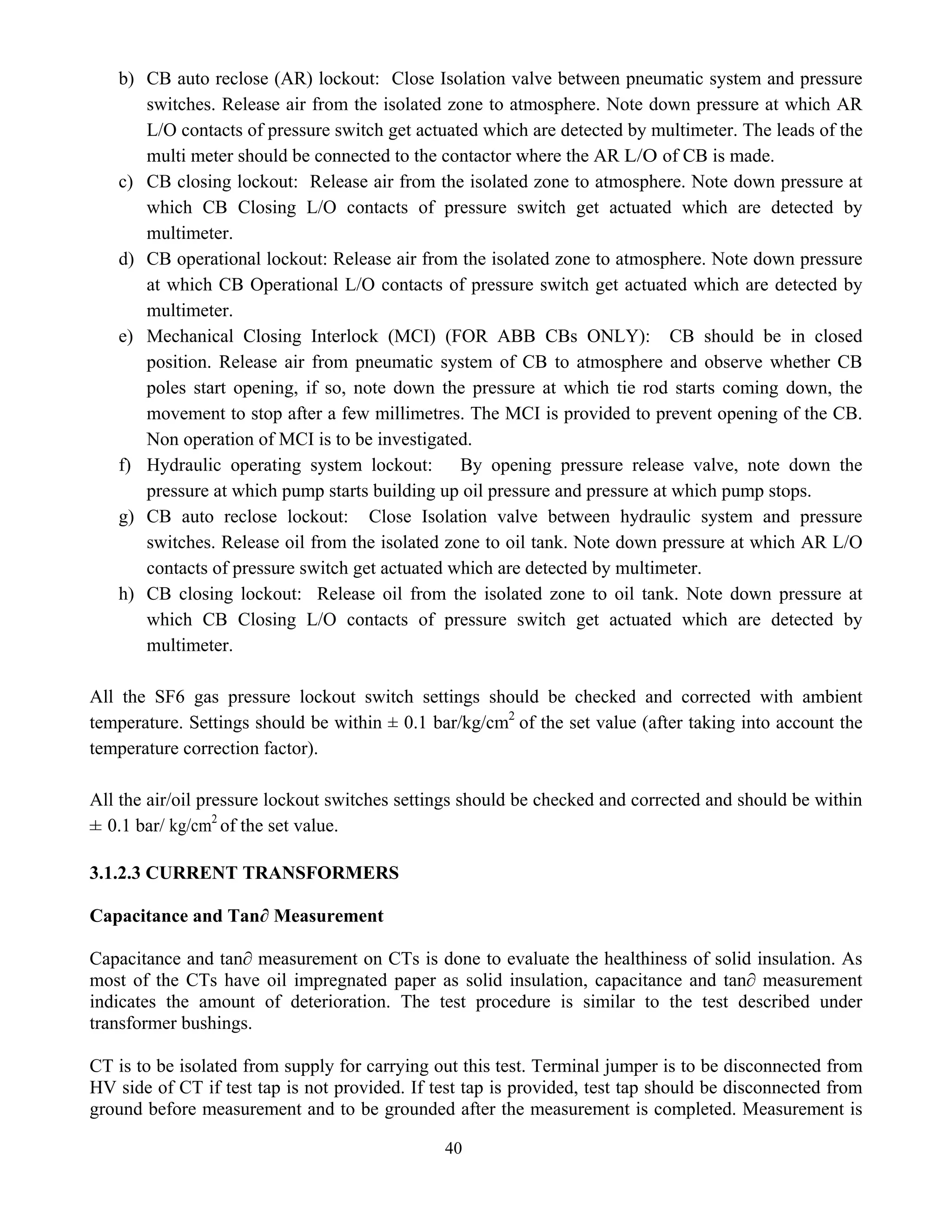 40
b) CB auto reclose (AR) lockout: Close Isolation valve between pneumatic system and pressure
switches. Release air from the isolated zone to atmosphere. Note down pressure at which AR
L/O contacts of pressure switch get actuated which are detected by multimeter. The leads of the
multi meter should be connected to the contactor where the AR L/O of CB is made.
c) CB closing lockout: Release air from the isolated zone to atmosphere. Note down pressure at
which CB Closing L/O contacts of pressure switch get actuated which are detected by
multimeter.
d) CB operational lockout: Release air from the isolated zone to atmosphere. Note down pressure
at which CB Operational L/O contacts of pressure switch get actuated which are detected by
multimeter.
e) Mechanical Closing Interlock (MCI) (FOR ABB CBs ONLY): CB should be in closed
position. Release air from pneumatic system of CB to atmosphere and observe whether CB
poles start opening, if so, note down the pressure at which tie rod starts coming down, the
movement to stop after a few millimetres. The MCI is provided to prevent opening of the CB.
Non operation of MCI is to be investigated.
f) Hydraulic operating system lockout: By opening pressure release valve, note down the
pressure at which pump starts building up oil pressure and pressure at which pump stops.
g) CB auto reclose lockout: Close Isolation valve between hydraulic system and pressure
switches. Release oil from the isolated zone to oil tank. Note down pressure at which AR L/O
contacts of pressure switch get actuated which are detected by multimeter.
h) CB closing lockout: Release oil from the isolated zone to oil tank. Note down pressure at
which CB Closing L/O contacts of pressure switch get actuated which are detected by
multimeter.
All the SF6 gas pressure lockout switch settings should be checked and corrected with ambient
temperature. Settings should be within ± 0.1 bar/kg/cm2
of the set value (after taking into account the
temperature correction factor).
All the air/oil pressure lockout switches settings should be checked and corrected and should be within
± 0.1 bar/ kg/cm2
of the set value.
3.1.2.3 CURRENT TRANSFORMERS
Capacitance and Tan∂ Measurement
Capacitance and tan∂ measurement on CTs is done to evaluate the healthiness of solid insulation. As
most of the CTs have oil impregnated paper as solid insulation, capacitance and tan∂ measurement
indicates the amount of deterioration. The test procedure is similar to the test described under
transformer bushings.
CT is to be isolated from supply for carrying out this test. Terminal jumper is to be disconnected from
HV side of CT if test tap is not provided. If test tap is provided, test tap should be disconnected from
ground before measurement and to be grounded after the measurement is completed. Measurement is
 