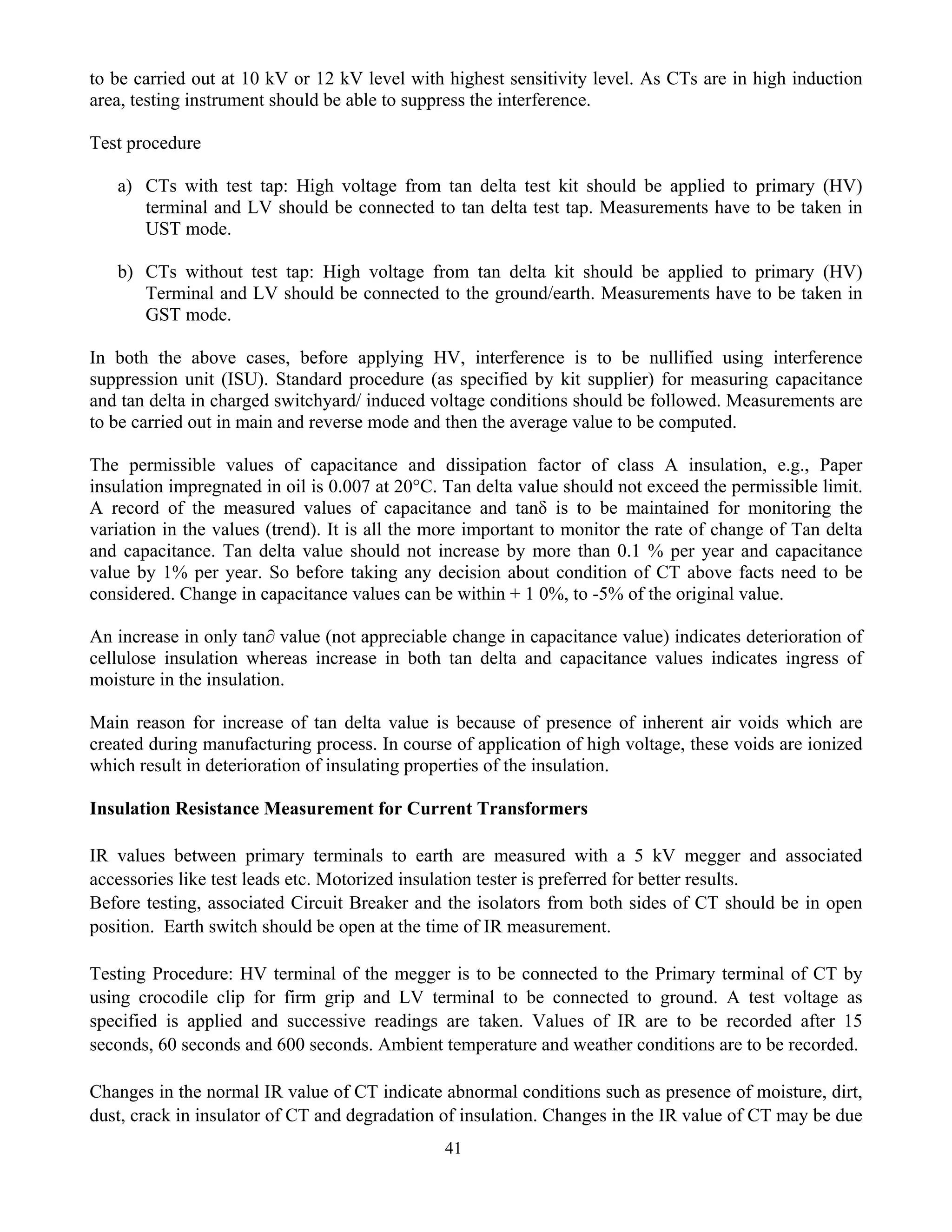 41
to be carried out at 10 kV or 12 kV level with highest sensitivity level. As CTs are in high induction
area, testing instrument should be able to suppress the interference.
Test procedure
a) CTs with test tap: High voltage from tan delta test kit should be applied to primary (HV)
terminal and LV should be connected to tan delta test tap. Measurements have to be taken in
UST mode.
b) CTs without test tap: High voltage from tan delta kit should be applied to primary (HV)
Terminal and LV should be connected to the ground/earth. Measurements have to be taken in
GST mode.
In both the above cases, before applying HV, interference is to be nullified using interference
suppression unit (ISU). Standard procedure (as specified by kit supplier) for measuring capacitance
and tan delta in charged switchyard/ induced voltage conditions should be followed. Measurements are
to be carried out in main and reverse mode and then the average value to be computed.
The permissible values of capacitance and dissipation factor of class A insulation, e.g., Paper
insulation impregnated in oil is 0.007 at 20°C. Tan delta value should not exceed the permissible limit.
A record of the measured values of capacitance and tanδ is to be maintained for monitoring the
variation in the values (trend). It is all the more important to monitor the rate of change of Tan delta
and capacitance. Tan delta value should not increase by more than 0.1 % per year and capacitance
value by 1% per year. So before taking any decision about condition of CT above facts need to be
considered. Change in capacitance values can be within + 1 0%, to -5% of the original value.
An increase in only tan∂ value (not appreciable change in capacitance value) indicates deterioration of
cellulose insulation whereas increase in both tan delta and capacitance values indicates ingress of
moisture in the insulation.
Main reason for increase of tan delta value is because of presence of inherent air voids which are
created during manufacturing process. In course of application of high voltage, these voids are ionized
which result in deterioration of insulating properties of the insulation.
Insulation Resistance Measurement for Current Transformers
IR values between primary terminals to earth are measured with a 5 kV megger and associated
accessories like test leads etc. Motorized insulation tester is preferred for better results.
Before testing, associated Circuit Breaker and the isolators from both sides of CT should be in open
position. Earth switch should be open at the time of IR measurement.
Testing Procedure: HV terminal of the megger is to be connected to the Primary terminal of CT by
using crocodile clip for firm grip and LV terminal to be connected to ground. A test voltage as
specified is applied and successive readings are taken. Values of IR are to be recorded after 15
seconds, 60 seconds and 600 seconds. Ambient temperature and weather conditions are to be recorded.
Changes in the normal IR value of CT indicate abnormal conditions such as presence of moisture, dirt,
dust, crack in insulator of CT and degradation of insulation. Changes in the IR value of CT may be due
 