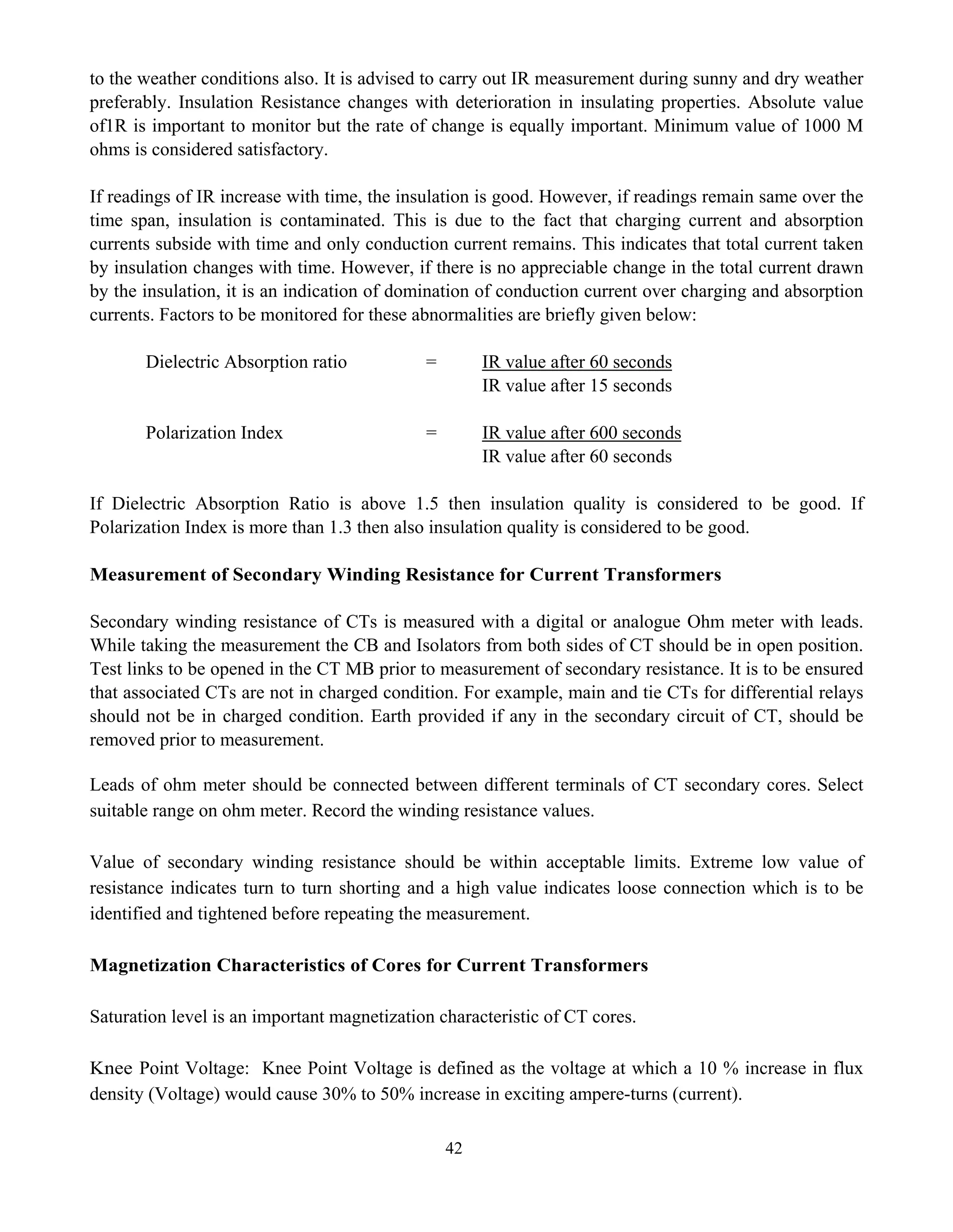 42
to the weather conditions also. It is advised to carry out IR measurement during sunny and dry weather
preferably. Insulation Resistance changes with deterioration in insulating properties. Absolute value
of1R is important to monitor but the rate of change is equally important. Minimum value of 1000 M
ohms is considered satisfactory.
If readings of IR increase with time, the insulation is good. However, if readings remain same over the
time span, insulation is contaminated. This is due to the fact that charging current and absorption
currents subside with time and only conduction current remains. This indicates that total current taken
by insulation changes with time. However, if there is no appreciable change in the total current drawn
by the insulation, it is an indication of domination of conduction current over charging and absorption
currents. Factors to be monitored for these abnormalities are briefly given below:
Dielectric Absorption ratio = IR value after 60 seconds
IR value after 15 seconds
Polarization Index = IR value after 600 seconds
IR value after 60 seconds
If Dielectric Absorption Ratio is above 1.5 then insulation quality is considered to be good. If
Polarization Index is more than 1.3 then also insulation quality is considered to be good.
Measurement of Secondary Winding Resistance for Current Transformers
Secondary winding resistance of CTs is measured with a digital or analogue Ohm meter with leads.
While taking the measurement the CB and Isolators from both sides of CT should be in open position.
Test links to be opened in the CT MB prior to measurement of secondary resistance. It is to be ensured
that associated CTs are not in charged condition. For example, main and tie CTs for differential relays
should not be in charged condition. Earth provided if any in the secondary circuit of CT, should be
removed prior to measurement.
Leads of ohm meter should be connected between different terminals of CT secondary cores. Select
suitable range on ohm meter. Record the winding resistance values.
Value of secondary winding resistance should be within acceptable limits. Extreme low value of
resistance indicates turn to turn shorting and a high value indicates loose connection which is to be
identified and tightened before repeating the measurement.
Magnetization Characteristics of Cores for Current Transformers
Saturation level is an important magnetization characteristic of CT cores.
Knee Point Voltage: Knee Point Voltage is defined as the voltage at which a 10 % increase in flux
density (Voltage) would cause 30% to 50% increase in exciting ampere-turns (current).
 