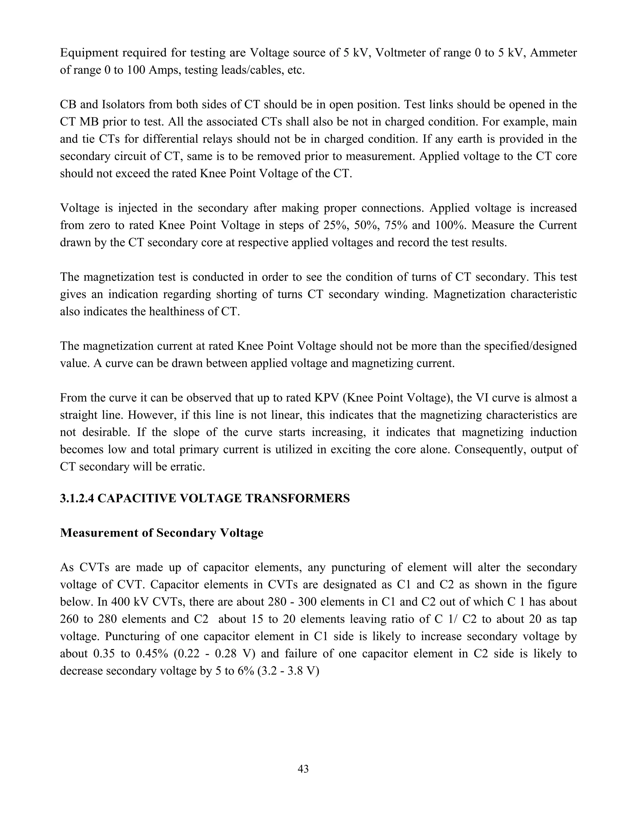 43
Equipment required for testing are Voltage source of 5 kV, Voltmeter of range 0 to 5 kV, Ammeter
of range 0 to 100 Amps, testing leads/cables, etc.
CB and Isolators from both sides of CT should be in open position. Test links should be opened in the
CT MB prior to test. All the associated CTs shall also be not in charged condition. For example, main
and tie CTs for differential relays should not be in charged condition. If any earth is provided in the
secondary circuit of CT, same is to be removed prior to measurement. Applied voltage to the CT core
should not exceed the rated Knee Point Voltage of the CT.
Voltage is injected in the secondary after making proper connections. Applied voltage is increased
from zero to rated Knee Point Voltage in steps of 25%, 50%, 75% and 100%. Measure the Current
drawn by the CT secondary core at respective applied voltages and record the test results.
The magnetization test is conducted in order to see the condition of turns of CT secondary. This test
gives an indication regarding shorting of turns CT secondary winding. Magnetization characteristic
also indicates the healthiness of CT.
The magnetization current at rated Knee Point Voltage should not be more than the specified/designed
value. A curve can be drawn between applied voltage and magnetizing current.
From the curve it can be observed that up to rated KPV (Knee Point Voltage), the VI curve is almost a
straight line. However, if this line is not linear, this indicates that the magnetizing characteristics are
not desirable. If the slope of the curve starts increasing, it indicates that magnetizing induction
becomes low and total primary current is utilized in exciting the core alone. Consequently, output of
CT secondary will be erratic.
3.1.2.4 CAPACITIVE VOLTAGE TRANSFORMERS
Measurement of Secondary Voltage
As CVTs are made up of capacitor elements, any puncturing of element will alter the secondary
voltage of CVT. Capacitor elements in CVTs are designated as C1 and C2 as shown in the figure
below. In 400 kV CVTs, there are about 280 - 300 elements in C1 and C2 out of which C 1 has about
260 to 280 elements and C2 about 15 to 20 elements leaving ratio of C 1/ C2 to about 20 as tap
voltage. Puncturing of one capacitor element in C1 side is likely to increase secondary voltage by
about 0.35 to 0.45% (0.22 - 0.28 V) and failure of one capacitor element in C2 side is likely to
decrease secondary voltage by 5 to 6% (3.2 - 3.8 V)
 