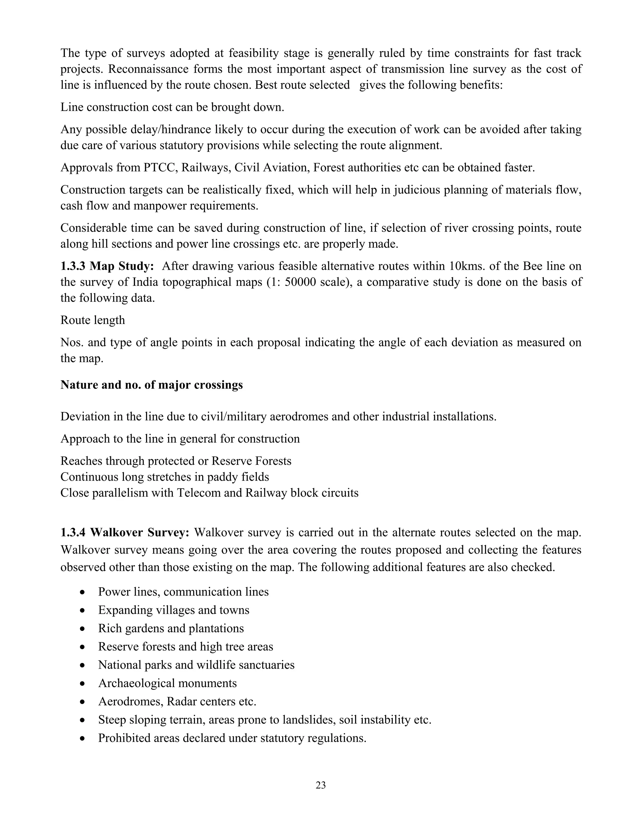 23
The type of surveys adopted at feasibility stage is generally ruled by time constraints for fast track
projects. Reconnaissance forms the most important aspect of transmission line survey as the cost of
line is influenced by the route chosen. Best route selected gives the following benefits:
Line construction cost can be brought down.
Any possible delay/hindrance likely to occur during the execution of work can be avoided after taking
due care of various statutory provisions while selecting the route alignment.
Approvals from PTCC, Railways, Civil Aviation, Forest authorities etc can be obtained faster.
Construction targets can be realistically fixed, which will help in judicious planning of materials flow,
cash flow and manpower requirements.
Considerable time can be saved during construction of line, if selection of river crossing points, route
along hill sections and power line crossings etc. are properly made.
1.3.3 Map Study: After drawing various feasible alternative routes within 10kms. of the Bee line on
the survey of India topographical maps (1: 50000 scale), a comparative study is done on the basis of
the following data.
Route length
Nos. and type of angle points in each proposal indicating the angle of each deviation as measured on
the map.
Nature and no. of major crossings
Deviation in the line due to civil/military aerodromes and other industrial installations.
Approach to the line in general for construction
Reaches through protected or Reserve Forests
Continuous long stretches in paddy fields
Close parallelism with Telecom and Railway block circuits
1.3.4 Walkover Survey: Walkover survey is carried out in the alternate routes selected on the map.
Walkover survey means going over the area covering the routes proposed and collecting the features
observed other than those existing on the map. The following additional features are also checked.
• Power lines, communication lines
• Expanding villages and towns
• Rich gardens and plantations
• Reserve forests and high tree areas
• National parks and wildlife sanctuaries
• Archaeological monuments
• Aerodromes, Radar centers etc.
• Steep sloping terrain, areas prone to landslides, soil instability etc.
• Prohibited areas declared under statutory regulations.
 