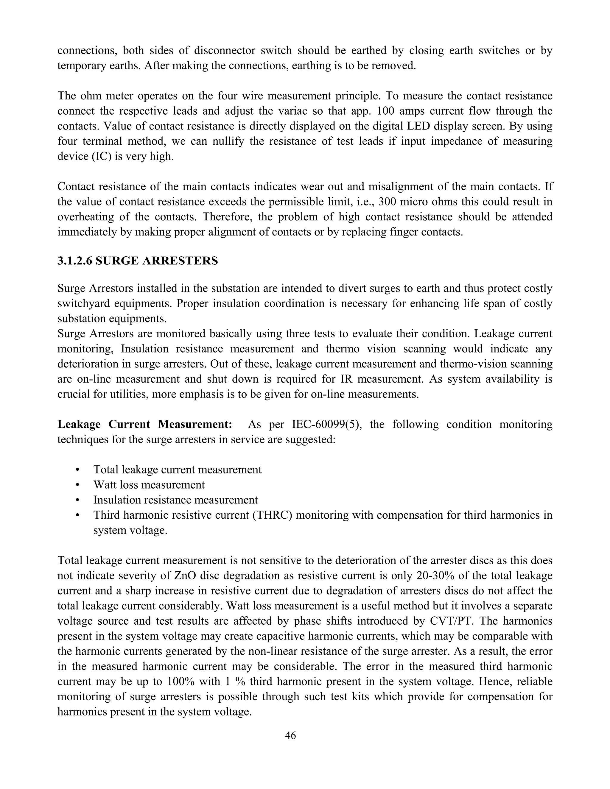 46
connections, both sides of disconnector switch should be earthed by closing earth switches or by
temporary earths. After making the connections, earthing is to be removed.
The ohm meter operates on the four wire measurement principle. To measure the contact resistance
connect the respective leads and adjust the variac so that app. 100 amps current flow through the
contacts. Value of contact resistance is directly displayed on the digital LED display screen. By using
four terminal method, we can nullify the resistance of test leads if input impedance of measuring
device (IC) is very high.
Contact resistance of the main contacts indicates wear out and misalignment of the main contacts. If
the value of contact resistance exceeds the permissible limit, i.e., 300 micro ohms this could result in
overheating of the contacts. Therefore, the problem of high contact resistance should be attended
immediately by making proper alignment of contacts or by replacing finger contacts.
3.1.2.6 SURGE ARRESTERS
Surge Arrestors installed in the substation are intended to divert surges to earth and thus protect costly
switchyard equipments. Proper insulation coordination is necessary for enhancing life span of costly
substation equipments.
Surge Arrestors are monitored basically using three tests to evaluate their condition. Leakage current
monitoring, Insulation resistance measurement and thermo vision scanning would indicate any
deterioration in surge arresters. Out of these, leakage current measurement and thermo-vision scanning
are on-line measurement and shut down is required for IR measurement. As system availability is
crucial for utilities, more emphasis is to be given for on-line measurements.
Leakage Current Measurement: As per IEC-60099(5), the following condition monitoring
techniques for the surge arresters in service are suggested:
• Total leakage current measurement
• Watt loss measurement
• Insulation resistance measurement
• Third harmonic resistive current (THRC) monitoring with compensation for third harmonics in
system voltage.
Total leakage current measurement is not sensitive to the deterioration of the arrester discs as this does
not indicate severity of ZnO disc degradation as resistive current is only 20-30% of the total leakage
current and a sharp increase in resistive current due to degradation of arresters discs do not affect the
total leakage current considerably. Watt loss measurement is a useful method but it involves a separate
voltage source and test results are affected by phase shifts introduced by CVT/PT. The harmonics
present in the system voltage may create capacitive harmonic currents, which may be comparable with
the harmonic currents generated by the non-linear resistance of the surge arrester. As a result, the error
in the measured harmonic current may be considerable. The error in the measured third harmonic
current may be up to 100% with 1 % third harmonic present in the system voltage. Hence, reliable
monitoring of surge arresters is possible through such test kits which provide for compensation for
harmonics present in the system voltage.
 