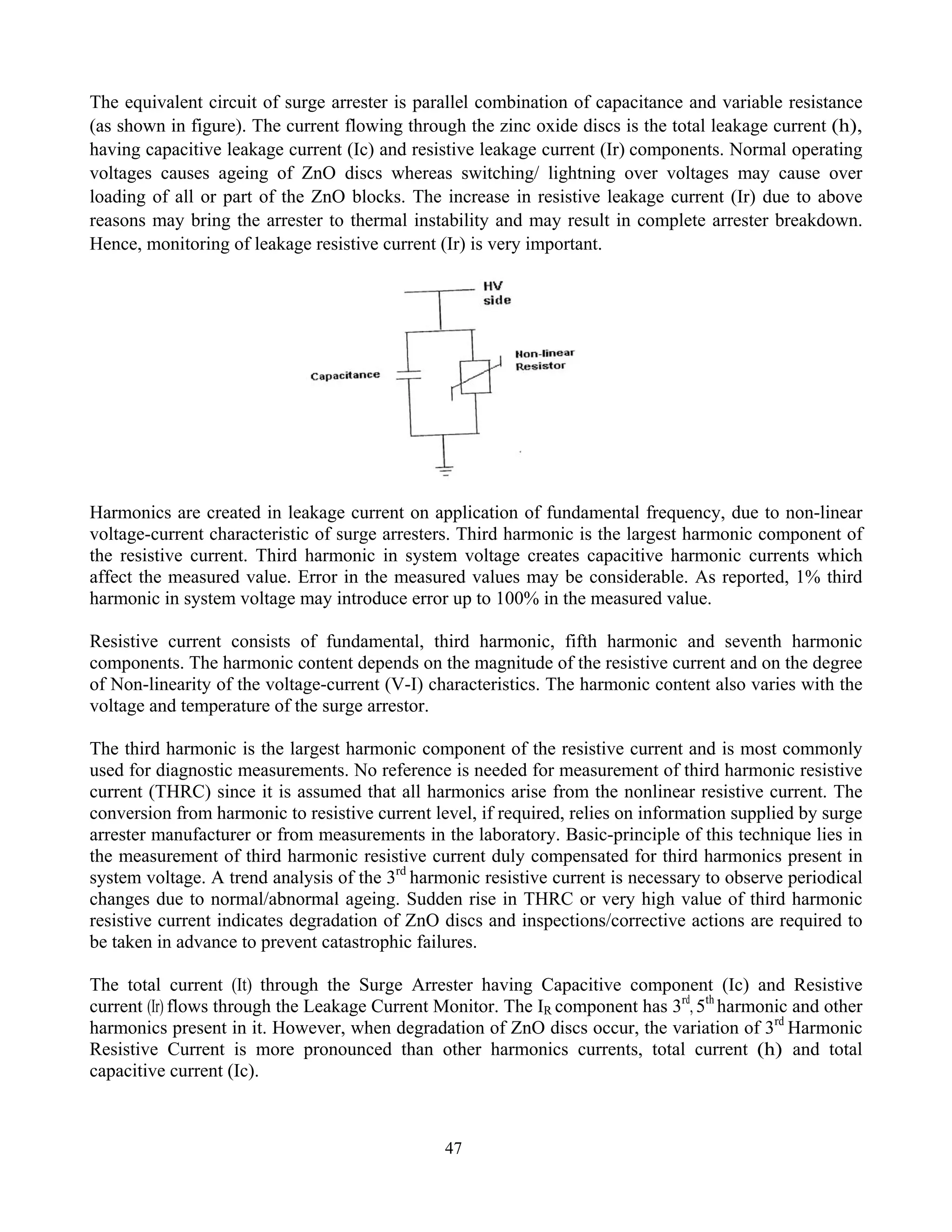 47
The equivalent circuit of surge arrester is parallel combination of capacitance and variable resistance
(as shown in figure). The current flowing through the zinc oxide discs is the total leakage current (h),
having capacitive leakage current (Ic) and resistive leakage current (Ir) components. Normal operating
voltages causes ageing of ZnO discs whereas switching/ lightning over voltages may cause over
loading of all or part of the ZnO blocks. The increase in resistive leakage current (Ir) due to above
reasons may bring the arrester to thermal instability and may result in complete arrester breakdown.
Hence, monitoring of leakage resistive current (Ir) is very important.
Harmonics are created in leakage current on application of fundamental frequency, due to non-linear
voltage-current characteristic of surge arresters. Third harmonic is the largest harmonic component of
the resistive current. Third harmonic in system voltage creates capacitive harmonic currents which
affect the measured value. Error in the measured values may be considerable. As reported, 1% third
harmonic in system voltage may introduce error up to 100% in the measured value.
Resistive current consists of fundamental, third harmonic, fifth harmonic and seventh harmonic
components. The harmonic content depends on the magnitude of the resistive current and on the degree
of Non-linearity of the voltage-current (V-I) characteristics. The harmonic content also varies with the
voltage and temperature of the surge arrestor.
The third harmonic is the largest harmonic component of the resistive current and is most commonly
used for diagnostic measurements. No reference is needed for measurement of third harmonic resistive
current (THRC) since it is assumed that all harmonics arise from the nonlinear resistive current. The
conversion from harmonic to resistive current level, if required, relies on information supplied by surge
arrester manufacturer or from measurements in the laboratory. Basic-principle of this technique lies in
the measurement of third harmonic resistive current duly compensated for third harmonics present in
system voltage. A trend analysis of the 3rd
harmonic resistive current is necessary to observe periodical
changes due to normal/abnormal ageing. Sudden rise in THRC or very high value of third harmonic
resistive current indicates degradation of ZnO discs and inspections/corrective actions are required to
be taken in advance to prevent catastrophic failures.
The total current (It) through the Surge Arrester having Capacitive component (Ic) and Resistive
current (Ir) flows through the Leakage Current Monitor. The IR component has 3rd
, 5th
harmonic and other
harmonics present in it. However, when degradation of ZnO discs occur, the variation of 3rd
Harmonic
Resistive Current is more pronounced than other harmonics currents, total current (h) and total
capacitive current (Ic).
 