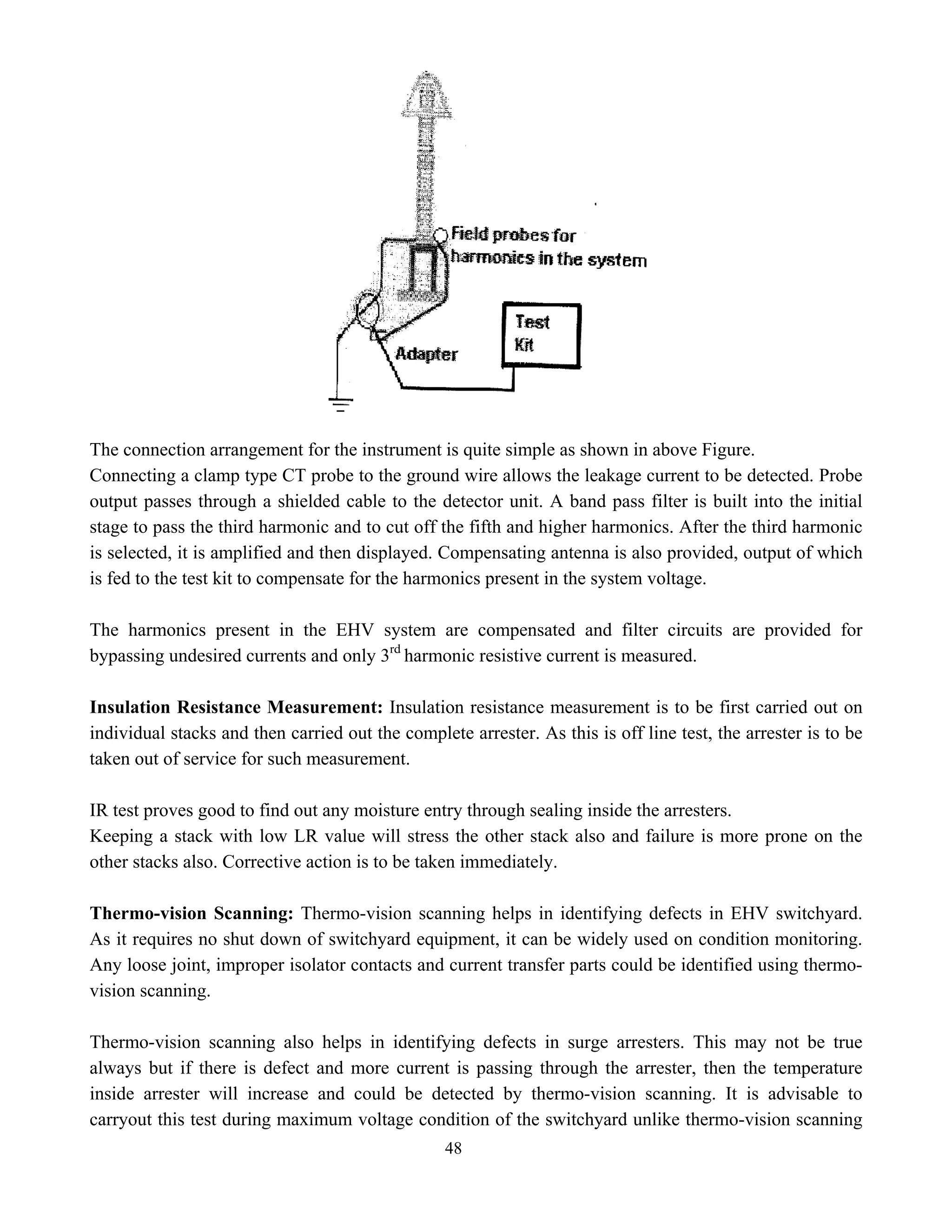 48
The connection arrangement for the instrument is quite simple as shown in above Figure.
Connecting a clamp type CT probe to the ground wire allows the leakage current to be detected. Probe
output passes through a shielded cable to the detector unit. A band pass filter is built into the initial
stage to pass the third harmonic and to cut off the fifth and higher harmonics. After the third harmonic
is selected, it is amplified and then displayed. Compensating antenna is also provided, output of which
is fed to the test kit to compensate for the harmonics present in the system voltage.
The harmonics present in the EHV system are compensated and filter circuits are provided for
bypassing undesired currents and only 3rd
harmonic resistive current is measured.
Insulation Resistance Measurement: Insulation resistance measurement is to be first carried out on
individual stacks and then carried out the complete arrester. As this is off line test, the arrester is to be
taken out of service for such measurement.
IR test proves good to find out any moisture entry through sealing inside the arresters.
Keeping a stack with low LR value will stress the other stack also and failure is more prone on the
other stacks also. Corrective action is to be taken immediately.
Thermo-vision Scanning: Thermo-vision scanning helps in identifying defects in EHV switchyard.
As it requires no shut down of switchyard equipment, it can be widely used on condition monitoring.
Any loose joint, improper isolator contacts and current transfer parts could be identified using thermo-
vision scanning.
Thermo-vision scanning also helps in identifying defects in surge arresters. This may not be true
always but if there is defect and more current is passing through the arrester, then the temperature
inside arrester will increase and could be detected by thermo-vision scanning. It is advisable to
carryout this test during maximum voltage condition of the switchyard unlike thermo-vision scanning
 