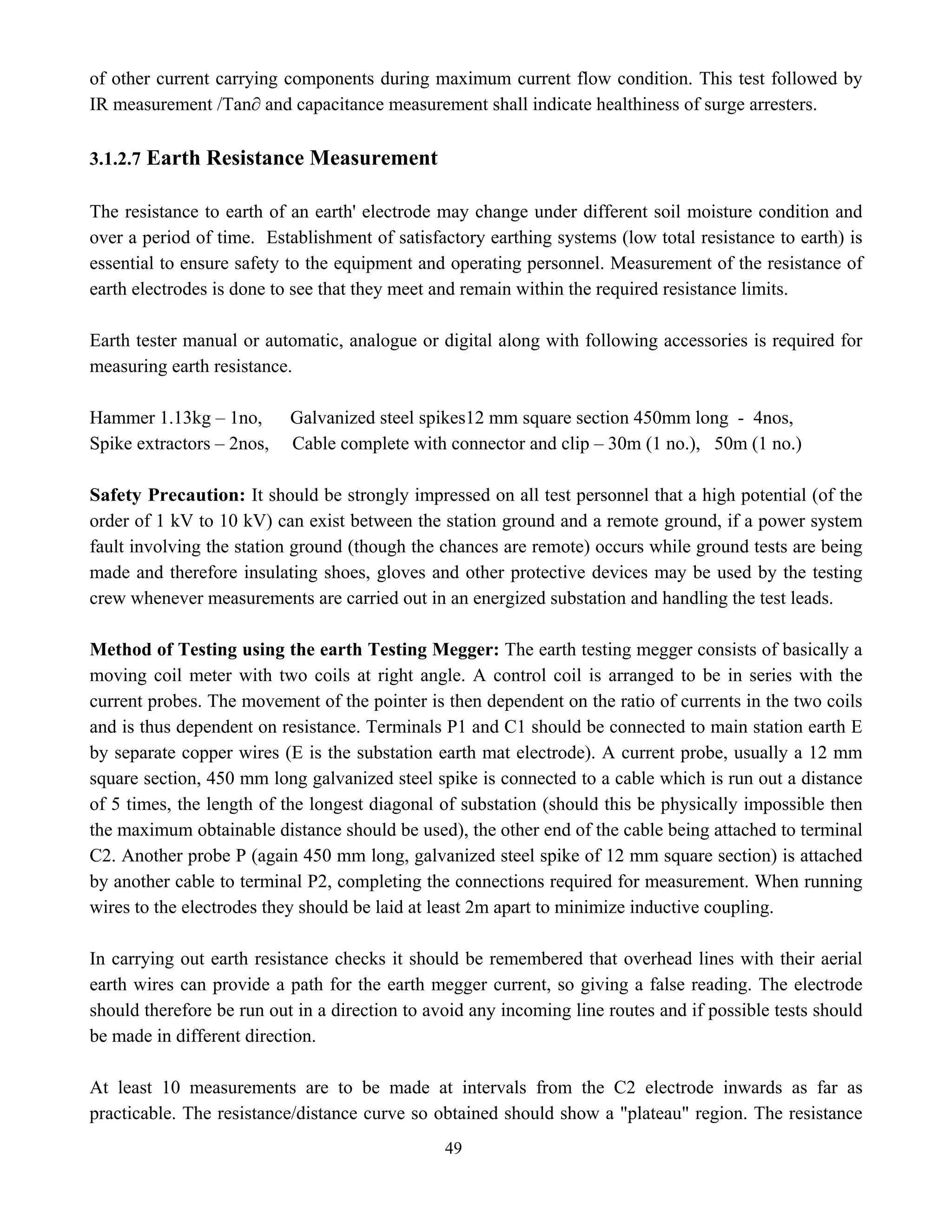 49
of other current carrying components during maximum current flow condition. This test followed by
IR measurement /Tan∂ and capacitance measurement shall indicate healthiness of surge arresters.
3.1.2.7 Earth Resistance Measurement
The resistance to earth of an earth' electrode may change under different soil moisture condition and
over a period of time. Establishment of satisfactory earthing systems (low total resistance to earth) is
essential to ensure safety to the equipment and operating personnel. Measurement of the resistance of
earth electrodes is done to see that they meet and remain within the required resistance limits.
Earth tester manual or automatic, analogue or digital along with following accessories is required for
measuring earth resistance.
Hammer 1.13kg – 1no, Galvanized steel spikes12 mm square section 450mm long - 4nos,
Spike extractors – 2nos, Cable complete with connector and clip – 30m (1 no.), 50m (1 no.)
Safety Precaution: It should be strongly impressed on all test personnel that a high potential (of the
order of 1 kV to 10 kV) can exist between the station ground and a remote ground, if a power system
fault involving the station ground (though the chances are remote) occurs while ground tests are being
made and therefore insulating shoes, gloves and other protective devices may be used by the testing
crew whenever measurements are carried out in an energized substation and handling the test leads.
Method of Testing using the earth Testing Megger: The earth testing megger consists of basically a
moving coil meter with two coils at right angle. A control coil is arranged to be in series with the
current probes. The movement of the pointer is then dependent on the ratio of currents in the two coils
and is thus dependent on resistance. Terminals P1 and C1 should be connected to main station earth E
by separate copper wires (E is the substation earth mat electrode). A current probe, usually a 12 mm
square section, 450 mm long galvanized steel spike is connected to a cable which is run out a distance
of 5 times, the length of the longest diagonal of substation (should this be physically impossible then
the maximum obtainable distance should be used), the other end of the cable being attached to terminal
C2. Another probe P (again 450 mm long, galvanized steel spike of 12 mm square section) is attached
by another cable to terminal P2, completing the connections required for measurement. When running
wires to the electrodes they should be laid at least 2m apart to minimize inductive coupling.
In carrying out earth resistance checks it should be remembered that overhead lines with their aerial
earth wires can provide a path for the earth megger current, so giving a false reading. The electrode
should therefore be run out in a direction to avoid any incoming line routes and if possible tests should
be made in different direction.
At least 10 measurements are to be made at intervals from the C2 electrode inwards as far as
practicable. The resistance/distance curve so obtained should show a "plateau" region. The resistance
 
