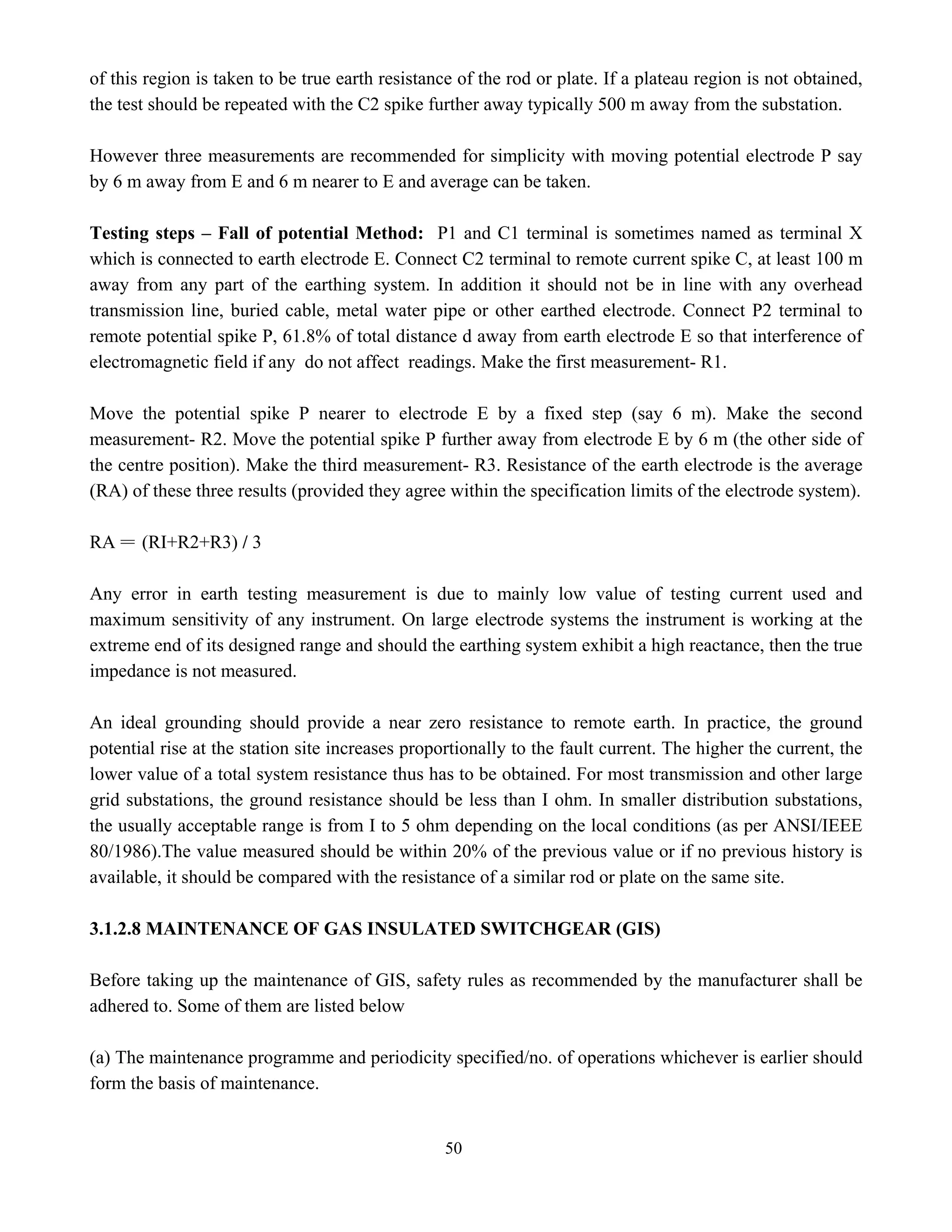50
of this region is taken to be true earth resistance of the rod or plate. If a plateau region is not obtained,
the test should be repeated with the C2 spike further away typically 500 m away from the substation.
However three measurements are recommended for simplicity with moving potential electrode P say
by 6 m away from E and 6 m nearer to E and average can be taken.
Testing steps – Fall of potential Method: P1 and C1 terminal is sometimes named as terminal X
which is connected to earth electrode E. Connect C2 terminal to remote current spike C, at least 100 m
away from any part of the earthing system. In addition it should not be in line with any overhead
transmission line, buried cable, metal water pipe or other earthed electrode. Connect P2 terminal to
remote potential spike P, 61.8% of total distance d away from earth electrode E so that interference of
electromagnetic field if any do not affect readings. Make the first measurement- R1.
Move the potential spike P nearer to electrode E by a fixed step (say 6 m). Make the second
measurement- R2. Move the potential spike P further away from electrode E by 6 m (the other side of
the centre position). Make the third measurement- R3. Resistance of the earth electrode is the average
(RA) of these three results (provided they agree within the specification limits of the electrode system).
RA = (RI+R2+R3) / 3
Any error in earth testing measurement is due to mainly low value of testing current used and
maximum sensitivity of any instrument. On large electrode systems the instrument is working at the
extreme end of its designed range and should the earthing system exhibit a high reactance, then the true
impedance is not measured.
An ideal grounding should provide a near zero resistance to remote earth. In practice, the ground
potential rise at the station site increases proportionally to the fault current. The higher the current, the
lower value of a total system resistance thus has to be obtained. For most transmission and other large
grid substations, the ground resistance should be less than I ohm. In smaller distribution substations,
the usually acceptable range is from I to 5 ohm depending on the local conditions (as per ANSI/IEEE
80/1986).The value measured should be within 20% of the previous value or if no previous history is
available, it should be compared with the resistance of a similar rod or plate on the same site.
3.1.2.8 MAINTENANCE OF GAS INSULATED SWITCHGEAR (GIS)
Before taking up the maintenance of GIS, safety rules as recommended by the manufacturer shall be
adhered to. Some of them are listed below
(a) The maintenance programme and periodicity specified/no. of operations whichever is earlier should
form the basis of maintenance.
 