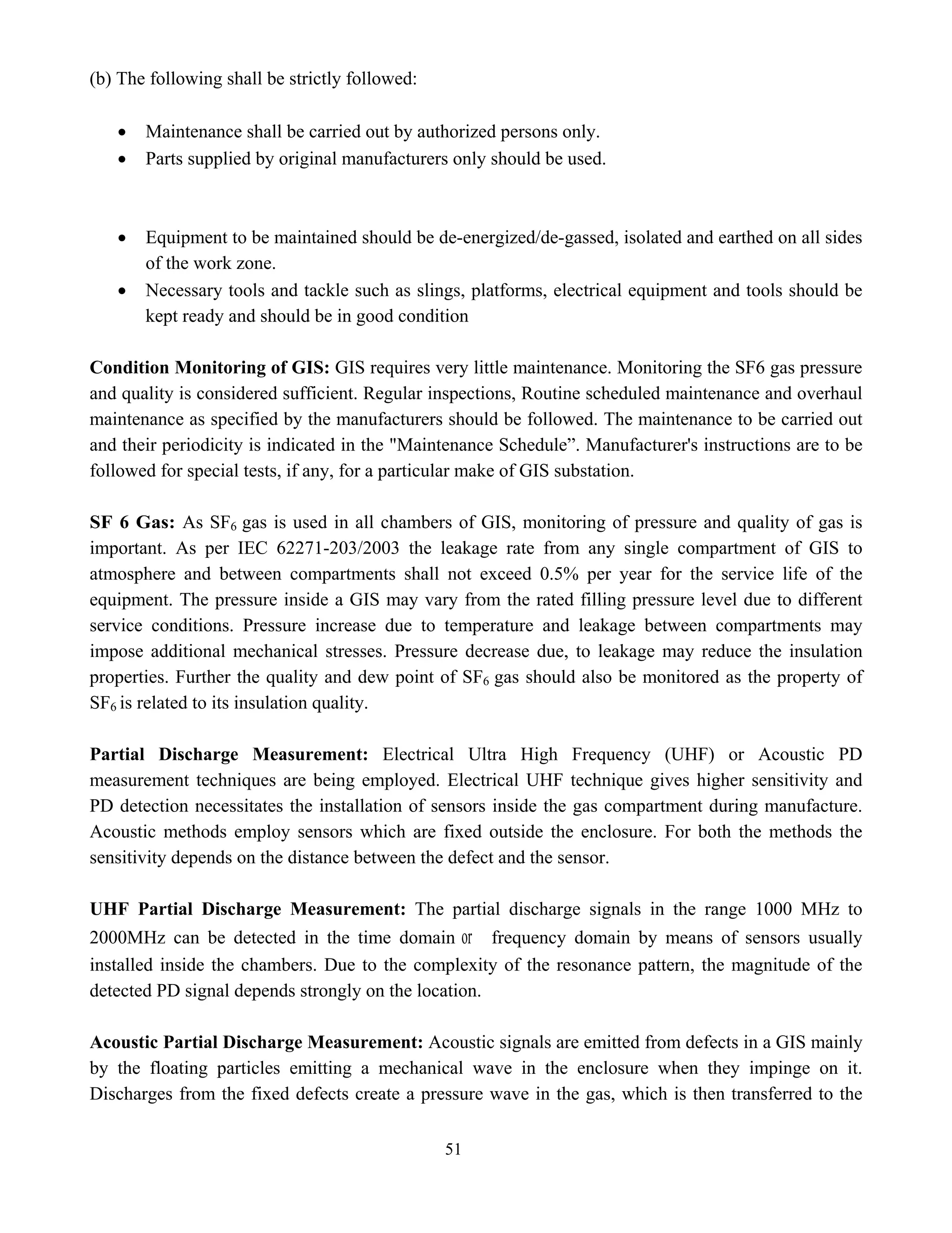 51
(b) The following shall be strictly followed:
• Maintenance shall be carried out by authorized persons only.
• Parts supplied by original manufacturers only should be used.
• Equipment to be maintained should be de-energized/de-gassed, isolated and earthed on all sides
of the work zone.
• Necessary tools and tackle such as slings, platforms, electrical equipment and tools should be
kept ready and should be in good condition
Condition Monitoring of GIS: GIS requires very little maintenance. Monitoring the SF6 gas pressure
and quality is considered sufficient. Regular inspections, Routine scheduled maintenance and overhaul
maintenance as specified by the manufacturers should be followed. The maintenance to be carried out
and their periodicity is indicated in the "Maintenance Schedule”. Manufacturer's instructions are to be
followed for special tests, if any, for a particular make of GIS substation.
SF 6 Gas: As SF6 gas is used in all chambers of GIS, monitoring of pressure and quality of gas is
important. As per IEC 62271-203/2003 the leakage rate from any single compartment of GIS to
atmosphere and between compartments shall not exceed 0.5% per year for the service life of the
equipment. The pressure inside a GIS may vary from the rated filling pressure level due to different
service conditions. Pressure increase due to temperature and leakage between compartments may
impose additional mechanical stresses. Pressure decrease due, to leakage may reduce the insulation
properties. Further the quality and dew point of SF6 gas should also be monitored as the property of
SF6 is related to its insulation quality.
Partial Discharge Measurement: Electrical Ultra High Frequency (UHF) or Acoustic PD
measurement techniques are being employed. Electrical UHF technique gives higher sensitivity and
PD detection necessitates the installation of sensors inside the gas compartment during manufacture.
Acoustic methods employ sensors which are fixed outside the enclosure. For both the methods the
sensitivity depends on the distance between the defect and the sensor.
UHF Partial Discharge Measurement: The partial discharge signals in the range 1000 MHz to
2000MHz can be detected in the time domain or frequency domain by means of sensors usually
installed inside the chambers. Due to the complexity of the resonance pattern, the magnitude of the
detected PD signal depends strongly on the location.
Acoustic Partial Discharge Measurement: Acoustic signals are emitted from defects in a GIS mainly
by the floating particles emitting a mechanical wave in the enclosure when they impinge on it.
Discharges from the fixed defects create a pressure wave in the gas, which is then transferred to the
 