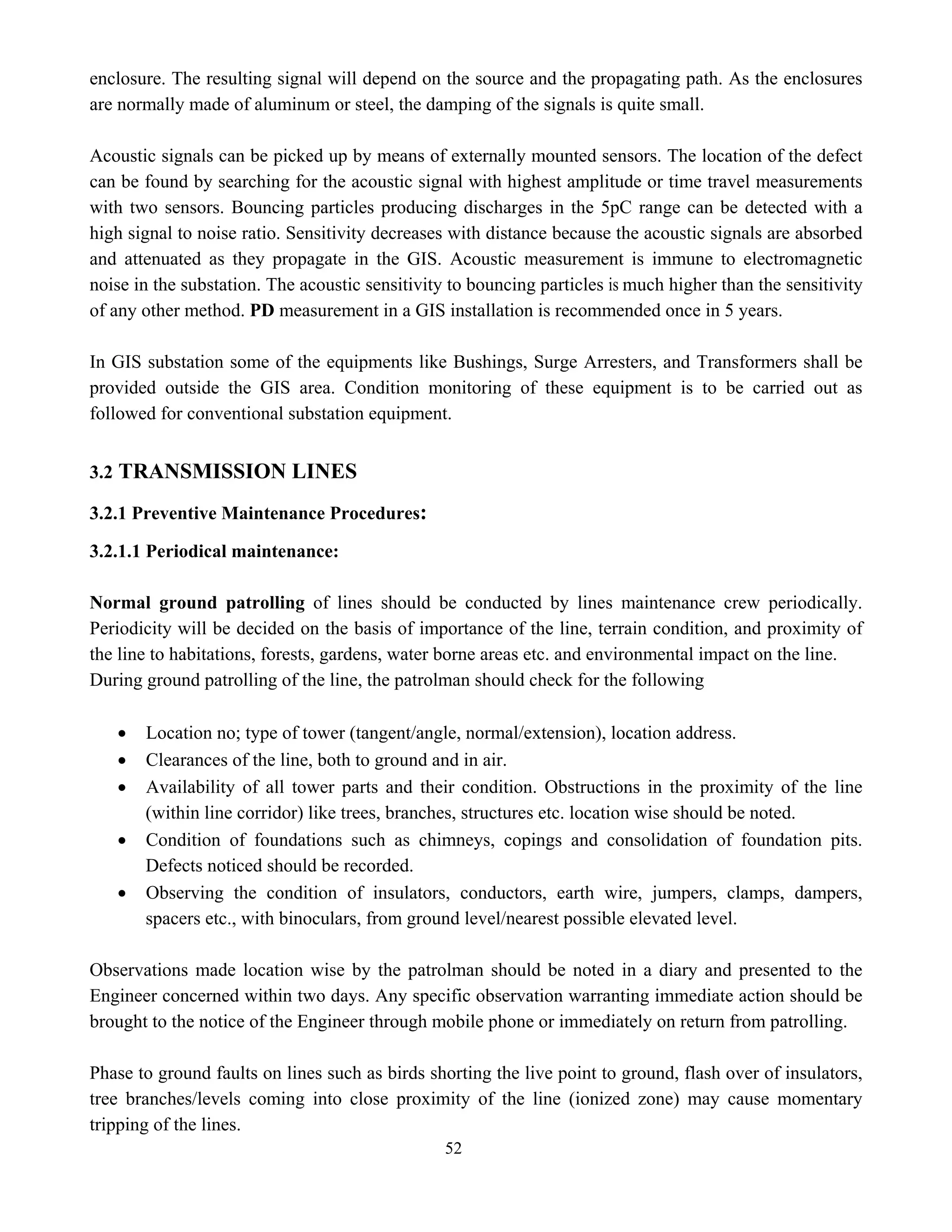 52
enclosure. The resulting signal will depend on the source and the propagating path. As the enclosures
are normally made of aluminum or steel, the damping of the signals is quite small.
Acoustic signals can be picked up by means of externally mounted sensors. The location of the defect
can be found by searching for the acoustic signal with highest amplitude or time travel measurements
with two sensors. Bouncing particles producing discharges in the 5pC range can be detected with a
high signal to noise ratio. Sensitivity decreases with distance because the acoustic signals are absorbed
and attenuated as they propagate in the GIS. Acoustic measurement is immune to electromagnetic
noise in the substation. The acoustic sensitivity to bouncing particles is much higher than the sensitivity
of any other method. PD measurement in a GIS installation is recommended once in 5 years.
In GIS substation some of the equipments like Bushings, Surge Arresters, and Transformers shall be
provided outside the GIS area. Condition monitoring of these equipment is to be carried out as
followed for conventional substation equipment.
3.2 TRANSMISSION LINES
3.2.1 Preventive Maintenance Procedures:
3.2.1.1 Periodical maintenance:
Normal ground patrolling of lines should be conducted by lines maintenance crew periodically.
Periodicity will be decided on the basis of importance of the line, terrain condition, and proximity of
the line to habitations, forests, gardens, water borne areas etc. and environmental impact on the line.
During ground patrolling of the line, the patrolman should check for the following
• Location no; type of tower (tangent/angle, normal/extension), location address.
• Clearances of the line, both to ground and in air.
• Availability of all tower parts and their condition. Obstructions in the proximity of the line
(within line corridor) like trees, branches, structures etc. location wise should be noted.
• Condition of foundations such as chimneys, copings and consolidation of foundation pits.
Defects noticed should be recorded.
• Observing the condition of insulators, conductors, earth wire, jumpers, clamps, dampers,
spacers etc., with binoculars, from ground level/nearest possible elevated level.
Observations made location wise by the patrolman should be noted in a diary and presented to the
Engineer concerned within two days. Any specific observation warranting immediate action should be
brought to the notice of the Engineer through mobile phone or immediately on return from patrolling.
Phase to ground faults on lines such as birds shorting the live point to ground, flash over of insulators,
tree branches/levels coming into close proximity of the line (ionized zone) may cause momentary
tripping of the lines.
 
