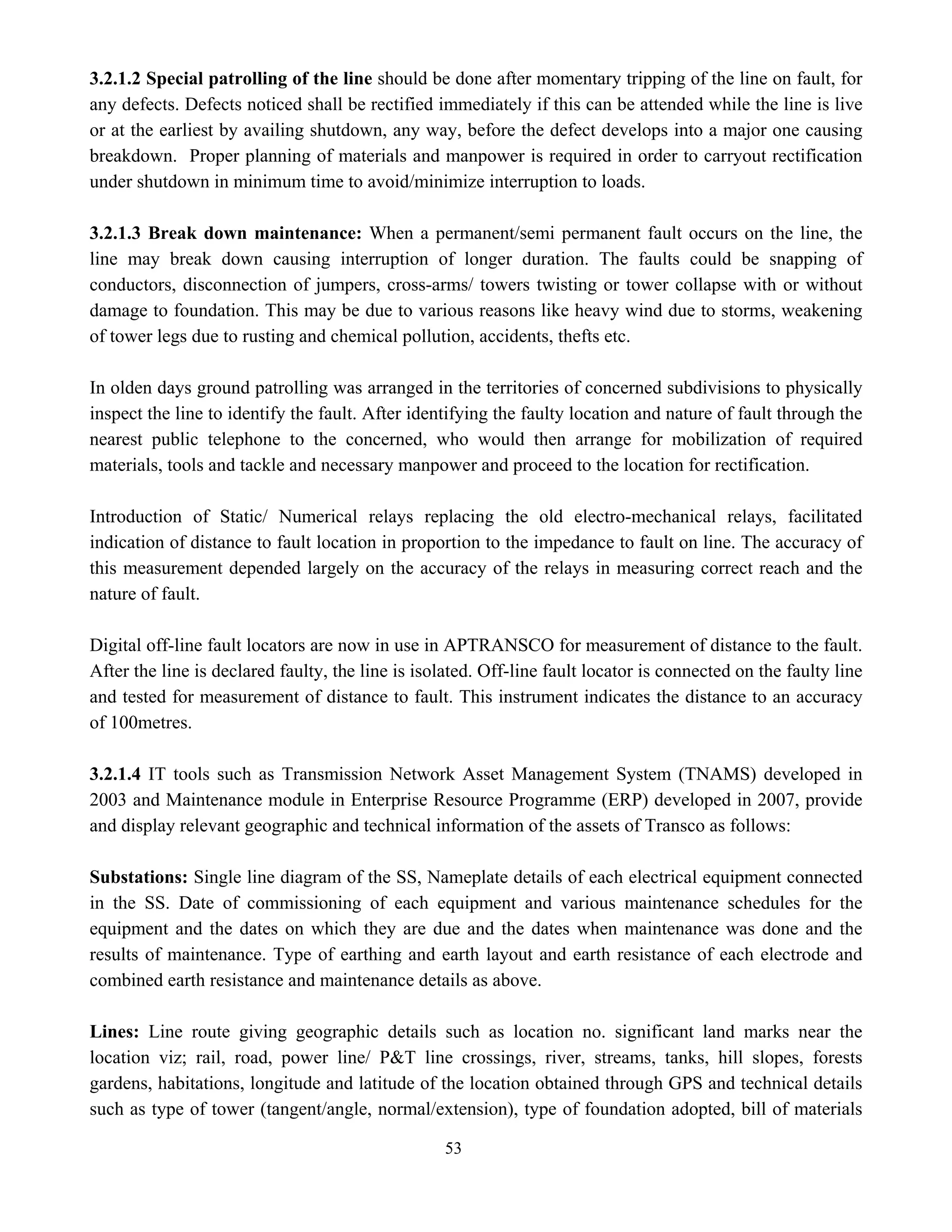 53
3.2.1.2 Special patrolling of the line should be done after momentary tripping of the line on fault, for
any defects. Defects noticed shall be rectified immediately if this can be attended while the line is live
or at the earliest by availing shutdown, any way, before the defect develops into a major one causing
breakdown. Proper planning of materials and manpower is required in order to carryout rectification
under shutdown in minimum time to avoid/minimize interruption to loads.
3.2.1.3 Break down maintenance: When a permanent/semi permanent fault occurs on the line, the
line may break down causing interruption of longer duration. The faults could be snapping of
conductors, disconnection of jumpers, cross-arms/ towers twisting or tower collapse with or without
damage to foundation. This may be due to various reasons like heavy wind due to storms, weakening
of tower legs due to rusting and chemical pollution, accidents, thefts etc.
In olden days ground patrolling was arranged in the territories of concerned subdivisions to physically
inspect the line to identify the fault. After identifying the faulty location and nature of fault through the
nearest public telephone to the concerned, who would then arrange for mobilization of required
materials, tools and tackle and necessary manpower and proceed to the location for rectification.
Introduction of Static/ Numerical relays replacing the old electro-mechanical relays, facilitated
indication of distance to fault location in proportion to the impedance to fault on line. The accuracy of
this measurement depended largely on the accuracy of the relays in measuring correct reach and the
nature of fault.
Digital off-line fault locators are now in use in APTRANSCO for measurement of distance to the fault.
After the line is declared faulty, the line is isolated. Off-line fault locator is connected on the faulty line
and tested for measurement of distance to fault. This instrument indicates the distance to an accuracy
of 100metres.
3.2.1.4 IT tools such as Transmission Network Asset Management System (TNAMS) developed in
2003 and Maintenance module in Enterprise Resource Programme (ERP) developed in 2007, provide
and display relevant geographic and technical information of the assets of Transco as follows:
Substations: Single line diagram of the SS, Nameplate details of each electrical equipment connected
in the SS. Date of commissioning of each equipment and various maintenance schedules for the
equipment and the dates on which they are due and the dates when maintenance was done and the
results of maintenance. Type of earthing and earth layout and earth resistance of each electrode and
combined earth resistance and maintenance details as above.
Lines: Line route giving geographic details such as location no. significant land marks near the
location viz; rail, road, power line/ P&T line crossings, river, streams, tanks, hill slopes, forests
gardens, habitations, longitude and latitude of the location obtained through GPS and technical details
such as type of tower (tangent/angle, normal/extension), type of foundation adopted, bill of materials
 