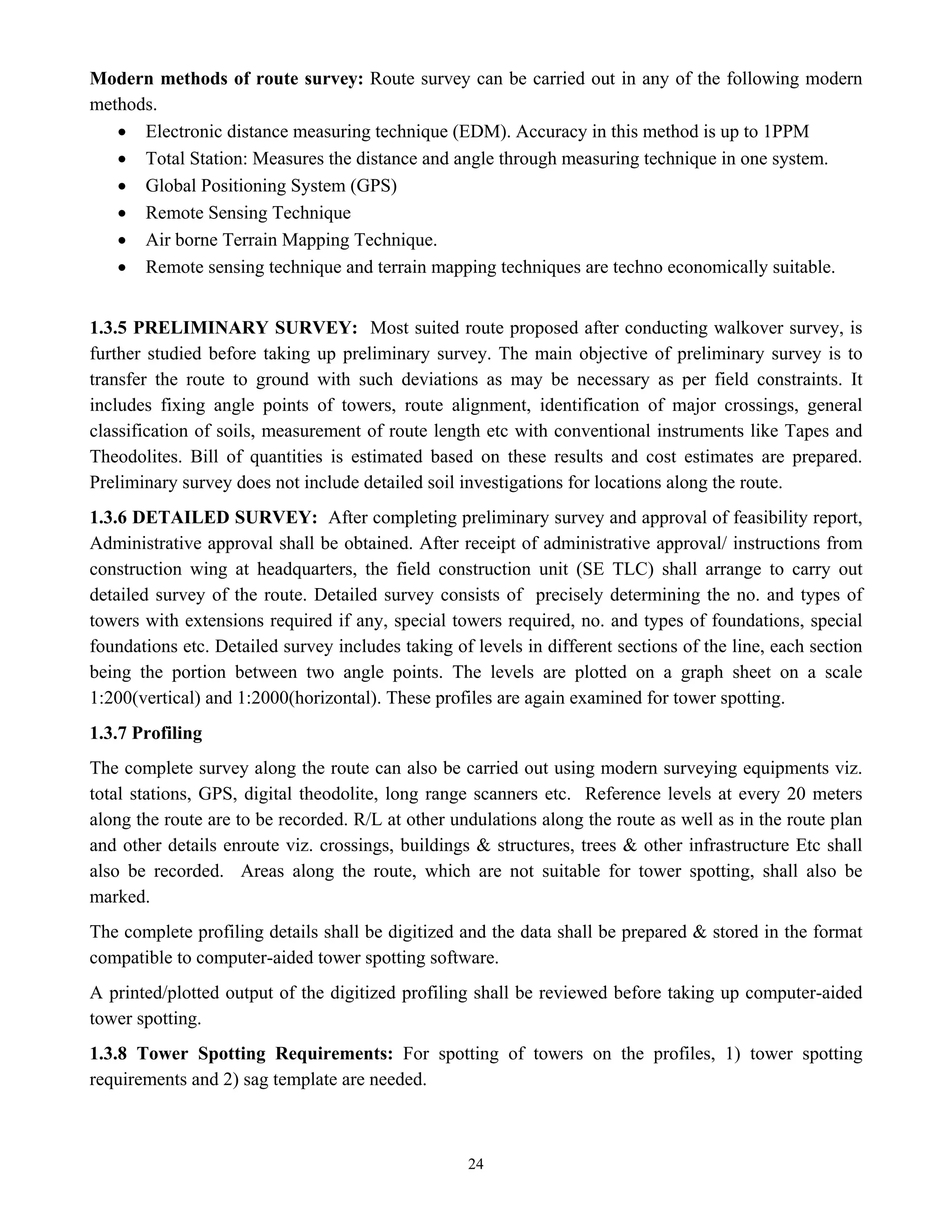 24
Modern methods of route survey: Route survey can be carried out in any of the following modern
methods.
• Electronic distance measuring technique (EDM). Accuracy in this method is up to 1PPM
• Total Station: Measures the distance and angle through measuring technique in one system.
• Global Positioning System (GPS)
• Remote Sensing Technique
• Air borne Terrain Mapping Technique.
• Remote sensing technique and terrain mapping techniques are techno economically suitable.
1.3.5 PRELIMINARY SURVEY: Most suited route proposed after conducting walkover survey, is
further studied before taking up preliminary survey. The main objective of preliminary survey is to
transfer the route to ground with such deviations as may be necessary as per field constraints. It
includes fixing angle points of towers, route alignment, identification of major crossings, general
classification of soils, measurement of route length etc with conventional instruments like Tapes and
Theodolites. Bill of quantities is estimated based on these results and cost estimates are prepared.
Preliminary survey does not include detailed soil investigations for locations along the route.
1.3.6 DETAILED SURVEY: After completing preliminary survey and approval of feasibility report,
Administrative approval shall be obtained. After receipt of administrative approval/ instructions from
construction wing at headquarters, the field construction unit (SE TLC) shall arrange to carry out
detailed survey of the route. Detailed survey consists of precisely determining the no. and types of
towers with extensions required if any, special towers required, no. and types of foundations, special
foundations etc. Detailed survey includes taking of levels in different sections of the line, each section
being the portion between two angle points. The levels are plotted on a graph sheet on a scale
1:200(vertical) and 1:2000(horizontal). These profiles are again examined for tower spotting.
1.3.7 Profiling
The complete survey along the route can also be carried out using modern surveying equipments viz.
total stations, GPS, digital theodolite, long range scanners etc. Reference levels at every 20 meters
along the route are to be recorded. R/L at other undulations along the route as well as in the route plan
and other details enroute viz. crossings, buildings & structures, trees & other infrastructure Etc shall
also be recorded. Areas along the route, which are not suitable for tower spotting, shall also be
marked.
The complete profiling details shall be digitized and the data shall be prepared & stored in the format
compatible to computer-aided tower spotting software.
A printed/plotted output of the digitized profiling shall be reviewed before taking up computer-aided
tower spotting.
1.3.8 Tower Spotting Requirements: For spotting of towers on the profiles, 1) tower spotting
requirements and 2) sag template are needed.
 
