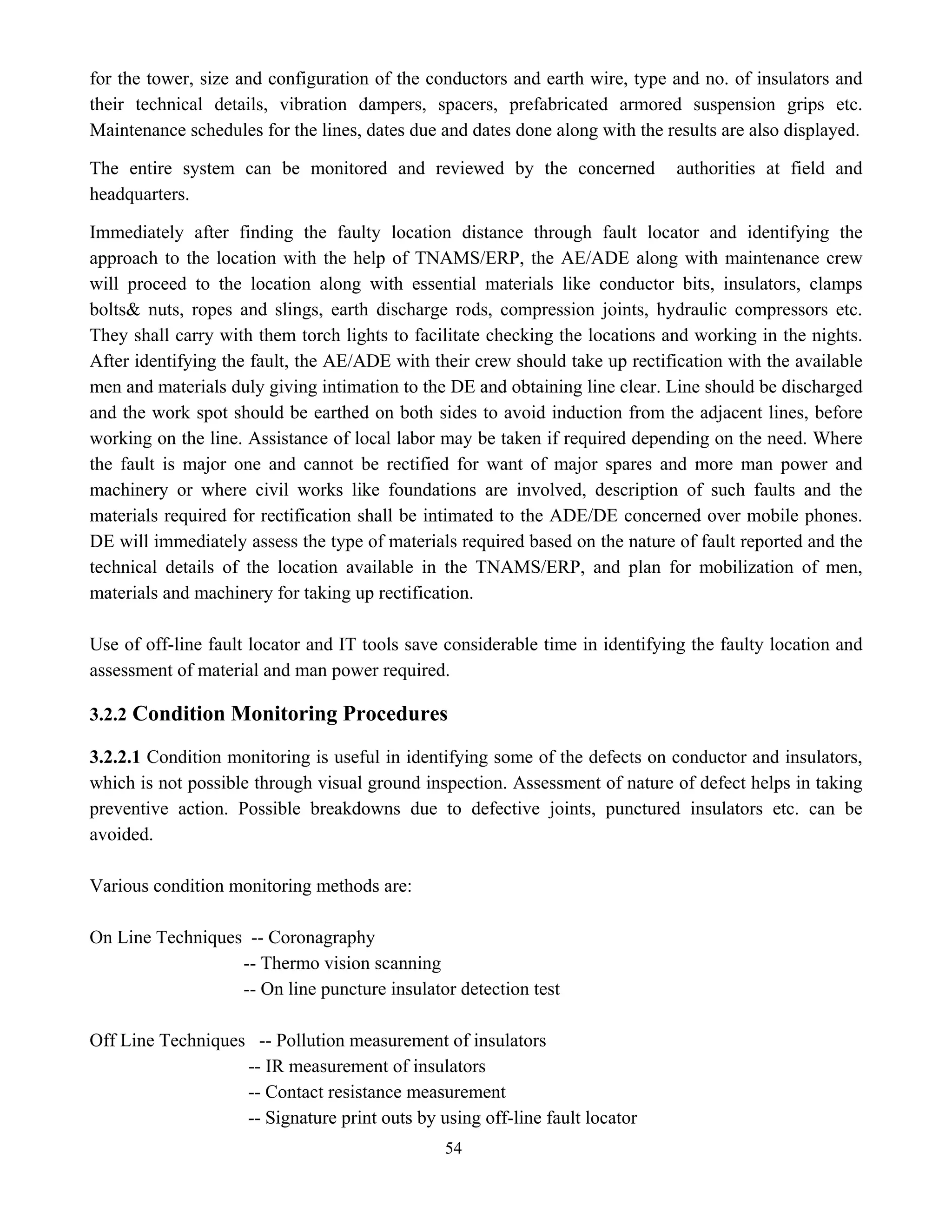 54
for the tower, size and configuration of the conductors and earth wire, type and no. of insulators and
their technical details, vibration dampers, spacers, prefabricated armored suspension grips etc.
Maintenance schedules for the lines, dates due and dates done along with the results are also displayed.
The entire system can be monitored and reviewed by the concerned authorities at field and
headquarters.
Immediately after finding the faulty location distance through fault locator and identifying the
approach to the location with the help of TNAMS/ERP, the AE/ADE along with maintenance crew
will proceed to the location along with essential materials like conductor bits, insulators, clamps
bolts& nuts, ropes and slings, earth discharge rods, compression joints, hydraulic compressors etc.
They shall carry with them torch lights to facilitate checking the locations and working in the nights.
After identifying the fault, the AE/ADE with their crew should take up rectification with the available
men and materials duly giving intimation to the DE and obtaining line clear. Line should be discharged
and the work spot should be earthed on both sides to avoid induction from the adjacent lines, before
working on the line. Assistance of local labor may be taken if required depending on the need. Where
the fault is major one and cannot be rectified for want of major spares and more man power and
machinery or where civil works like foundations are involved, description of such faults and the
materials required for rectification shall be intimated to the ADE/DE concerned over mobile phones.
DE will immediately assess the type of materials required based on the nature of fault reported and the
technical details of the location available in the TNAMS/ERP, and plan for mobilization of men,
materials and machinery for taking up rectification.
Use of off-line fault locator and IT tools save considerable time in identifying the faulty location and
assessment of material and man power required.
3.2.2 Condition Monitoring Procedures
3.2.2.1 Condition monitoring is useful in identifying some of the defects on conductor and insulators,
which is not possible through visual ground inspection. Assessment of nature of defect helps in taking
preventive action. Possible breakdowns due to defective joints, punctured insulators etc. can be
avoided.
Various condition monitoring methods are:
On Line Techniques -- Coronagraphy
-- Thermo vision scanning
-- On line puncture insulator detection test
Off Line Techniques -- Pollution measurement of insulators
-- IR measurement of insulators
-- Contact resistance measurement
-- Signature print outs by using off-line fault locator
 