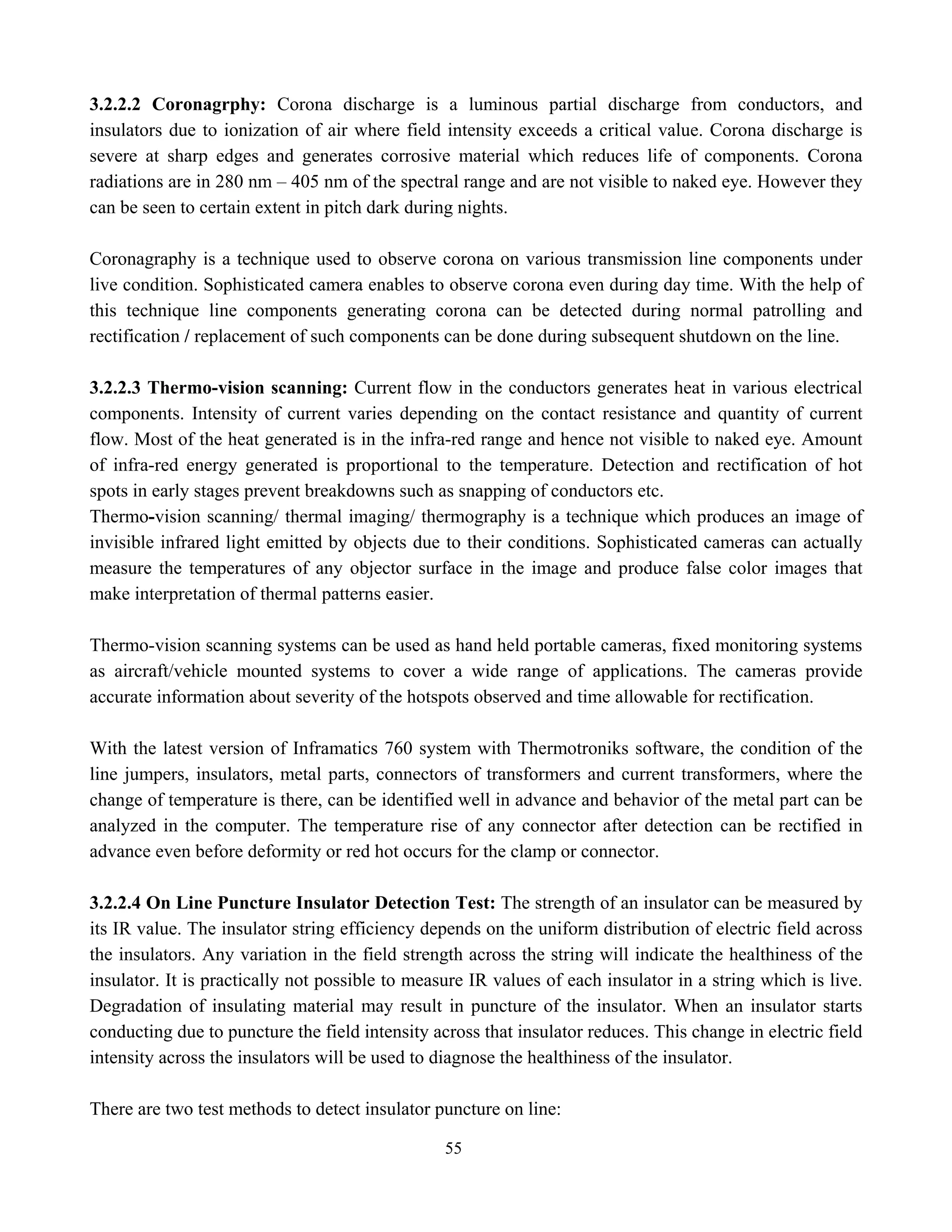55
3.2.2.2 Coronagrphy: Corona discharge is a luminous partial discharge from conductors, and
insulators due to ionization of air where field intensity exceeds a critical value. Corona discharge is
severe at sharp edges and generates corrosive material which reduces life of components. Corona
radiations are in 280 nm – 405 nm of the spectral range and are not visible to naked eye. However they
can be seen to certain extent in pitch dark during nights.
Coronagraphy is a technique used to observe corona on various transmission line components under
live condition. Sophisticated camera enables to observe corona even during day time. With the help of
this technique line components generating corona can be detected during normal patrolling and
rectification / replacement of such components can be done during subsequent shutdown on the line.
3.2.2.3 Thermo-vision scanning: Current flow in the conductors generates heat in various electrical
components. Intensity of current varies depending on the contact resistance and quantity of current
flow. Most of the heat generated is in the infra-red range and hence not visible to naked eye. Amount
of infra-red energy generated is proportional to the temperature. Detection and rectification of hot
spots in early stages prevent breakdowns such as snapping of conductors etc.
Thermo-vision scanning/ thermal imaging/ thermography is a technique which produces an image of
invisible infrared light emitted by objects due to their conditions. Sophisticated cameras can actually
measure the temperatures of any objector surface in the image and produce false color images that
make interpretation of thermal patterns easier.
Thermo-vision scanning systems can be used as hand held portable cameras, fixed monitoring systems
as aircraft/vehicle mounted systems to cover a wide range of applications. The cameras provide
accurate information about severity of the hotspots observed and time allowable for rectification.
With the latest version of Inframatics 760 system with Thermotroniks software, the condition of the
line jumpers, insulators, metal parts, connectors of transformers and current transformers, where the
change of temperature is there, can be identified well in advance and behavior of the metal part can be
analyzed in the computer. The temperature rise of any connector after detection can be rectified in
advance even before deformity or red hot occurs for the clamp or connector.
3.2.2.4 On Line Puncture Insulator Detection Test: The strength of an insulator can be measured by
its IR value. The insulator string efficiency depends on the uniform distribution of electric field across
the insulators. Any variation in the field strength across the string will indicate the healthiness of the
insulator. It is practically not possible to measure IR values of each insulator in a string which is live.
Degradation of insulating material may result in puncture of the insulator. When an insulator starts
conducting due to puncture the field intensity across that insulator reduces. This change in electric field
intensity across the insulators will be used to diagnose the healthiness of the insulator.
There are two test methods to detect insulator puncture on line:
 