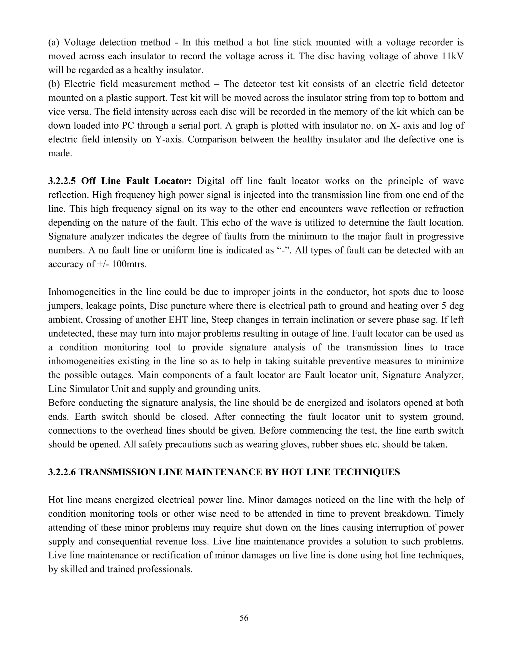 56
(a) Voltage detection method - In this method a hot line stick mounted with a voltage recorder is
moved across each insulator to record the voltage across it. The disc having voltage of above 11kV
will be regarded as a healthy insulator.
(b) Electric field measurement method – The detector test kit consists of an electric field detector
mounted on a plastic support. Test kit will be moved across the insulator string from top to bottom and
vice versa. The field intensity across each disc will be recorded in the memory of the kit which can be
down loaded into PC through a serial port. A graph is plotted with insulator no. on X- axis and log of
electric field intensity on Y-axis. Comparison between the healthy insulator and the defective one is
made.
3.2.2.5 Off Line Fault Locator: Digital off line fault locator works on the principle of wave
reflection. High frequency high power signal is injected into the transmission line from one end of the
line. This high frequency signal on its way to the other end encounters wave reflection or refraction
depending on the nature of the fault. This echo of the wave is utilized to determine the fault location.
Signature analyzer indicates the degree of faults from the minimum to the major fault in progressive
numbers. A no fault line or uniform line is indicated as “-”. All types of fault can be detected with an
accuracy of +/- 100mtrs.
Inhomogeneities in the line could be due to improper joints in the conductor, hot spots due to loose
jumpers, leakage points, Disc puncture where there is electrical path to ground and heating over 5 deg
ambient, Crossing of another EHT line, Steep changes in terrain inclination or severe phase sag. If left
undetected, these may turn into major problems resulting in outage of line. Fault locator can be used as
a condition monitoring tool to provide signature analysis of the transmission lines to trace
inhomogeneities existing in the line so as to help in taking suitable preventive measures to minimize
the possible outages. Main components of a fault locator are Fault locator unit, Signature Analyzer,
Line Simulator Unit and supply and grounding units.
Before conducting the signature analysis, the line should be de energized and isolators opened at both
ends. Earth switch should be closed. After connecting the fault locator unit to system ground,
connections to the overhead lines should be given. Before commencing the test, the line earth switch
should be opened. All safety precautions such as wearing gloves, rubber shoes etc. should be taken.
3.2.2.6 TRANSMISSION LINE MAINTENANCE BY HOT LINE TECHNIQUES
Hot line means energized electrical power line. Minor damages noticed on the line with the help of
condition monitoring tools or other wise need to be attended in time to prevent breakdown. Timely
attending of these minor problems may require shut down on the lines causing interruption of power
supply and consequential revenue loss. Live line maintenance provides a solution to such problems.
Live line maintenance or rectification of minor damages on live line is done using hot line techniques,
by skilled and trained professionals.
 