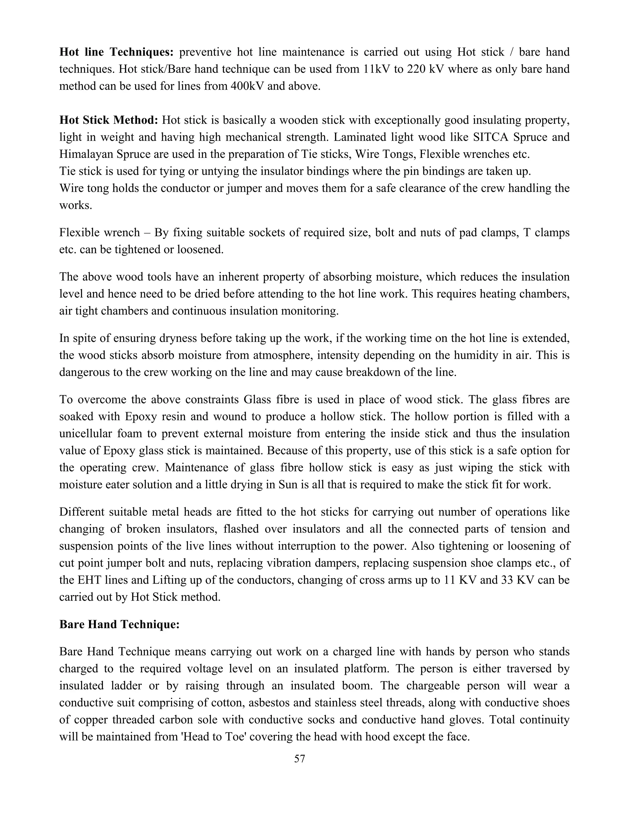 57
Hot line Techniques: preventive hot line maintenance is carried out using Hot stick / bare hand
techniques. Hot stick/Bare hand technique can be used from 11kV to 220 kV where as only bare hand
method can be used for lines from 400kV and above.
Hot Stick Method: Hot stick is basically a wooden stick with exceptionally good insulating property,
light in weight and having high mechanical strength. Laminated light wood like SITCA Spruce and
Himalayan Spruce are used in the preparation of Tie sticks, Wire Tongs, Flexible wrenches etc.
Tie stick is used for tying or untying the insulator bindings where the pin bindings are taken up.
Wire tong holds the conductor or jumper and moves them for a safe clearance of the crew handling the
works.
Flexible wrench – By fixing suitable sockets of required size, bolt and nuts of pad clamps, T clamps
etc. can be tightened or loosened.
The above wood tools have an inherent property of absorbing moisture, which reduces the insulation
level and hence need to be dried before attending to the hot line work. This requires heating chambers,
air tight chambers and continuous insulation monitoring.
In spite of ensuring dryness before taking up the work, if the working time on the hot line is extended,
the wood sticks absorb moisture from atmosphere, intensity depending on the humidity in air. This is
dangerous to the crew working on the line and may cause breakdown of the line.
To overcome the above constraints Glass fibre is used in place of wood stick. The glass fibres are
soaked with Epoxy resin and wound to produce a hollow stick. The hollow portion is filled with a
unicellular foam to prevent external moisture from entering the inside stick and thus the insulation
value of Epoxy glass stick is maintained. Because of this property, use of this stick is a safe option for
the operating crew. Maintenance of glass fibre hollow stick is easy as just wiping the stick with
moisture eater solution and a little drying in Sun is all that is required to make the stick fit for work.
Different suitable metal heads are fitted to the hot sticks for carrying out number of operations like
changing of broken insulators, flashed over insulators and all the connected parts of tension and
suspension points of the live lines without interruption to the power. Also tightening or loosening of
cut point jumper bolt and nuts, replacing vibration dampers, replacing suspension shoe clamps etc., of
the EHT lines and Lifting up of the conductors, changing of cross arms up to 11 KV and 33 KV can be
carried out by Hot Stick method.
Bare Hand Technique:
Bare Hand Technique means carrying out work on a charged line with hands by person who stands
charged to the required voltage level on an insulated platform. The person is either traversed by
insulated ladder or by raising through an insulated boom. The chargeable person will wear a
conductive suit comprising of cotton, asbestos and stainless steel threads, along with conductive shoes
of copper threaded carbon sole with conductive socks and conductive hand gloves. Total continuity
will be maintained from 'Head to Toe' covering the head with hood except the face.
 