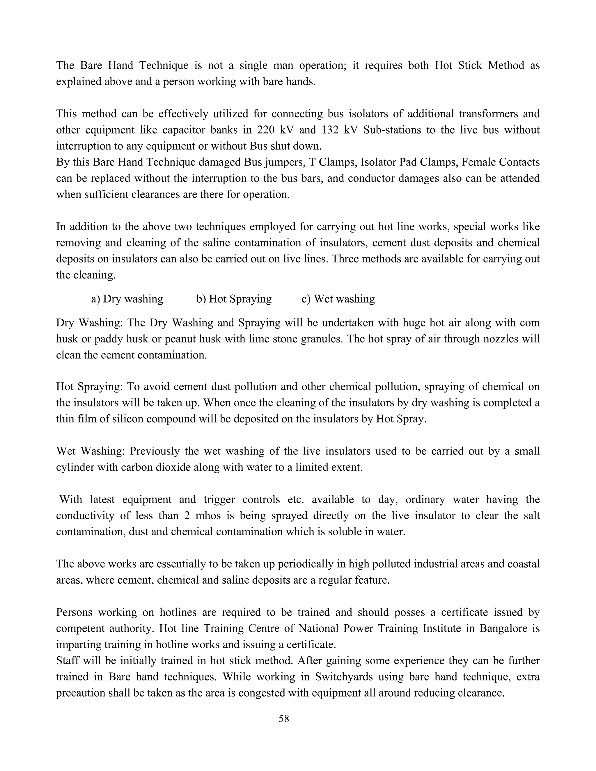 58
The Bare Hand Technique is not a single man operation; it requires both Hot Stick Method as
explained above and a person working with bare hands.
This method can be effectively utilized for connecting bus isolators of additional transformers and
other equipment like capacitor banks in 220 kV and 132 kV Sub-stations to the live bus without
interruption to any equipment or without Bus shut down.
By this Bare Hand Technique damaged Bus jumpers, T Clamps, Isolator Pad Clamps, Female Contacts
can be replaced without the interruption to the bus bars, and conductor damages also can be attended
when sufficient clearances are there for operation.
In addition to the above two techniques employed for carrying out hot line works, special works like
removing and cleaning of the saline contamination of insulators, cement dust deposits and chemical
deposits on insulators can also be carried out on live lines. Three methods are available for carrying out
the cleaning.
a) Dry washing b) Hot Spraying c) Wet washing
Dry Washing: The Dry Washing and Spraying will be undertaken with huge hot air along with com
husk or paddy husk or peanut husk with lime stone granules. The hot spray of air through nozzles will
clean the cement contamination.
Hot Spraying: To avoid cement dust pollution and other chemical pollution, spraying of chemical on
the insulators will be taken up. When once the cleaning of the insulators by dry washing is completed a
thin film of silicon compound will be deposited on the insulators by Hot Spray.
Wet Washing: Previously the wet washing of the live insulators used to be carried out by a small
cylinder with carbon dioxide along with water to a limited extent.
With latest equipment and trigger controls etc. available to day, ordinary water having the
conductivity of less than 2 mhos is being sprayed directly on the live insulator to clear the salt
contamination, dust and chemical contamination which is soluble in water.
The above works are essentially to be taken up periodically in high polluted industrial areas and coastal
areas, where cement, chemical and saline deposits are a regular feature.
Persons working on hotlines are required to be trained and should posses a certificate issued by
competent authority. Hot line Training Centre of National Power Training Institute in Bangalore is
imparting training in hotline works and issuing a certificate.
Staff will be initially trained in hot stick method. After gaining some experience they can be further
trained in Bare hand techniques. While working in Switchyards using bare hand technique, extra
precaution shall be taken as the area is congested with equipment all around reducing clearance.
 