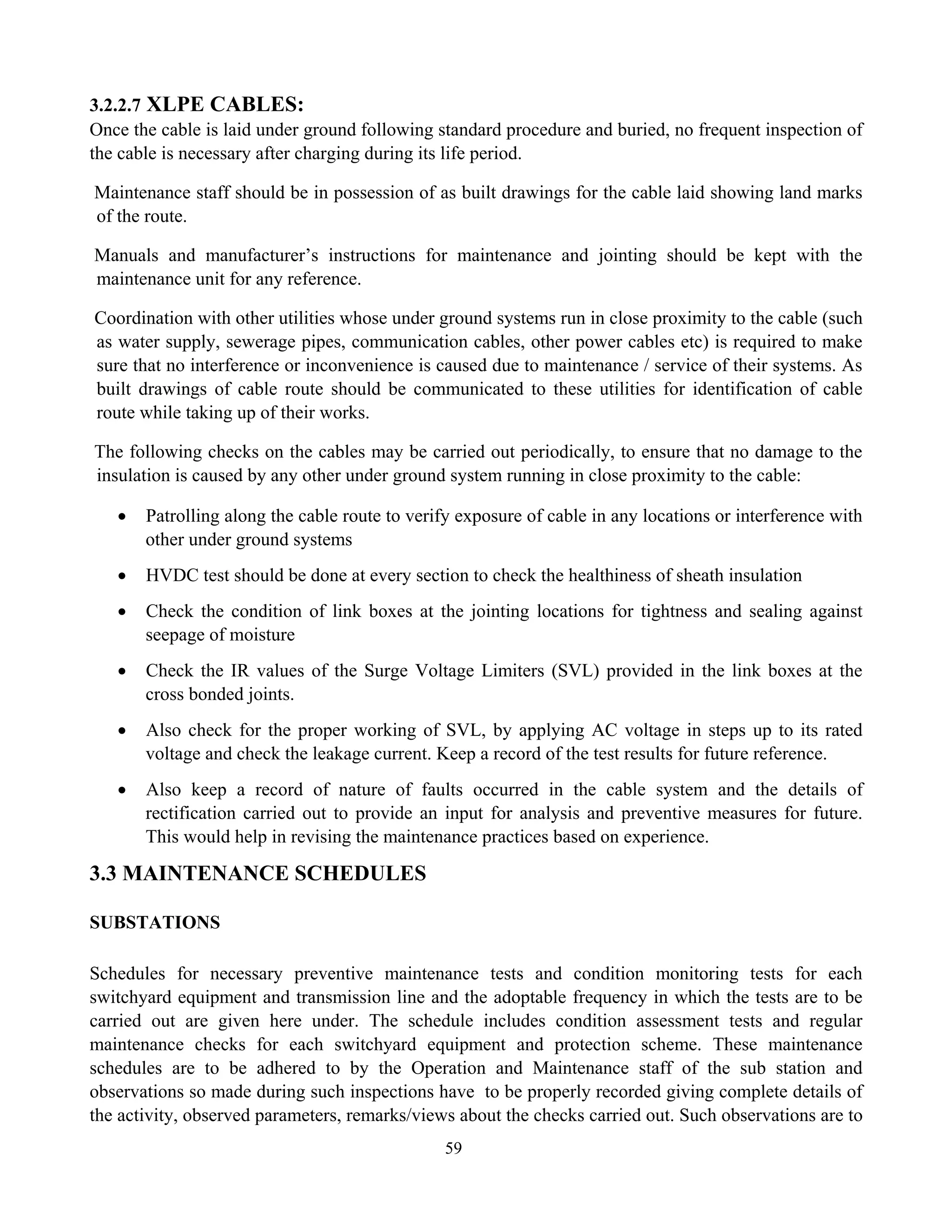 59
3.2.2.7 XLPE CABLES:
Once the cable is laid under ground following standard procedure and buried, no frequent inspection of
the cable is necessary after charging during its life period.
Maintenance staff should be in possession of as built drawings for the cable laid showing land marks
of the route.
Manuals and manufacturer’s instructions for maintenance and jointing should be kept with the
maintenance unit for any reference.
Coordination with other utilities whose under ground systems run in close proximity to the cable (such
as water supply, sewerage pipes, communication cables, other power cables etc) is required to make
sure that no interference or inconvenience is caused due to maintenance / service of their systems. As
built drawings of cable route should be communicated to these utilities for identification of cable
route while taking up of their works.
The following checks on the cables may be carried out periodically, to ensure that no damage to the
insulation is caused by any other under ground system running in close proximity to the cable:
• Patrolling along the cable route to verify exposure of cable in any locations or interference with
other under ground systems
• HVDC test should be done at every section to check the healthiness of sheath insulation
• Check the condition of link boxes at the jointing locations for tightness and sealing against
seepage of moisture
• Check the IR values of the Surge Voltage Limiters (SVL) provided in the link boxes at the
cross bonded joints.
• Also check for the proper working of SVL, by applying AC voltage in steps up to its rated
voltage and check the leakage current. Keep a record of the test results for future reference.
• Also keep a record of nature of faults occurred in the cable system and the details of
rectification carried out to provide an input for analysis and preventive measures for future.
This would help in revising the maintenance practices based on experience.
3.3 MAINTENANCE SCHEDULES
SUBSTATIONS
Schedules for necessary preventive maintenance tests and condition monitoring tests for each
switchyard equipment and transmission line and the adoptable frequency in which the tests are to be
carried out are given here under. The schedule includes condition assessment tests and regular
maintenance checks for each switchyard equipment and protection scheme. These maintenance
schedules are to be adhered to by the Operation and Maintenance staff of the sub station and
observations so made during such inspections have to be properly recorded giving complete details of
the activity, observed parameters, remarks/views about the checks carried out. Such observations are to
 