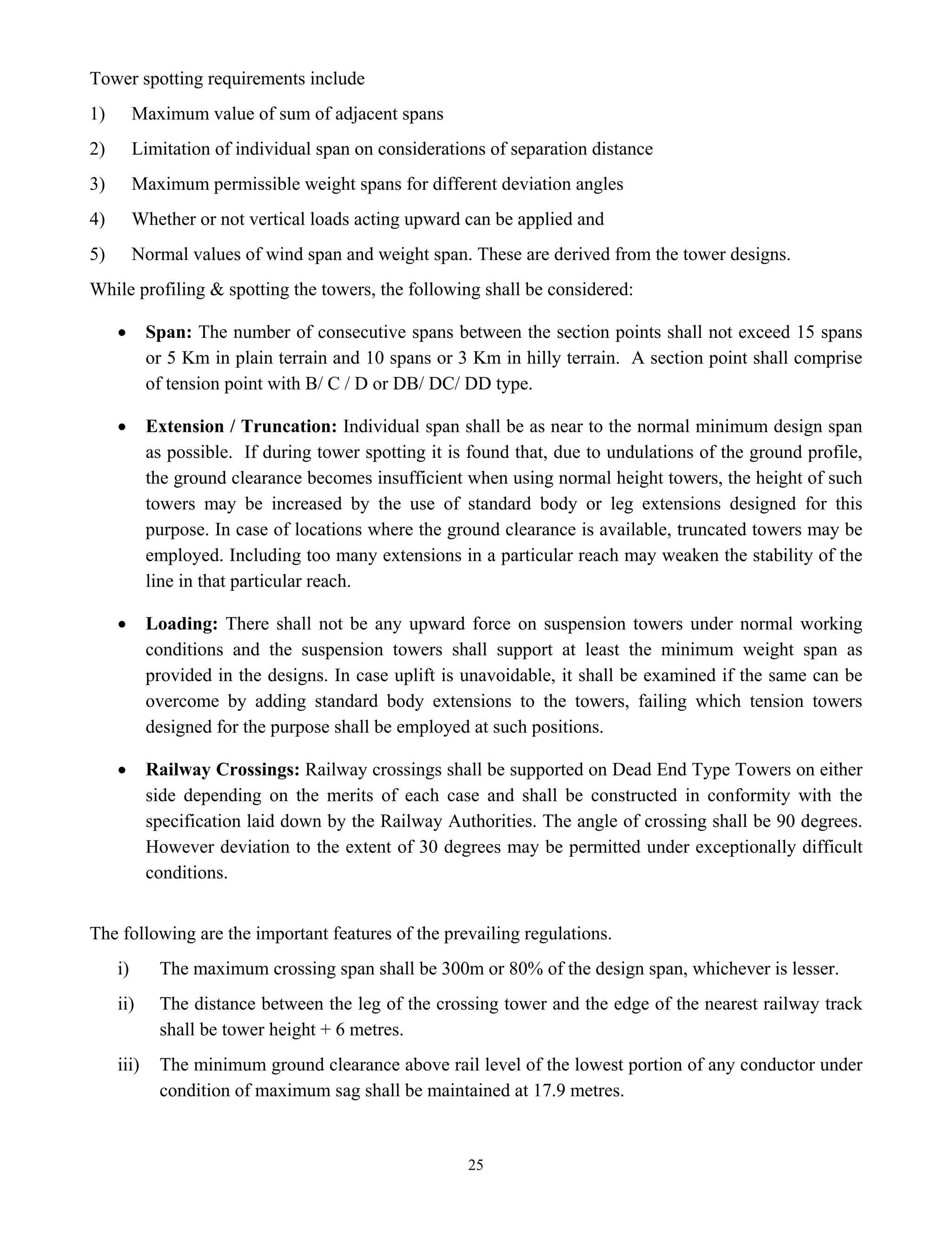 25
Tower spotting requirements include
1) Maximum value of sum of adjacent spans
2) Limitation of individual span on considerations of separation distance
3) Maximum permissible weight spans for different deviation angles
4) Whether or not vertical loads acting upward can be applied and
5) Normal values of wind span and weight span. These are derived from the tower designs.
While profiling & spotting the towers, the following shall be considered:
• Span: The number of consecutive spans between the section points shall not exceed 15 spans
or 5 Km in plain terrain and 10 spans or 3 Km in hilly terrain. A section point shall comprise
of tension point with B/ C / D or DB/ DC/ DD type.
• Extension / Truncation: Individual span shall be as near to the normal minimum design span
as possible. If during tower spotting it is found that, due to undulations of the ground profile,
the ground clearance becomes insufficient when using normal height towers, the height of such
towers may be increased by the use of standard body or leg extensions designed for this
purpose. In case of locations where the ground clearance is available, truncated towers may be
employed. Including too many extensions in a particular reach may weaken the stability of the
line in that particular reach.
• Loading: There shall not be any upward force on suspension towers under normal working
conditions and the suspension towers shall support at least the minimum weight span as
provided in the designs. In case uplift is unavoidable, it shall be examined if the same can be
overcome by adding standard body extensions to the towers, failing which tension towers
designed for the purpose shall be employed at such positions.
• Railway Crossings: Railway crossings shall be supported on Dead End Type Towers on either
side depending on the merits of each case and shall be constructed in conformity with the
specification laid down by the Railway Authorities. The angle of crossing shall be 90 degrees.
However deviation to the extent of 30 degrees may be permitted under exceptionally difficult
conditions.
The following are the important features of the prevailing regulations.
i) The maximum crossing span shall be 300m or 80% of the design span, whichever is lesser.
ii) The distance between the leg of the crossing tower and the edge of the nearest railway track
shall be tower height + 6 metres.
iii) The minimum ground clearance above rail level of the lowest portion of any conductor under
condition of maximum sag shall be maintained at 17.9 metres.
 