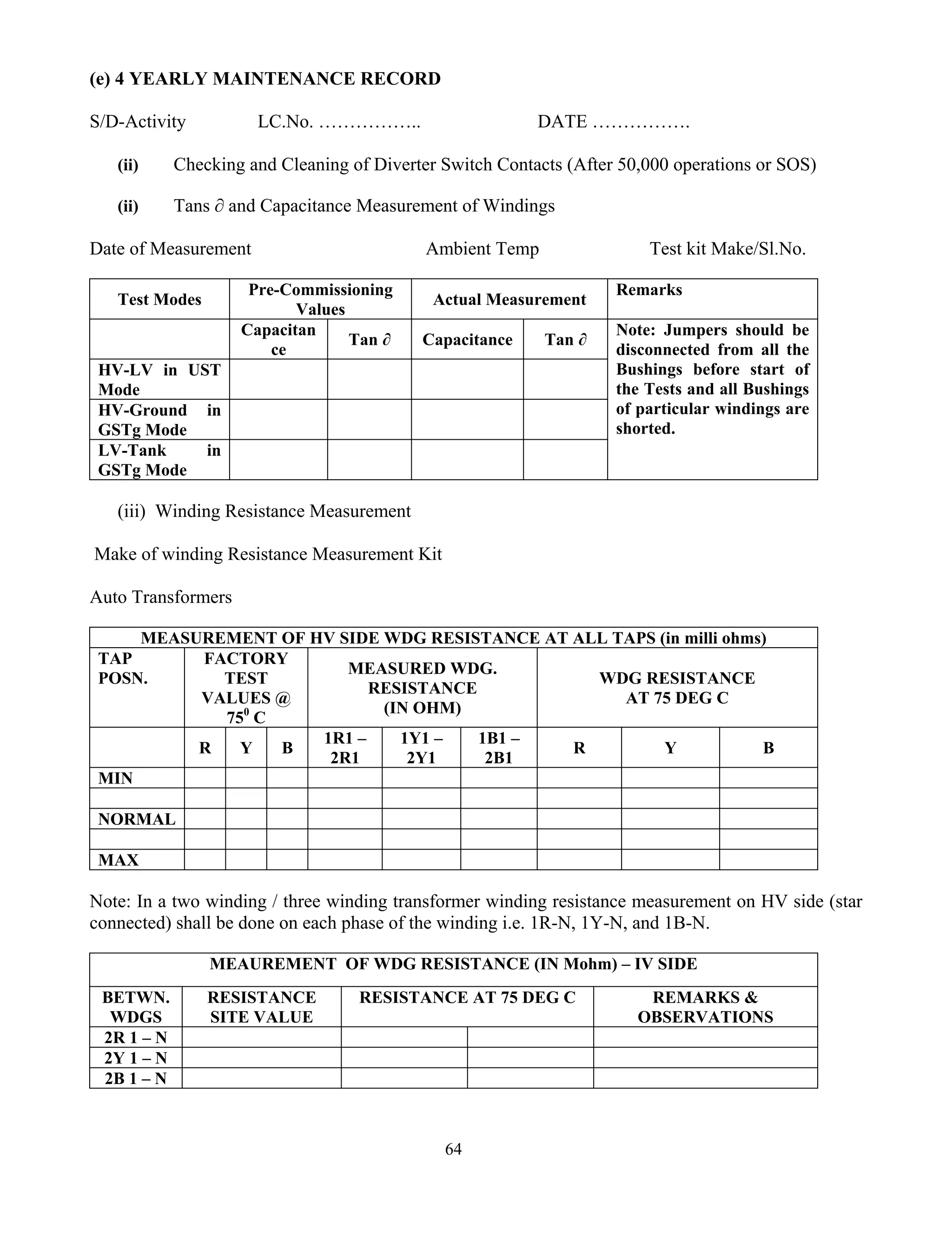 64
(e) 4 YEARLY MAINTENANCE RECORD
S/D-Activity LC.No. …………….. DATE …………….
(ii) Checking and Cleaning of Diverter Switch Contacts (After 50,000 operations or SOS)
(ii) Tans ∂ and Capacitance Measurement of Windings
Date of Measurement Ambient Temp Test kit Make/Sl.No.
Test Modes
Pre-Commissioning
Values
Actual Measurement
Remarks
Capacitan
ce
Tan ∂ Capacitance Tan ∂
HV-LV in UST
Mode
HV-Ground in
GSTg Mode
LV-Tank in
GSTg Mode
Note: Jumpers should be
disconnected from all the
Bushings before start of
the Tests and all Bushings
of particular windings are
shorted.
(iii) Winding Resistance Measurement
Make of winding Resistance Measurement Kit
Auto Transformers
MEASUREMENT OF HV SIDE WDG RESISTANCE AT ALL TAPS (in milli ohms)
TAP
POSN.
FACTORY
TEST
VALUES @
750
C
MEASURED WDG.
RESISTANCE
(IN OHM)
WDG RESISTANCE
AT 75 DEG C
R Y B
1R1 –
2R1
1Y1 –
2Y1
1B1 –
2B1
R Y B
MIN
NORMAL
MAX
Note: In a two winding / three winding transformer winding resistance measurement on HV side (star
connected) shall be done on each phase of the winding i.e. 1R-N, 1Y-N, and 1B-N.
MEAUREMENT OF WDG RESISTANCE (IN Mohm) – IV SIDE
BETWN.
WDGS
RESISTANCE
SITE VALUE
RESISTANCE AT 75 DEG C REMARKS &
OBSERVATIONS
2R 1 – N
2Y 1 – N
2B 1 – N
 