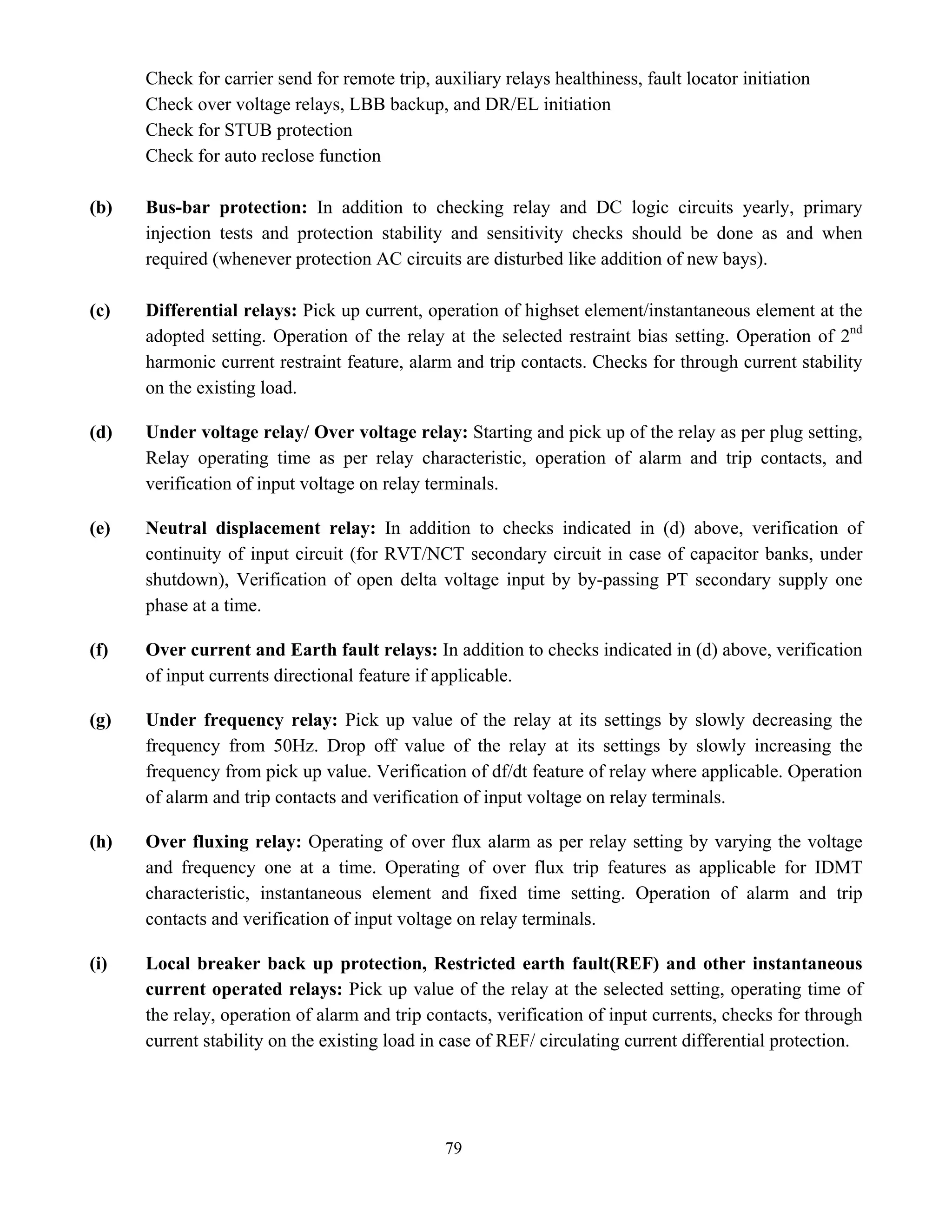 79
Check for carrier send for remote trip, auxiliary relays healthiness, fault locator initiation
Check over voltage relays, LBB backup, and DR/EL initiation
Check for STUB protection
Check for auto reclose function
(b) Bus-bar protection: In addition to checking relay and DC logic circuits yearly, primary
injection tests and protection stability and sensitivity checks should be done as and when
required (whenever protection AC circuits are disturbed like addition of new bays).
(c) Differential relays: Pick up current, operation of highset element/instantaneous element at the
adopted setting. Operation of the relay at the selected restraint bias setting. Operation of 2nd
harmonic current restraint feature, alarm and trip contacts. Checks for through current stability
on the existing load.
(d) Under voltage relay/ Over voltage relay: Starting and pick up of the relay as per plug setting,
Relay operating time as per relay characteristic, operation of alarm and trip contacts, and
verification of input voltage on relay terminals.
(e) Neutral displacement relay: In addition to checks indicated in (d) above, verification of
continuity of input circuit (for RVT/NCT secondary circuit in case of capacitor banks, under
shutdown), Verification of open delta voltage input by by-passing PT secondary supply one
phase at a time.
(f) Over current and Earth fault relays: In addition to checks indicated in (d) above, verification
of input currents directional feature if applicable.
(g) Under frequency relay: Pick up value of the relay at its settings by slowly decreasing the
frequency from 50Hz. Drop off value of the relay at its settings by slowly increasing the
frequency from pick up value. Verification of df/dt feature of relay where applicable. Operation
of alarm and trip contacts and verification of input voltage on relay terminals.
(h) Over fluxing relay: Operating of over flux alarm as per relay setting by varying the voltage
and frequency one at a time. Operating of over flux trip features as applicable for IDMT
characteristic, instantaneous element and fixed time setting. Operation of alarm and trip
contacts and verification of input voltage on relay terminals.
(i) Local breaker back up protection, Restricted earth fault(REF) and other instantaneous
current operated relays: Pick up value of the relay at the selected setting, operating time of
the relay, operation of alarm and trip contacts, verification of input currents, checks for through
current stability on the existing load in case of REF/ circulating current differential protection.
 