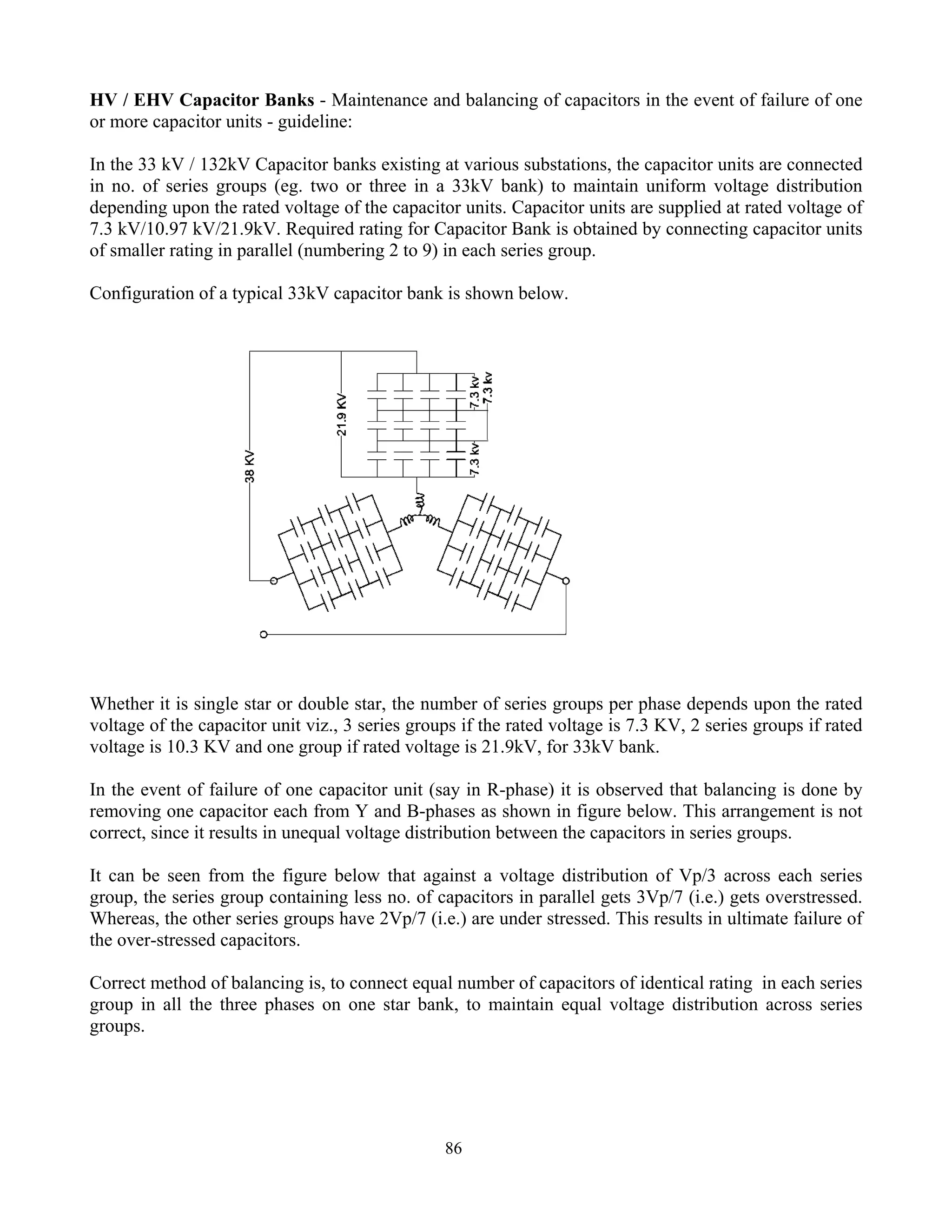 86
HV / EHV Capacitor Banks - Maintenance and balancing of capacitors in the event of failure of one
or more capacitor units - guideline:
In the 33 kV / 132kV Capacitor banks existing at various substations, the capacitor units are connected
in no. of series groups (eg. two or three in a 33kV bank) to maintain uniform voltage distribution
depending upon the rated voltage of the capacitor units. Capacitor units are supplied at rated voltage of
7.3 kV/10.97 kV/21.9kV. Required rating for Capacitor Bank is obtained by connecting capacitor units
of smaller rating in parallel (numbering 2 to 9) in each series group.
Configuration of a typical 33kV capacitor bank is shown below.
Whether it is single star or double star, the number of series groups per phase depends upon the rated
voltage of the capacitor unit viz., 3 series groups if the rated voltage is 7.3 KV, 2 series groups if rated
voltage is 10.3 KV and one group if rated voltage is 21.9kV, for 33kV bank.
In the event of failure of one capacitor unit (say in R-phase) it is observed that balancing is done by
removing one capacitor each from Y and B-phases as shown in figure below. This arrangement is not
correct, since it results in unequal voltage distribution between the capacitors in series groups.
It can be seen from the figure below that against a voltage distribution of Vp/3 across each series
group, the series group containing less no. of capacitors in parallel gets 3Vp/7 (i.e.) gets overstressed.
Whereas, the other series groups have 2Vp/7 (i.e.) are under stressed. This results in ultimate failure of
the over-stressed capacitors.
Correct method of balancing is, to connect equal number of capacitors of identical rating in each series
group in all the three phases on one star bank, to maintain equal voltage distribution across series
groups.
 