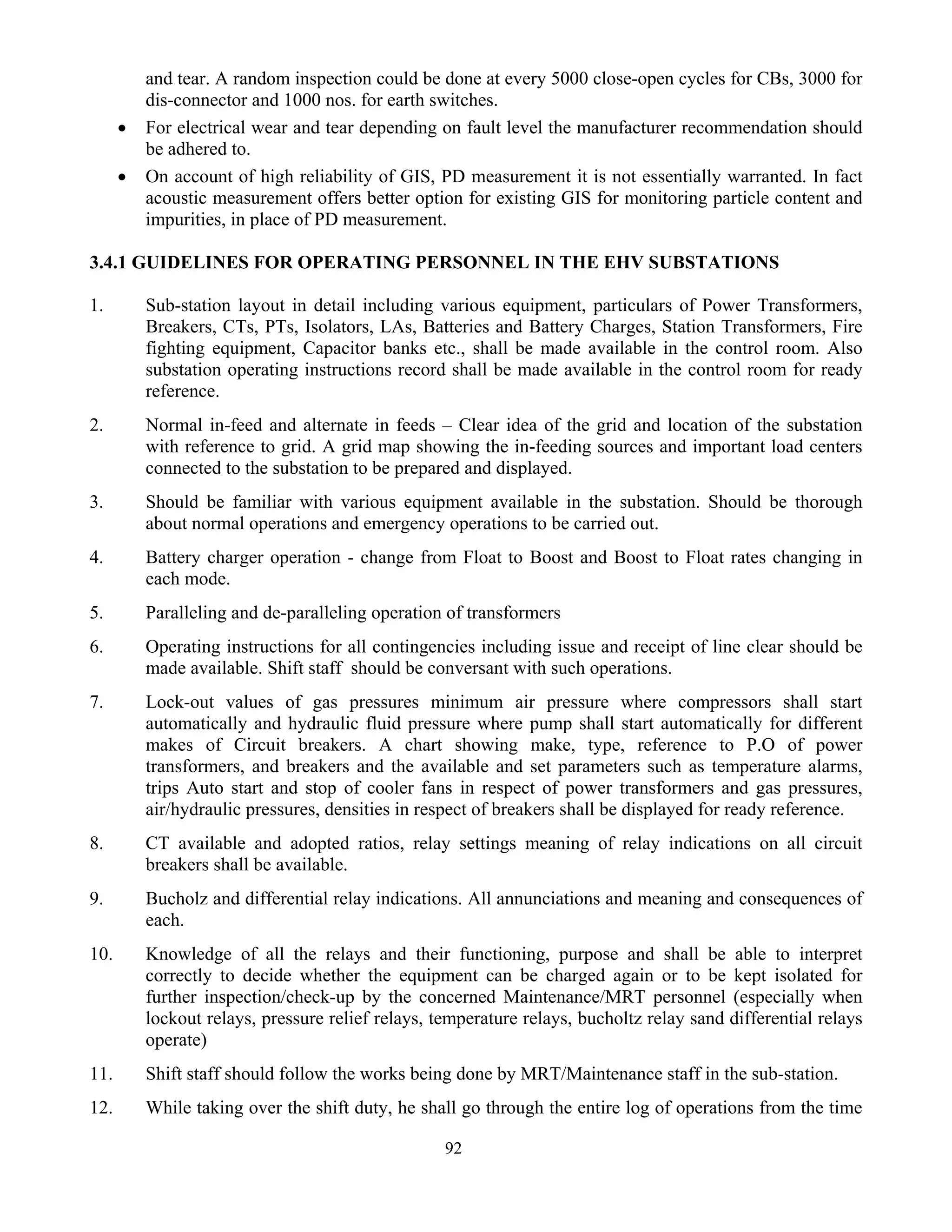 92
and tear. A random inspection could be done at every 5000 close-open cycles for CBs, 3000 for
dis-connector and 1000 nos. for earth switches.
• For electrical wear and tear depending on fault level the manufacturer recommendation should
be adhered to.
• On account of high reliability of GIS, PD measurement it is not essentially warranted. In fact
acoustic measurement offers better option for existing GIS for monitoring particle content and
impurities, in place of PD measurement.
3.4.1 GUIDELINES FOR OPERATING PERSONNEL IN THE EHV SUBSTATIONS
1. Sub-station layout in detail including various equipment, particulars of Power Transformers,
Breakers, CTs, PTs, Isolators, LAs, Batteries and Battery Charges, Station Transformers, Fire
fighting equipment, Capacitor banks etc., shall be made available in the control room. Also
substation operating instructions record shall be made available in the control room for ready
reference.
2. Normal in-feed and alternate in feeds – Clear idea of the grid and location of the substation
with reference to grid. A grid map showing the in-feeding sources and important load centers
connected to the substation to be prepared and displayed.
3. Should be familiar with various equipment available in the substation. Should be thorough
about normal operations and emergency operations to be carried out.
4. Battery charger operation - change from Float to Boost and Boost to Float rates changing in
each mode.
5. Paralleling and de-paralleling operation of transformers
6. Operating instructions for all contingencies including issue and receipt of line clear should be
made available. Shift staff should be conversant with such operations.
7. Lock-out values of gas pressures minimum air pressure where compressors shall start
automatically and hydraulic fluid pressure where pump shall start automatically for different
makes of Circuit breakers. A chart showing make, type, reference to P.O of power
transformers, and breakers and the available and set parameters such as temperature alarms,
trips Auto start and stop of cooler fans in respect of power transformers and gas pressures,
air/hydraulic pressures, densities in respect of breakers shall be displayed for ready reference.
8. CT available and adopted ratios, relay settings meaning of relay indications on all circuit
breakers shall be available.
9. Bucholz and differential relay indications. All annunciations and meaning and consequences of
each.
10. Knowledge of all the relays and their functioning, purpose and shall be able to interpret
correctly to decide whether the equipment can be charged again or to be kept isolated for
further inspection/check-up by the concerned Maintenance/MRT personnel (especially when
lockout relays, pressure relief relays, temperature relays, bucholtz relay sand differential relays
operate)
11. Shift staff should follow the works being done by MRT/Maintenance staff in the sub-station.
12. While taking over the shift duty, he shall go through the entire log of operations from the time
 