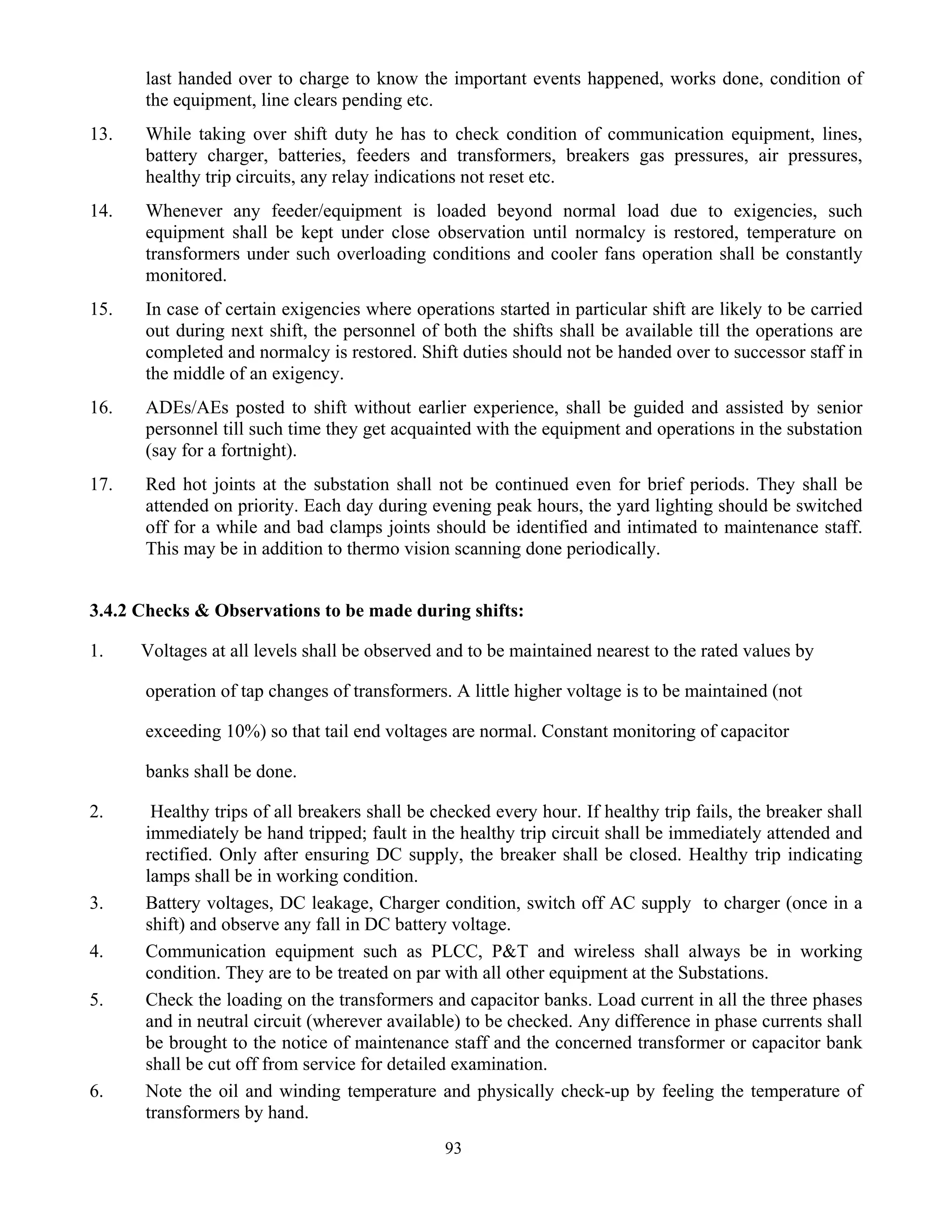 93
last handed over to charge to know the important events happened, works done, condition of
the equipment, line clears pending etc.
13. While taking over shift duty he has to check condition of communication equipment, lines,
battery charger, batteries, feeders and transformers, breakers gas pressures, air pressures,
healthy trip circuits, any relay indications not reset etc.
14. Whenever any feeder/equipment is loaded beyond normal load due to exigencies, such
equipment shall be kept under close observation until normalcy is restored, temperature on
transformers under such overloading conditions and cooler fans operation shall be constantly
monitored.
15. In case of certain exigencies where operations started in particular shift are likely to be carried
out during next shift, the personnel of both the shifts shall be available till the operations are
completed and normalcy is restored. Shift duties should not be handed over to successor staff in
the middle of an exigency.
16. ADEs/AEs posted to shift without earlier experience, shall be guided and assisted by senior
personnel till such time they get acquainted with the equipment and operations in the substation
(say for a fortnight).
17. Red hot joints at the substation shall not be continued even for brief periods. They shall be
attended on priority. Each day during evening peak hours, the yard lighting should be switched
off for a while and bad clamps joints should be identified and intimated to maintenance staff.
This may be in addition to thermo vision scanning done periodically.
3.4.2 Checks & Observations to be made during shifts:
1. Voltages at all levels shall be observed and to be maintained nearest to the rated values by
operation of tap changes of transformers. A little higher voltage is to be maintained (not
exceeding 10%) so that tail end voltages are normal. Constant monitoring of capacitor
banks shall be done.
2. Healthy trips of all breakers shall be checked every hour. If healthy trip fails, the breaker shall
immediately be hand tripped; fault in the healthy trip circuit shall be immediately attended and
rectified. Only after ensuring DC supply, the breaker shall be closed. Healthy trip indicating
lamps shall be in working condition.
3. Battery voltages, DC leakage, Charger condition, switch off AC supply to charger (once in a
shift) and observe any fall in DC battery voltage.
4. Communication equipment such as PLCC, P&T and wireless shall always be in working
condition. They are to be treated on par with all other equipment at the Substations.
5. Check the loading on the transformers and capacitor banks. Load current in all the three phases
and in neutral circuit (wherever available) to be checked. Any difference in phase currents shall
be brought to the notice of maintenance staff and the concerned transformer or capacitor bank
shall be cut off from service for detailed examination.
6. Note the oil and winding temperature and physically check-up by feeling the temperature of
transformers by hand.
 