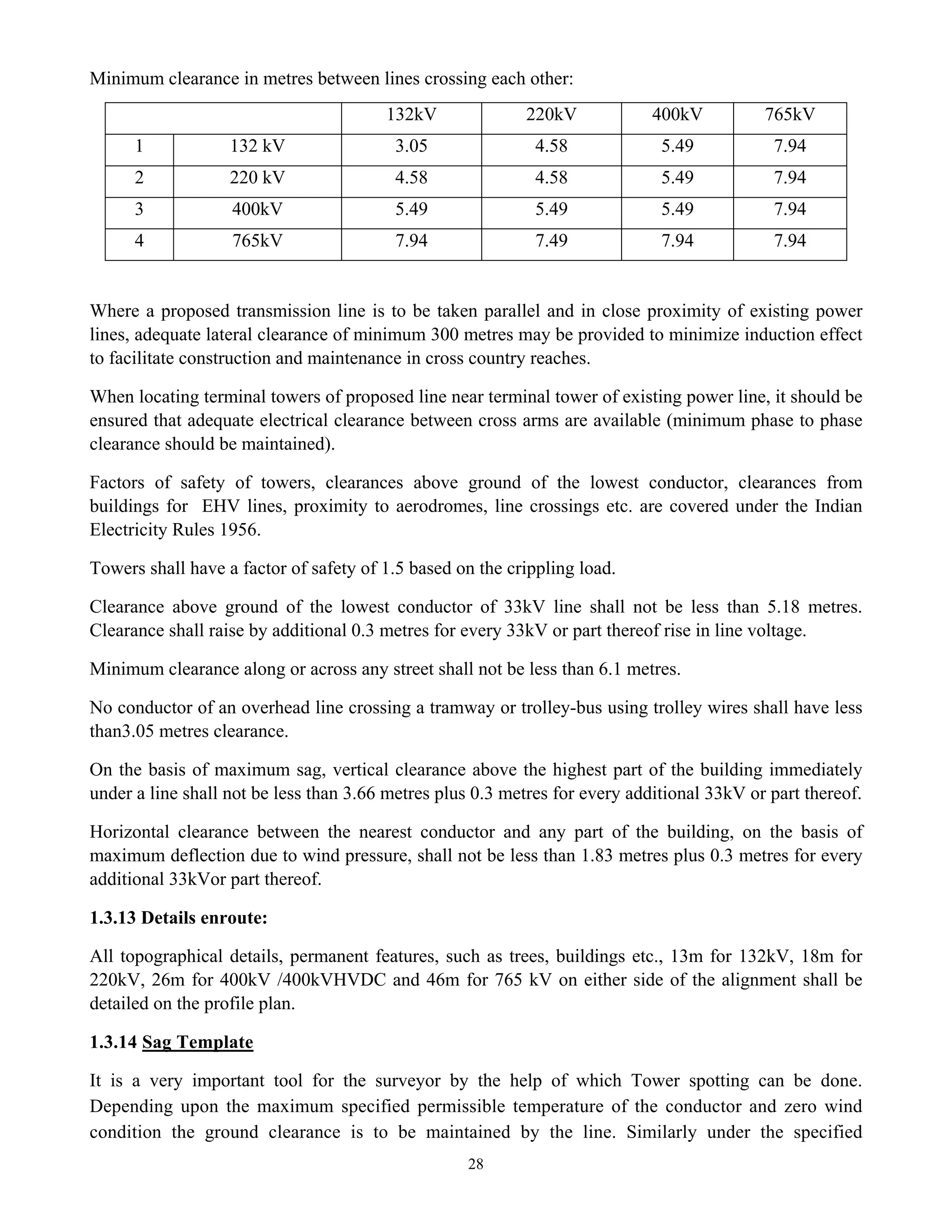 28
Minimum clearance in metres between lines crossing each other:
132kV 220kV 400kV 765kV
1 132 kV 3.05 4.58 5.49 7.94
2 220 kV 4.58 4.58 5.49 7.94
3 400kV 5.49 5.49 5.49 7.94
4 765kV 7.94 7.49 7.94 7.94
Where a proposed transmission line is to be taken parallel and in close proximity of existing power
lines, adequate lateral clearance of minimum 300 metres may be provided to minimize induction effect
to facilitate construction and maintenance in cross country reaches.
When locating terminal towers of proposed line near terminal tower of existing power line, it should be
ensured that adequate electrical clearance between cross arms are available (minimum phase to phase
clearance should be maintained).
Factors of safety of towers, clearances above ground of the lowest conductor, clearances from
buildings for EHV lines, proximity to aerodromes, line crossings etc. are covered under the Indian
Electricity Rules 1956.
Towers shall have a factor of safety of 1.5 based on the crippling load.
Clearance above ground of the lowest conductor of 33kV line shall not be less than 5.18 metres.
Clearance shall raise by additional 0.3 metres for every 33kV or part thereof rise in line voltage.
Minimum clearance along or across any street shall not be less than 6.1 metres.
No conductor of an overhead line crossing a tramway or trolley-bus using trolley wires shall have less
than3.05 metres clearance.
On the basis of maximum sag, vertical clearance above the highest part of the building immediately
under a line shall not be less than 3.66 metres plus 0.3 metres for every additional 33kV or part thereof.
Horizontal clearance between the nearest conductor and any part of the building, on the basis of
maximum deflection due to wind pressure, shall not be less than 1.83 metres plus 0.3 metres for every
additional 33kVor part thereof.
1.3.13 Details enroute:
All topographical details, permanent features, such as trees, buildings etc., 13m for 132kV, 18m for
220kV, 26m for 400kV /400kVHVDC and 46m for 765 kV on either side of the alignment shall be
detailed on the profile plan.
1.3.14 Sag Template
It is a very important tool for the surveyor by the help of which Tower spotting can be done.
Depending upon the maximum specified permissible temperature of the conductor and zero wind
condition the ground clearance is to be maintained by the line. Similarly under the specified
 