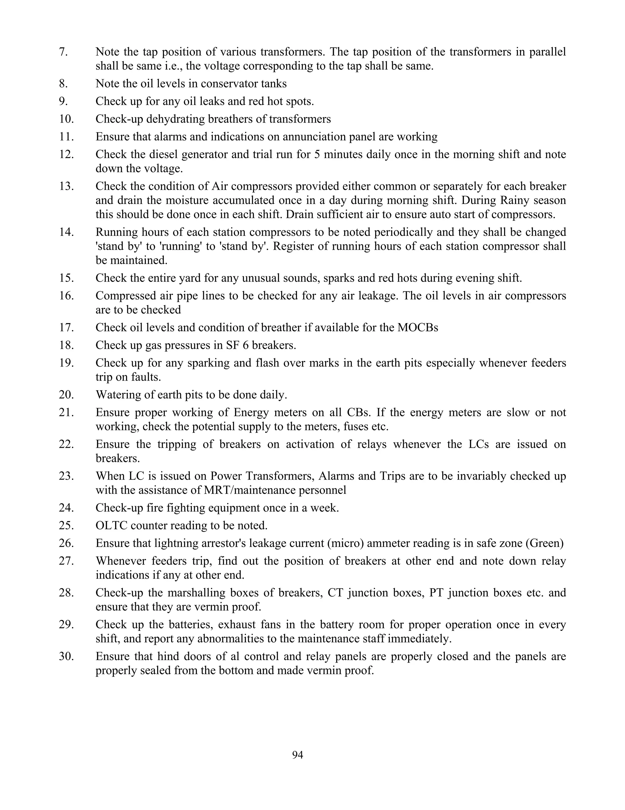 94
7. Note the tap position of various transformers. The tap position of the transformers in parallel
shall be same i.e., the voltage corresponding to the tap shall be same.
8. Note the oil levels in conservator tanks
9. Check up for any oil leaks and red hot spots.
10. Check-up dehydrating breathers of transformers
11. Ensure that alarms and indications on annunciation panel are working
12. Check the diesel generator and trial run for 5 minutes daily once in the morning shift and note
down the voltage.
13. Check the condition of Air compressors provided either common or separately for each breaker
and drain the moisture accumulated once in a day during morning shift. During Rainy season
this should be done once in each shift. Drain sufficient air to ensure auto start of compressors.
14. Running hours of each station compressors to be noted periodically and they shall be changed
'stand by' to 'running' to 'stand by'. Register of running hours of each station compressor shall
be maintained.
15. Check the entire yard for any unusual sounds, sparks and red hots during evening shift.
16. Compressed air pipe lines to be checked for any air leakage. The oil levels in air compressors
are to be checked
17. Check oil levels and condition of breather if available for the MOCBs
18. Check up gas pressures in SF 6 breakers.
19. Check up for any sparking and flash over marks in the earth pits especially whenever feeders
trip on faults.
20. Watering of earth pits to be done daily.
21. Ensure proper working of Energy meters on all CBs. If the energy meters are slow or not
working, check the potential supply to the meters, fuses etc.
22. Ensure the tripping of breakers on activation of relays whenever the LCs are issued on
breakers.
23. When LC is issued on Power Transformers, Alarms and Trips are to be invariably checked up
with the assistance of MRT/maintenance personnel
24. Check-up fire fighting equipment once in a week.
25. OLTC counter reading to be noted.
26. Ensure that lightning arrestor's leakage current (micro) ammeter reading is in safe zone (Green)
27. Whenever feeders trip, find out the position of breakers at other end and note down relay
indications if any at other end.
28. Check-up the marshalling boxes of breakers, CT junction boxes, PT junction boxes etc. and
ensure that they are vermin proof.
29. Check up the batteries, exhaust fans in the battery room for proper operation once in every
shift, and report any abnormalities to the maintenance staff immediately.
30. Ensure that hind doors of al control and relay panels are properly closed and the panels are
properly sealed from the bottom and made vermin proof.
 