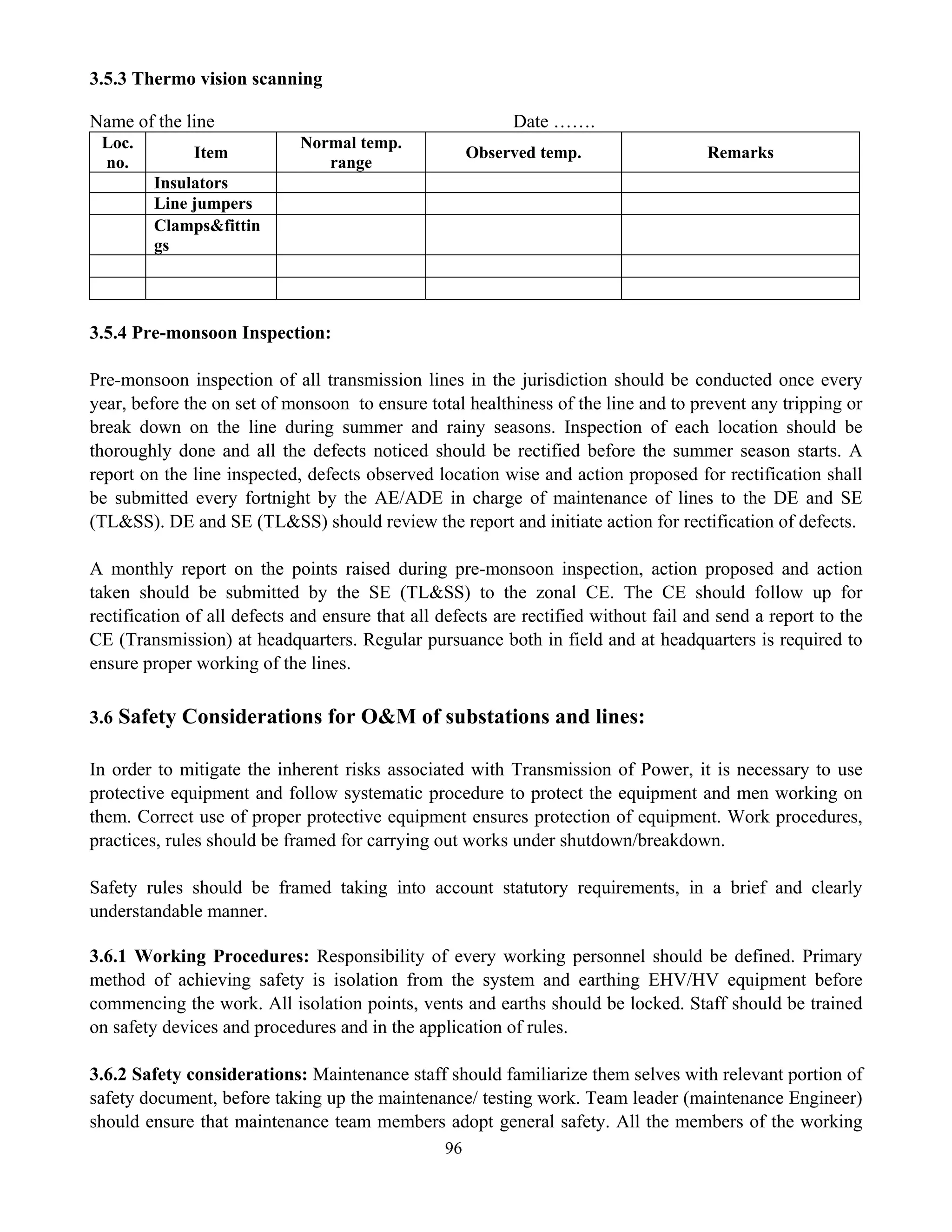 96
3.5.3 Thermo vision scanning
Name of the line Date …….
Loc.
no.
Item
Normal temp.
range
Observed temp. Remarks
Insulators
Line jumpers
Clamps&fittin
gs
3.5.4 Pre-monsoon Inspection:
Pre-monsoon inspection of all transmission lines in the jurisdiction should be conducted once every
year, before the on set of monsoon to ensure total healthiness of the line and to prevent any tripping or
break down on the line during summer and rainy seasons. Inspection of each location should be
thoroughly done and all the defects noticed should be rectified before the summer season starts. A
report on the line inspected, defects observed location wise and action proposed for rectification shall
be submitted every fortnight by the AE/ADE in charge of maintenance of lines to the DE and SE
(TL&SS). DE and SE (TL&SS) should review the report and initiate action for rectification of defects.
A monthly report on the points raised during pre-monsoon inspection, action proposed and action
taken should be submitted by the SE (TL&SS) to the zonal CE. The CE should follow up for
rectification of all defects and ensure that all defects are rectified without fail and send a report to the
CE (Transmission) at headquarters. Regular pursuance both in field and at headquarters is required to
ensure proper working of the lines.
3.6 Safety Considerations for O&M of substations and lines:
In order to mitigate the inherent risks associated with Transmission of Power, it is necessary to use
protective equipment and follow systematic procedure to protect the equipment and men working on
them. Correct use of proper protective equipment ensures protection of equipment. Work procedures,
practices, rules should be framed for carrying out works under shutdown/breakdown.
Safety rules should be framed taking into account statutory requirements, in a brief and clearly
understandable manner.
3.6.1 Working Procedures: Responsibility of every working personnel should be defined. Primary
method of achieving safety is isolation from the system and earthing EHV/HV equipment before
commencing the work. All isolation points, vents and earths should be locked. Staff should be trained
on safety devices and procedures and in the application of rules.
3.6.2 Safety considerations: Maintenance staff should familiarize them selves with relevant portion of
safety document, before taking up the maintenance/ testing work. Team leader (maintenance Engineer)
should ensure that maintenance team members adopt general safety. All the members of the working
 