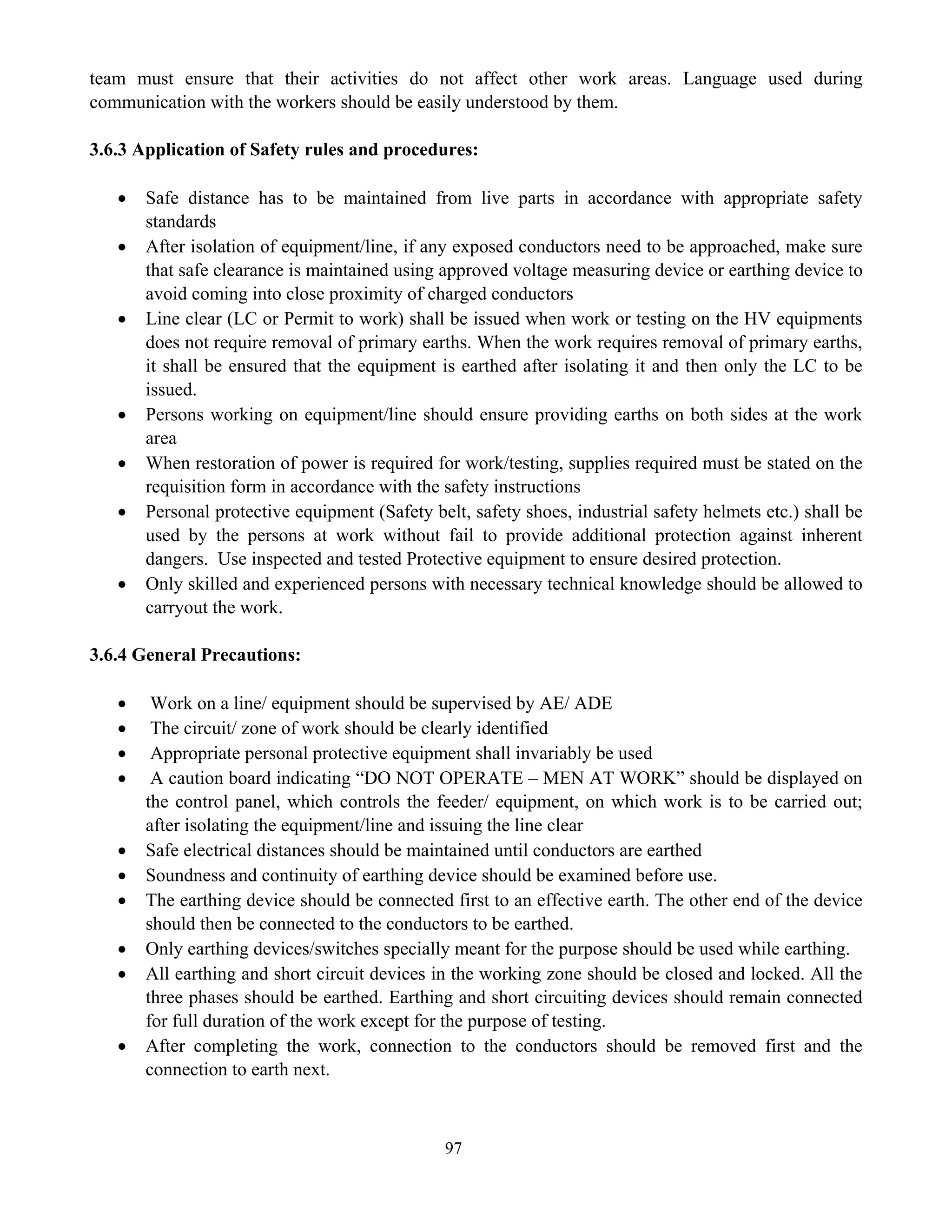 97
team must ensure that their activities do not affect other work areas. Language used during
communication with the workers should be easily understood by them.
3.6.3 Application of Safety rules and procedures:
• Safe distance has to be maintained from live parts in accordance with appropriate safety
standards
• After isolation of equipment/line, if any exposed conductors need to be approached, make sure
that safe clearance is maintained using approved voltage measuring device or earthing device to
avoid coming into close proximity of charged conductors
• Line clear (LC or Permit to work) shall be issued when work or testing on the HV equipments
does not require removal of primary earths. When the work requires removal of primary earths,
it shall be ensured that the equipment is earthed after isolating it and then only the LC to be
issued.
• Persons working on equipment/line should ensure providing earths on both sides at the work
area
• When restoration of power is required for work/testing, supplies required must be stated on the
requisition form in accordance with the safety instructions
• Personal protective equipment (Safety belt, safety shoes, industrial safety helmets etc.) shall be
used by the persons at work without fail to provide additional protection against inherent
dangers. Use inspected and tested Protective equipment to ensure desired protection.
• Only skilled and experienced persons with necessary technical knowledge should be allowed to
carryout the work.
3.6.4 General Precautions:
• Work on a line/ equipment should be supervised by AE/ ADE
• The circuit/ zone of work should be clearly identified
• Appropriate personal protective equipment shall invariably be used
• A caution board indicating “DO NOT OPERATE – MEN AT WORK” should be displayed on
the control panel, which controls the feeder/ equipment, on which work is to be carried out;
after isolating the equipment/line and issuing the line clear
• Safe electrical distances should be maintained until conductors are earthed
• Soundness and continuity of earthing device should be examined before use.
• The earthing device should be connected first to an effective earth. The other end of the device
should then be connected to the conductors to be earthed.
• Only earthing devices/switches specially meant for the purpose should be used while earthing.
• All earthing and short circuit devices in the working zone should be closed and locked. All the
three phases should be earthed. Earthing and short circuiting devices should remain connected
for full duration of the work except for the purpose of testing.
• After completing the work, connection to the conductors should be removed first and the
connection to earth next.
 