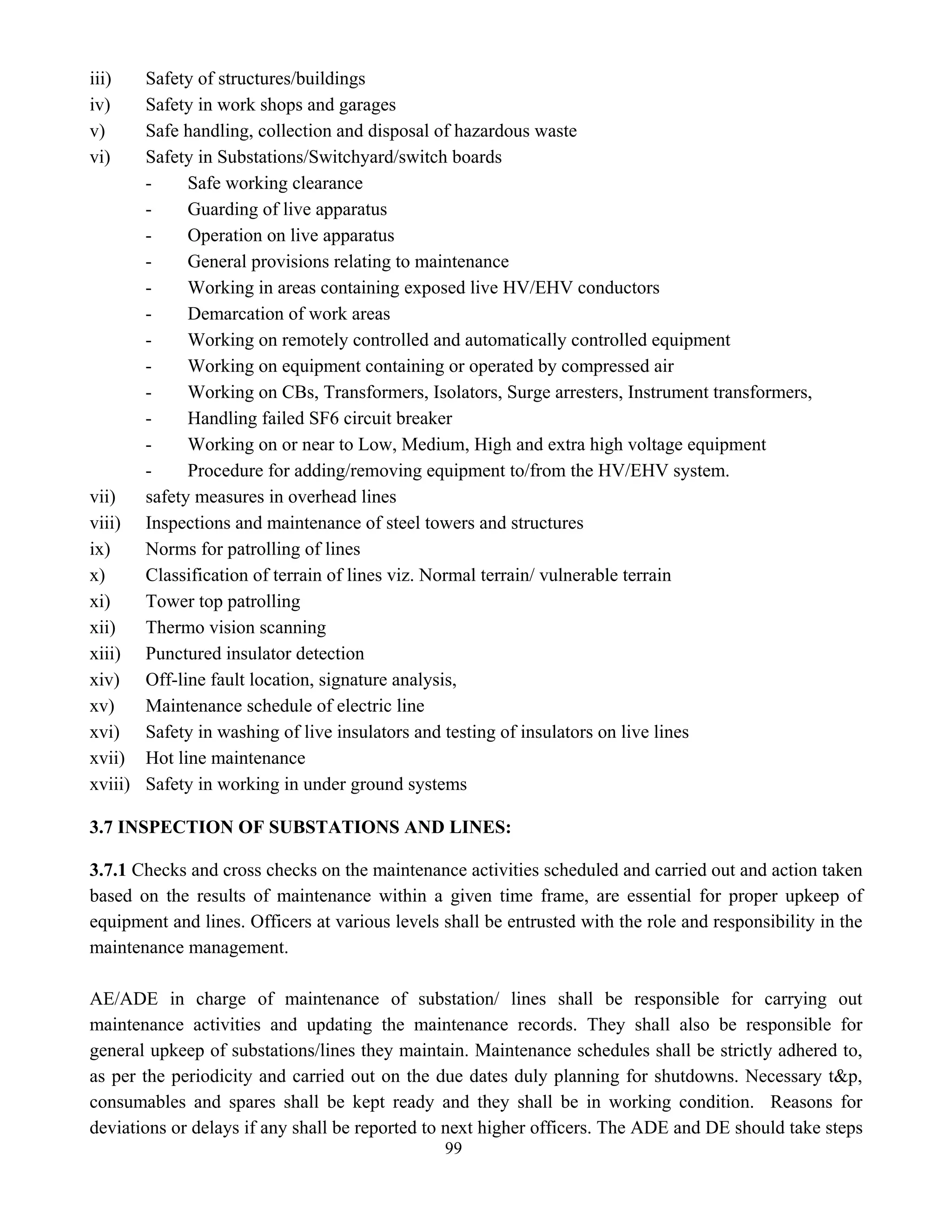 99
iii) Safety of structures/buildings
iv) Safety in work shops and garages
v) Safe handling, collection and disposal of hazardous waste
vi) Safety in Substations/Switchyard/switch boards
- Safe working clearance
- Guarding of live apparatus
- Operation on live apparatus
- General provisions relating to maintenance
- Working in areas containing exposed live HV/EHV conductors
- Demarcation of work areas
- Working on remotely controlled and automatically controlled equipment
- Working on equipment containing or operated by compressed air
- Working on CBs, Transformers, Isolators, Surge arresters, Instrument transformers,
- Handling failed SF6 circuit breaker
- Working on or near to Low, Medium, High and extra high voltage equipment
- Procedure for adding/removing equipment to/from the HV/EHV system.
vii) safety measures in overhead lines
viii) Inspections and maintenance of steel towers and structures
ix) Norms for patrolling of lines
x) Classification of terrain of lines viz. Normal terrain/ vulnerable terrain
xi) Tower top patrolling
xii) Thermo vision scanning
xiii) Punctured insulator detection
xiv) Off-line fault location, signature analysis,
xv) Maintenance schedule of electric line
xvi) Safety in washing of live insulators and testing of insulators on live lines
xvii) Hot line maintenance
xviii) Safety in working in under ground systems
3.7 INSPECTION OF SUBSTATIONS AND LINES:
3.7.1 Checks and cross checks on the maintenance activities scheduled and carried out and action taken
based on the results of maintenance within a given time frame, are essential for proper upkeep of
equipment and lines. Officers at various levels shall be entrusted with the role and responsibility in the
maintenance management.
AE/ADE in charge of maintenance of substation/ lines shall be responsible for carrying out
maintenance activities and updating the maintenance records. They shall also be responsible for
general upkeep of substations/lines they maintain. Maintenance schedules shall be strictly adhered to,
as per the periodicity and carried out on the due dates duly planning for shutdowns. Necessary t&p,
consumables and spares shall be kept ready and they shall be in working condition. Reasons for
deviations or delays if any shall be reported to next higher officers. The ADE and DE should take steps
 