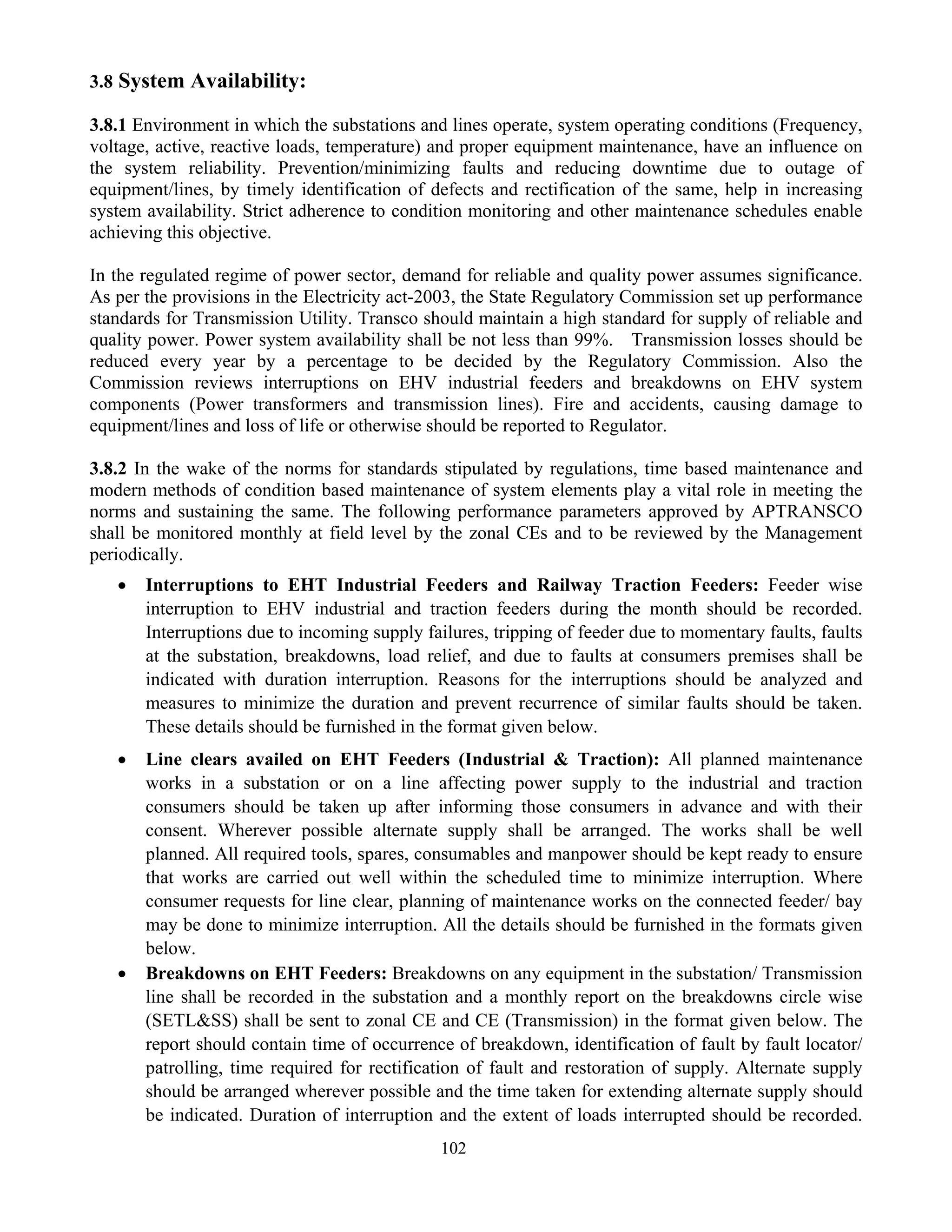 102
3.8 System Availability:
3.8.1 Environment in which the substations and lines operate, system operating conditions (Frequency,
voltage, active, reactive loads, temperature) and proper equipment maintenance, have an influence on
the system reliability. Prevention/minimizing faults and reducing downtime due to outage of
equipment/lines, by timely identification of defects and rectification of the same, help in increasing
system availability. Strict adherence to condition monitoring and other maintenance schedules enable
achieving this objective.
In the regulated regime of power sector, demand for reliable and quality power assumes significance.
As per the provisions in the Electricity act-2003, the State Regulatory Commission set up performance
standards for Transmission Utility. Transco should maintain a high standard for supply of reliable and
quality power. Power system availability shall be not less than 99%. Transmission losses should be
reduced every year by a percentage to be decided by the Regulatory Commission. Also the
Commission reviews interruptions on EHV industrial feeders and breakdowns on EHV system
components (Power transformers and transmission lines). Fire and accidents, causing damage to
equipment/lines and loss of life or otherwise should be reported to Regulator.
3.8.2 In the wake of the norms for standards stipulated by regulations, time based maintenance and
modern methods of condition based maintenance of system elements play a vital role in meeting the
norms and sustaining the same. The following performance parameters approved by APTRANSCO
shall be monitored monthly at field level by the zonal CEs and to be reviewed by the Management
periodically.
• Interruptions to EHT Industrial Feeders and Railway Traction Feeders: Feeder wise
interruption to EHV industrial and traction feeders during the month should be recorded.
Interruptions due to incoming supply failures, tripping of feeder due to momentary faults, faults
at the substation, breakdowns, load relief, and due to faults at consumers premises shall be
indicated with duration interruption. Reasons for the interruptions should be analyzed and
measures to minimize the duration and prevent recurrence of similar faults should be taken.
These details should be furnished in the format given below.
• Line clears availed on EHT Feeders (Industrial & Traction): All planned maintenance
works in a substation or on a line affecting power supply to the industrial and traction
consumers should be taken up after informing those consumers in advance and with their
consent. Wherever possible alternate supply shall be arranged. The works shall be well
planned. All required tools, spares, consumables and manpower should be kept ready to ensure
that works are carried out well within the scheduled time to minimize interruption. Where
consumer requests for line clear, planning of maintenance works on the connected feeder/ bay
may be done to minimize interruption. All the details should be furnished in the formats given
below.
• Breakdowns on EHT Feeders: Breakdowns on any equipment in the substation/ Transmission
line shall be recorded in the substation and a monthly report on the breakdowns circle wise
(SETL&SS) shall be sent to zonal CE and CE (Transmission) in the format given below. The
report should contain time of occurrence of breakdown, identification of fault by fault locator/
patrolling, time required for rectification of fault and restoration of supply. Alternate supply
should be arranged wherever possible and the time taken for extending alternate supply should
be indicated. Duration of interruption and the extent of loads interrupted should be recorded.
 