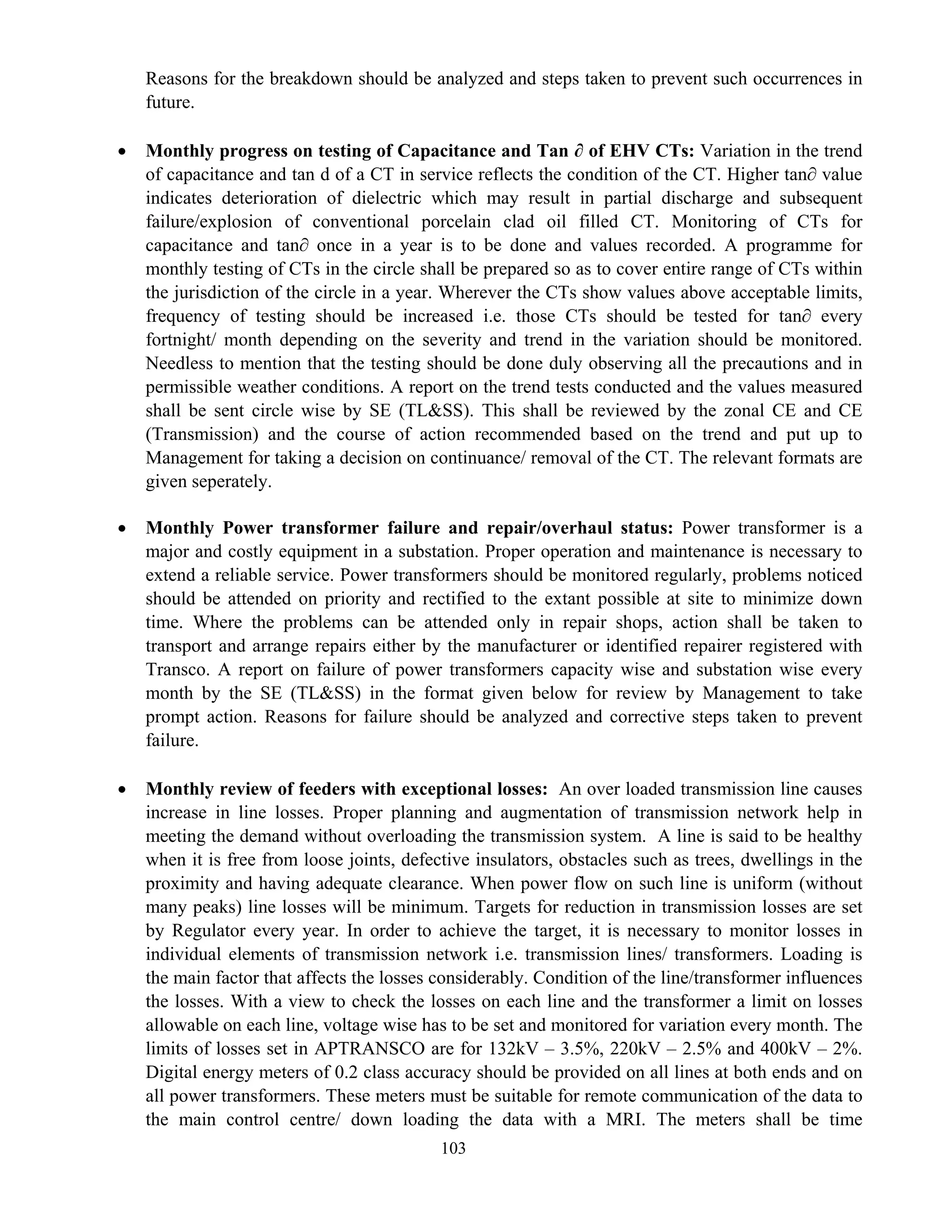 103
Reasons for the breakdown should be analyzed and steps taken to prevent such occurrences in
future.
• Monthly progress on testing of Capacitance and Tan ∂ of EHV CTs: Variation in the trend
of capacitance and tan d of a CT in service reflects the condition of the CT. Higher tan∂ value
indicates deterioration of dielectric which may result in partial discharge and subsequent
failure/explosion of conventional porcelain clad oil filled CT. Monitoring of CTs for
capacitance and tan∂ once in a year is to be done and values recorded. A programme for
monthly testing of CTs in the circle shall be prepared so as to cover entire range of CTs within
the jurisdiction of the circle in a year. Wherever the CTs show values above acceptable limits,
frequency of testing should be increased i.e. those CTs should be tested for tan∂ every
fortnight/ month depending on the severity and trend in the variation should be monitored.
Needless to mention that the testing should be done duly observing all the precautions and in
permissible weather conditions. A report on the trend tests conducted and the values measured
shall be sent circle wise by SE (TL&SS). This shall be reviewed by the zonal CE and CE
(Transmission) and the course of action recommended based on the trend and put up to
Management for taking a decision on continuance/ removal of the CT. The relevant formats are
given seperately.
• Monthly Power transformer failure and repair/overhaul status: Power transformer is a
major and costly equipment in a substation. Proper operation and maintenance is necessary to
extend a reliable service. Power transformers should be monitored regularly, problems noticed
should be attended on priority and rectified to the extant possible at site to minimize down
time. Where the problems can be attended only in repair shops, action shall be taken to
transport and arrange repairs either by the manufacturer or identified repairer registered with
Transco. A report on failure of power transformers capacity wise and substation wise every
month by the SE (TL&SS) in the format given below for review by Management to take
prompt action. Reasons for failure should be analyzed and corrective steps taken to prevent
failure.
• Monthly review of feeders with exceptional losses: An over loaded transmission line causes
increase in line losses. Proper planning and augmentation of transmission network help in
meeting the demand without overloading the transmission system. A line is said to be healthy
when it is free from loose joints, defective insulators, obstacles such as trees, dwellings in the
proximity and having adequate clearance. When power flow on such line is uniform (without
many peaks) line losses will be minimum. Targets for reduction in transmission losses are set
by Regulator every year. In order to achieve the target, it is necessary to monitor losses in
individual elements of transmission network i.e. transmission lines/ transformers. Loading is
the main factor that affects the losses considerably. Condition of the line/transformer influences
the losses. With a view to check the losses on each line and the transformer a limit on losses
allowable on each line, voltage wise has to be set and monitored for variation every month. The
limits of losses set in APTRANSCO are for 132kV – 3.5%, 220kV – 2.5% and 400kV – 2%.
Digital energy meters of 0.2 class accuracy should be provided on all lines at both ends and on
all power transformers. These meters must be suitable for remote communication of the data to
the main control centre/ down loading the data with a MRI. The meters shall be time
 