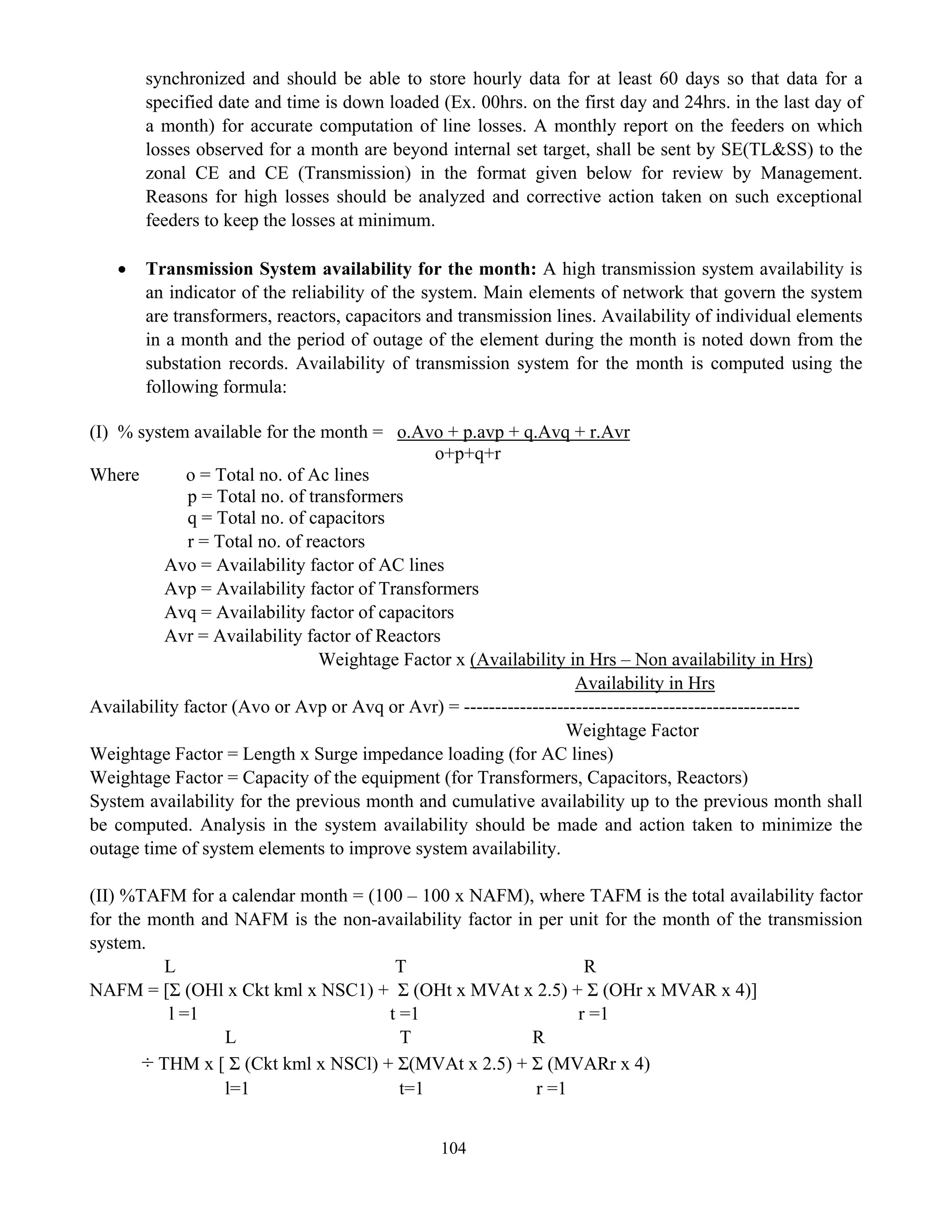 104
synchronized and should be able to store hourly data for at least 60 days so that data for a
specified date and time is down loaded (Ex. 00hrs. on the first day and 24hrs. in the last day of
a month) for accurate computation of line losses. A monthly report on the feeders on which
losses observed for a month are beyond internal set target, shall be sent by SE(TL&SS) to the
zonal CE and CE (Transmission) in the format given below for review by Management.
Reasons for high losses should be analyzed and corrective action taken on such exceptional
feeders to keep the losses at minimum.
• Transmission System availability for the month: A high transmission system availability is
an indicator of the reliability of the system. Main elements of network that govern the system
are transformers, reactors, capacitors and transmission lines. Availability of individual elements
in a month and the period of outage of the element during the month is noted down from the
substation records. Availability of transmission system for the month is computed using the
following formula:
(I) % system available for the month = o.Avo + p.avp + q.Avq + r.Avr
o+p+q+r
Where o = Total no. of Ac lines
p = Total no. of transformers
q = Total no. of capacitors
r = Total no. of reactors
Avo = Availability factor of AC lines
Avp = Availability factor of Transformers
Avq = Availability factor of capacitors
Avr = Availability factor of Reactors
Weightage Factor x (Availability in Hrs – Non availability in Hrs)
Availability in Hrs
Availability factor (Avo or Avp or Avq or Avr) = ------------------------------------------------------
Weightage Factor
Weightage Factor = Length x Surge impedance loading (for AC lines)
Weightage Factor = Capacity of the equipment (for Transformers, Capacitors, Reactors)
System availability for the previous month and cumulative availability up to the previous month shall
be computed. Analysis in the system availability should be made and action taken to minimize the
outage time of system elements to improve system availability.
(II) %TAFM for a calendar month = (100 – 100 x NAFM), where TAFM is the total availability factor
for the month and NAFM is the non-availability factor in per unit for the month of the transmission
system.
L T R
NAFM = [Σ (OHl x Ckt kml x NSC1) + Σ (OHt x MVAt x 2.5) + Σ (OHr x MVAR x 4)]
l =1 t =1 r =1
L T R
÷ THM x [ Σ (Ckt kml x NSCl) + Σ(MVAt x 2.5) + Σ (MVARr x 4)
l=1 t=1 r =1
 