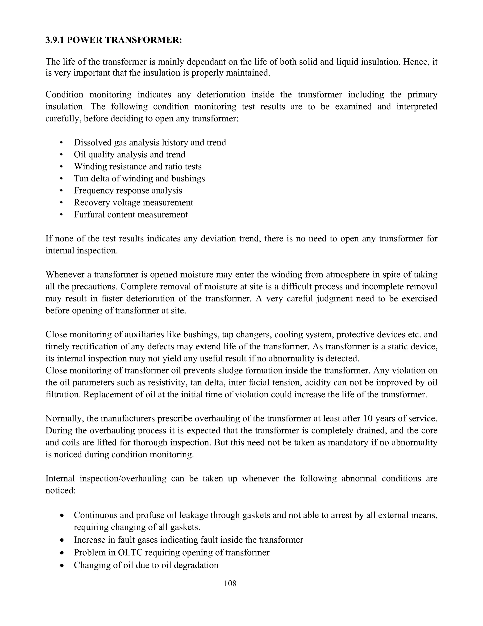 108
3.9.1 POWER TRANSFORMER:
The life of the transformer is mainly dependant on the life of both solid and liquid insulation. Hence, it
is very important that the insulation is properly maintained.
Condition monitoring indicates any deterioration inside the transformer including the primary
insulation. The following condition monitoring test results are to be examined and interpreted
carefully, before deciding to open any transformer:
• Dissolved gas analysis history and trend
• Oil quality analysis and trend
• Winding resistance and ratio tests
• Tan delta of winding and bushings
• Frequency response analysis
• Recovery voltage measurement
• Furfural content measurement
If none of the test results indicates any deviation trend, there is no need to open any transformer for
internal inspection.
Whenever a transformer is opened moisture may enter the winding from atmosphere in spite of taking
all the precautions. Complete removal of moisture at site is a difficult process and incomplete removal
may result in faster deterioration of the transformer. A very careful judgment need to be exercised
before opening of transformer at site.
Close monitoring of auxiliaries like bushings, tap changers, cooling system, protective devices etc. and
timely rectification of any defects may extend life of the transformer. As transformer is a static device,
its internal inspection may not yield any useful result if no abnormality is detected.
Close monitoring of transformer oil prevents sludge formation inside the transformer. Any violation on
the oil parameters such as resistivity, tan delta, inter facial tension, acidity can not be improved by oil
filtration. Replacement of oil at the initial time of violation could increase the life of the transformer.
Normally, the manufacturers prescribe overhauling of the transformer at least after 10 years of service.
During the overhauling process it is expected that the transformer is completely drained, and the core
and coils are lifted for thorough inspection. But this need not be taken as mandatory if no abnormality
is noticed during condition monitoring.
Internal inspection/overhauling can be taken up whenever the following abnormal conditions are
noticed:
• Continuous and profuse oil leakage through gaskets and not able to arrest by all external means,
requiring changing of all gaskets.
• Increase in fault gases indicating fault inside the transformer
• Problem in OLTC requiring opening of transformer
• Changing of oil due to oil degradation
 