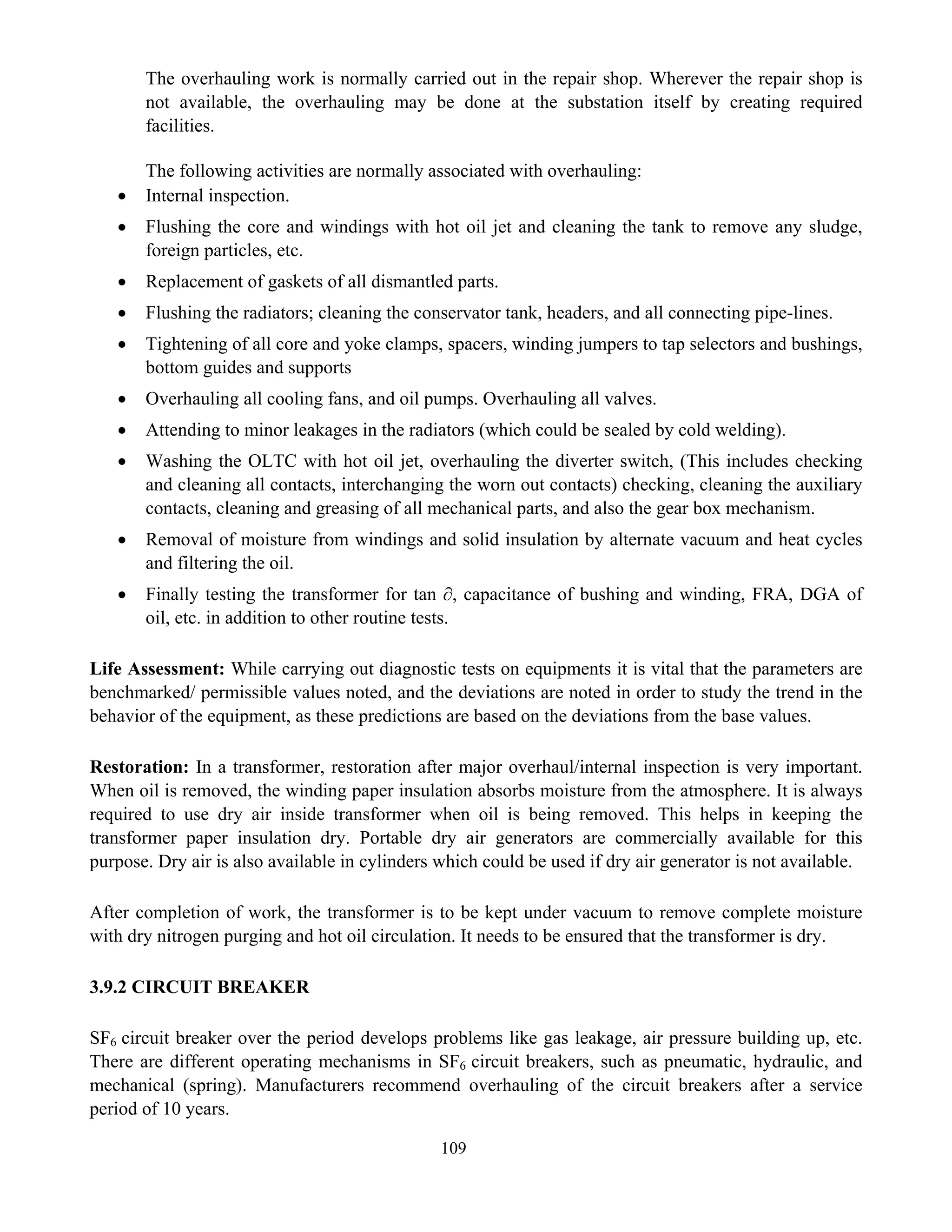 109
The overhauling work is normally carried out in the repair shop. Wherever the repair shop is
not available, the overhauling may be done at the substation itself by creating required
facilities.
The following activities are normally associated with overhauling:
• Internal inspection.
• Flushing the core and windings with hot oil jet and cleaning the tank to remove any sludge,
foreign particles, etc.
• Replacement of gaskets of all dismantled parts.
• Flushing the radiators; cleaning the conservator tank, headers, and all connecting pipe-lines.
• Tightening of all core and yoke clamps, spacers, winding jumpers to tap selectors and bushings,
bottom guides and supports
• Overhauling all cooling fans, and oil pumps. Overhauling all valves.
• Attending to minor leakages in the radiators (which could be sealed by cold welding).
• Washing the OLTC with hot oil jet, overhauling the diverter switch, (This includes checking
and cleaning all contacts, interchanging the worn out contacts) checking, cleaning the auxiliary
contacts, cleaning and greasing of all mechanical parts, and also the gear box mechanism.
• Removal of moisture from windings and solid insulation by alternate vacuum and heat cycles
and filtering the oil.
• Finally testing the transformer for tan ∂, capacitance of bushing and winding, FRA, DGA of
oil, etc. in addition to other routine tests.
Life Assessment: While carrying out diagnostic tests on equipments it is vital that the parameters are
benchmarked/ permissible values noted, and the deviations are noted in order to study the trend in the
behavior of the equipment, as these predictions are based on the deviations from the base values.
Restoration: In a transformer, restoration after major overhaul/internal inspection is very important.
When oil is removed, the winding paper insulation absorbs moisture from the atmosphere. It is always
required to use dry air inside transformer when oil is being removed. This helps in keeping the
transformer paper insulation dry. Portable dry air generators are commercially available for this
purpose. Dry air is also available in cylinders which could be used if dry air generator is not available.
After completion of work, the transformer is to be kept under vacuum to remove complete moisture
with dry nitrogen purging and hot oil circulation. It needs to be ensured that the transformer is dry.
3.9.2 CIRCUIT BREAKER
SF6 circuit breaker over the period develops problems like gas leakage, air pressure building up, etc.
There are different operating mechanisms in SF6 circuit breakers, such as pneumatic, hydraulic, and
mechanical (spring). Manufacturers recommend overhauling of the circuit breakers after a service
period of 10 years.
 
