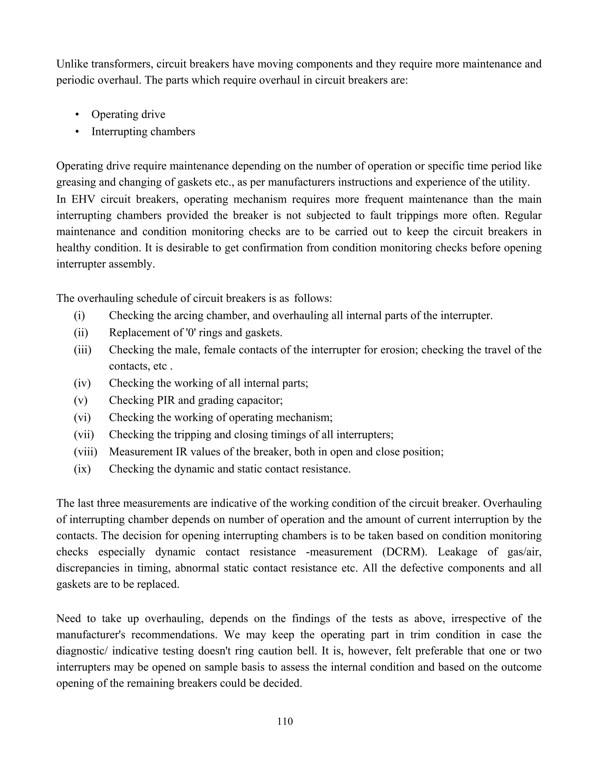 110
Unlike transformers, circuit breakers have moving components and they require more maintenance and
periodic overhaul. The parts which require overhaul in circuit breakers are:
• Operating drive
• Interrupting chambers
Operating drive require maintenance depending on the number of operation or specific time period like
greasing and changing of gaskets etc., as per manufacturers instructions and experience of the utility.
In EHV circuit breakers, operating mechanism requires more frequent maintenance than the main
interrupting chambers provided the breaker is not subjected to fault trippings more often. Regular
maintenance and condition monitoring checks are to be carried out to keep the circuit breakers in
healthy condition. It is desirable to get confirmation from condition monitoring checks before opening
interrupter assembly.
The overhauling schedule of circuit breakers is as follows:
(i) Checking the arcing chamber, and overhauling all internal parts of the interrupter.
(ii) Replacement of '0' rings and gaskets.
(iii) Checking the male, female contacts of the interrupter for erosion; checking the travel of the
contacts, etc .
(iv) Checking the working of all internal parts;
(v) Checking PIR and grading capacitor;
(vi) Checking the working of operating mechanism;
(vii) Checking the tripping and closing timings of all interrupters;
(viii) Measurement IR values of the breaker, both in open and close position;
(ix) Checking the dynamic and static contact resistance.
The last three measurements are indicative of the working condition of the circuit breaker. Overhauling
of interrupting chamber depends on number of operation and the amount of current interruption by the
contacts. The decision for opening interrupting chambers is to be taken based on condition monitoring
checks especially dynamic contact resistance -measurement (DCRM). Leakage of gas/air,
discrepancies in timing, abnormal static contact resistance etc. All the defective components and all
gaskets are to be replaced.
Need to take up overhauling, depends on the findings of the tests as above, irrespective of the
manufacturer's recommendations. We may keep the operating part in trim condition in case the
diagnostic/ indicative testing doesn't ring caution bell. It is, however, felt preferable that one or two
interrupters may be opened on sample basis to assess the internal condition and based on the outcome
opening of the remaining breakers could be decided.
 