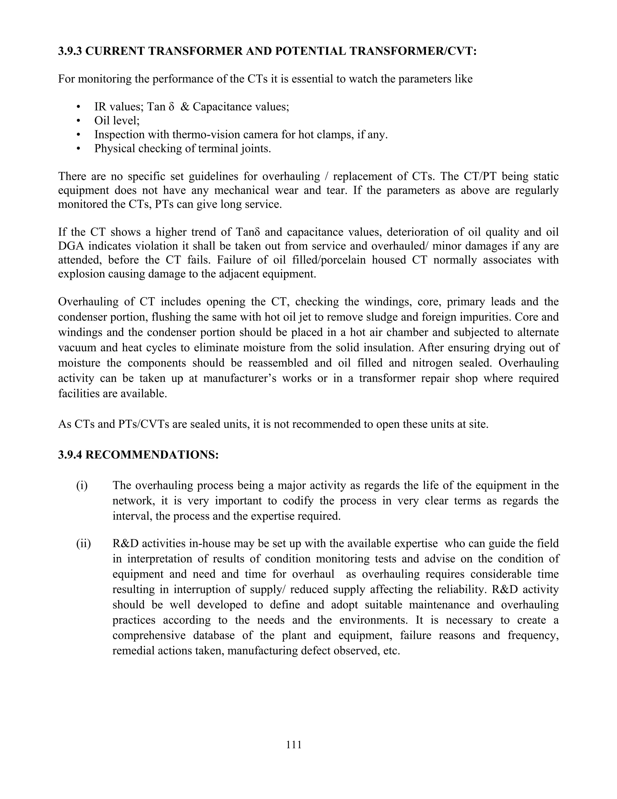 111
3.9.3 CURRENT TRANSFORMER AND POTENTIAL TRANSFORMER/CVT:
For monitoring the performance of the CTs it is essential to watch the parameters like
• IR values; Tan δ & Capacitance values;
• Oil level;
• Inspection with thermo-vision camera for hot clamps, if any.
• Physical checking of terminal joints.
There are no specific set guidelines for overhauling / replacement of CTs. The CT/PT being static
equipment does not have any mechanical wear and tear. If the parameters as above are regularly
monitored the CTs, PTs can give long service.
If the CT shows a higher trend of Tanδ and capacitance values, deterioration of oil quality and oil
DGA indicates violation it shall be taken out from service and overhauled/ minor damages if any are
attended, before the CT fails. Failure of oil filled/porcelain housed CT normally associates with
explosion causing damage to the adjacent equipment.
Overhauling of CT includes opening the CT, checking the windings, core, primary leads and the
condenser portion, flushing the same with hot oil jet to remove sludge and foreign impurities. Core and
windings and the condenser portion should be placed in a hot air chamber and subjected to alternate
vacuum and heat cycles to eliminate moisture from the solid insulation. After ensuring drying out of
moisture the components should be reassembled and oil filled and nitrogen sealed. Overhauling
activity can be taken up at manufacturer’s works or in a transformer repair shop where required
facilities are available.
As CTs and PTs/CVTs are sealed units, it is not recommended to open these units at site.
3.9.4 RECOMMENDATIONS:
(i) The overhauling process being a major activity as regards the life of the equipment in the
network, it is very important to codify the process in very clear terms as regards the
interval, the process and the expertise required.
(ii) R&D activities in-house may be set up with the available expertise who can guide the field
in interpretation of results of condition monitoring tests and advise on the condition of
equipment and need and time for overhaul as overhauling requires considerable time
resulting in interruption of supply/ reduced supply affecting the reliability. R&D activity
should be well developed to define and adopt suitable maintenance and overhauling
practices according to the needs and the environments. It is necessary to create a
comprehensive database of the plant and equipment, failure reasons and frequency,
remedial actions taken, manufacturing defect observed, etc.
 