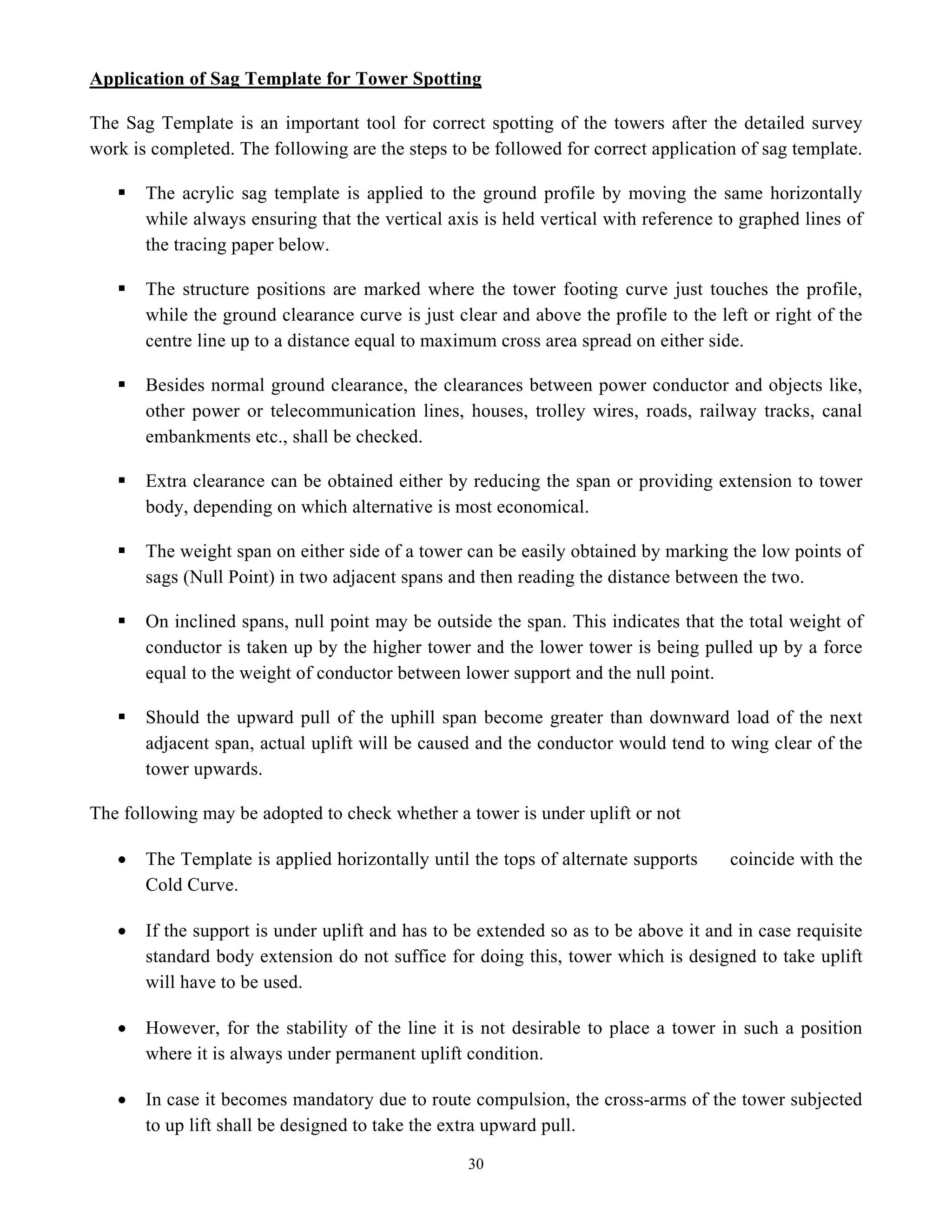 30
Application of Sag Template for Tower Spotting
The Sag Template is an important tool for correct spotting of the towers after the detailed survey
work is completed. The following are the steps to be followed for correct application of sag template.
ƒ The acrylic sag template is applied to the ground profile by moving the same horizontally
while always ensuring that the vertical axis is held vertical with reference to graphed lines of
the tracing paper below.
ƒ The structure positions are marked where the tower footing curve just touches the profile,
while the ground clearance curve is just clear and above the profile to the left or right of the
centre line up to a distance equal to maximum cross area spread on either side.
ƒ Besides normal ground clearance, the clearances between power conductor and objects like,
other power or telecommunication lines, houses, trolley wires, roads, railway tracks, canal
embankments etc., shall be checked.
ƒ Extra clearance can be obtained either by reducing the span or providing extension to tower
body, depending on which alternative is most economical.
ƒ The weight span on either side of a tower can be easily obtained by marking the low points of
sags (Null Point) in two adjacent spans and then reading the distance between the two.
ƒ On inclined spans, null point may be outside the span. This indicates that the total weight of
conductor is taken up by the higher tower and the lower tower is being pulled up by a force
equal to the weight of conductor between lower support and the null point.
ƒ Should the upward pull of the uphill span become greater than downward load of the next
adjacent span, actual uplift will be caused and the conductor would tend to wing clear of the
tower upwards.
The following may be adopted to check whether a tower is under uplift or not
• The Template is applied horizontally until the tops of alternate supports coincide with the
Cold Curve.
• If the support is under uplift and has to be extended so as to be above it and in case requisite
standard body extension do not suffice for doing this, tower which is designed to take uplift
will have to be used.
• However, for the stability of the line it is not desirable to place a tower in such a position
where it is always under permanent uplift condition.
• In case it becomes mandatory due to route compulsion, the cross-arms of the tower subjected
to up lift shall be designed to take the extra upward pull.
 