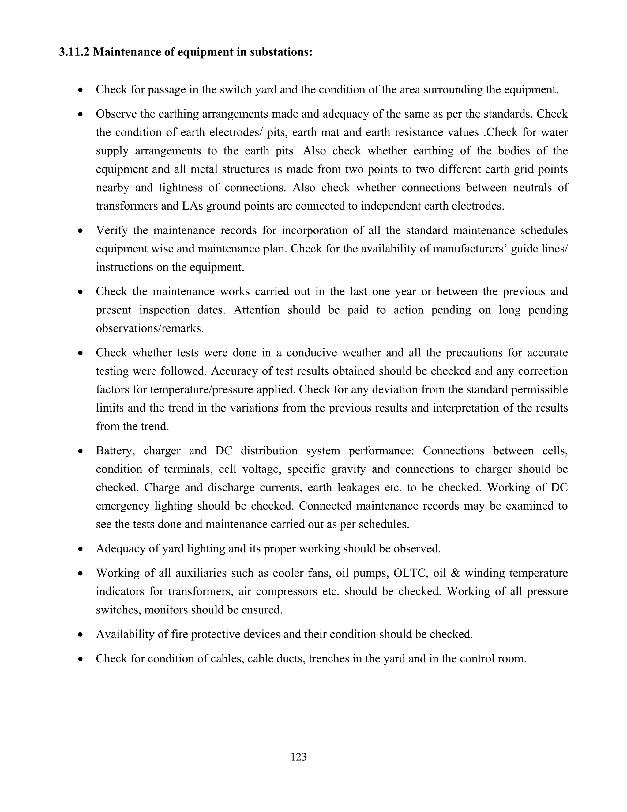 123
3.11.2 Maintenance of equipment in substations:
• Check for passage in the switch yard and the condition of the area surrounding the equipment.
• Observe the earthing arrangements made and adequacy of the same as per the standards. Check
the condition of earth electrodes/ pits, earth mat and earth resistance values .Check for water
supply arrangements to the earth pits. Also check whether earthing of the bodies of the
equipment and all metal structures is made from two points to two different earth grid points
nearby and tightness of connections. Also check whether connections between neutrals of
transformers and LAs ground points are connected to independent earth electrodes.
• Verify the maintenance records for incorporation of all the standard maintenance schedules
equipment wise and maintenance plan. Check for the availability of manufacturers’ guide lines/
instructions on the equipment.
• Check the maintenance works carried out in the last one year or between the previous and
present inspection dates. Attention should be paid to action pending on long pending
observations/remarks.
• Check whether tests were done in a conducive weather and all the precautions for accurate
testing were followed. Accuracy of test results obtained should be checked and any correction
factors for temperature/pressure applied. Check for any deviation from the standard permissible
limits and the trend in the variations from the previous results and interpretation of the results
from the trend.
• Battery, charger and DC distribution system performance: Connections between cells,
condition of terminals, cell voltage, specific gravity and connections to charger should be
checked. Charge and discharge currents, earth leakages etc. to be checked. Working of DC
emergency lighting should be checked. Connected maintenance records may be examined to
see the tests done and maintenance carried out as per schedules.
• Adequacy of yard lighting and its proper working should be observed.
• Working of all auxiliaries such as cooler fans, oil pumps, OLTC, oil & winding temperature
indicators for transformers, air compressors etc. should be checked. Working of all pressure
switches, monitors should be ensured.
• Availability of fire protective devices and their condition should be checked.
• Check for condition of cables, cable ducts, trenches in the yard and in the control room.
 