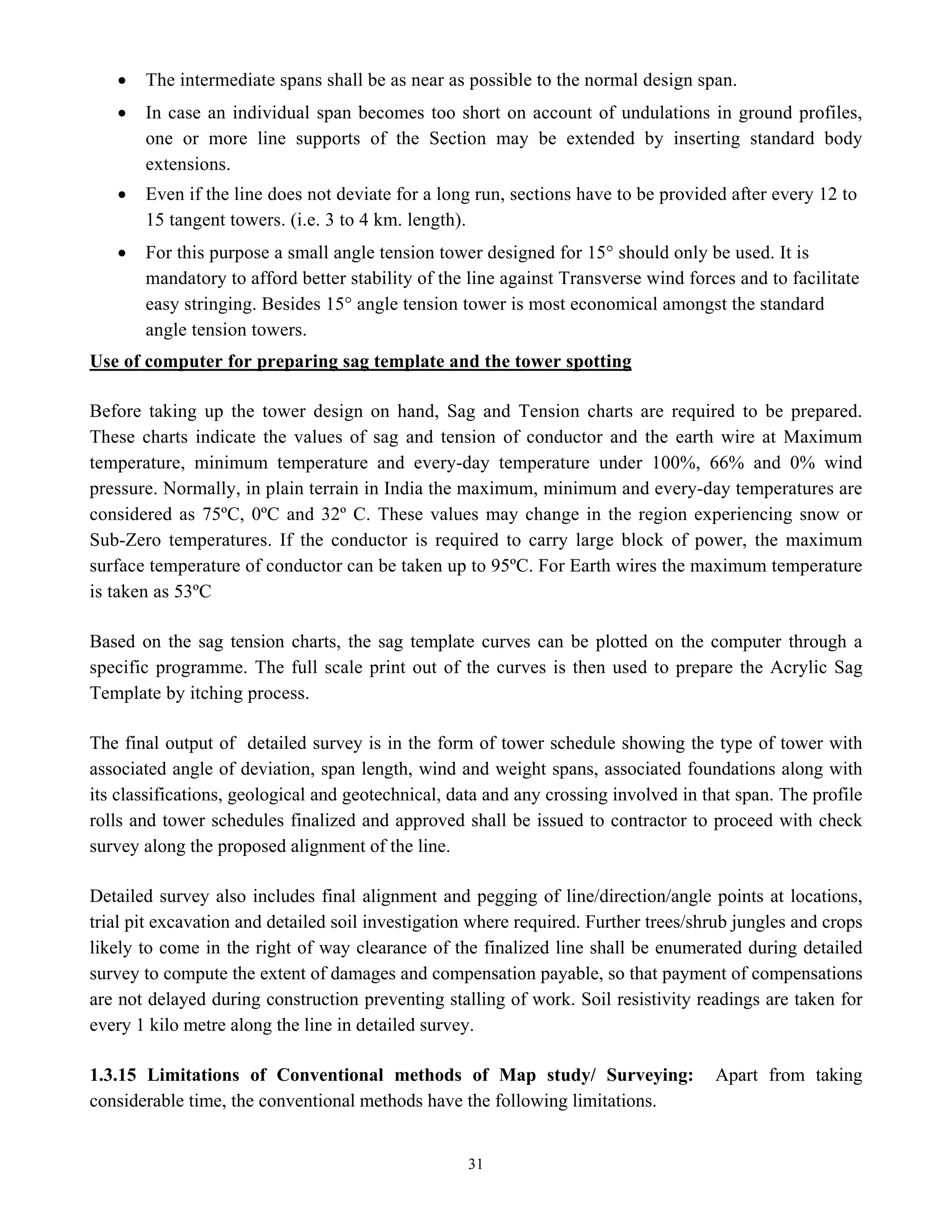 31
• The intermediate spans shall be as near as possible to the normal design span.
• In case an individual span becomes too short on account of undulations in ground profiles,
one or more line supports of the Section may be extended by inserting standard body
extensions.
• Even if the line does not deviate for a long run, sections have to be provided after every 12 to
15 tangent towers. (i.e. 3 to 4 km. length).
• For this purpose a small angle tension tower designed for 15° should only be used. It is
mandatory to afford better stability of the line against Transverse wind forces and to facilitate
easy stringing. Besides 15° angle tension tower is most economical amongst the standard
angle tension towers.
Use of computer for preparing sag template and the tower spotting
Before taking up the tower design on hand, Sag and Tension charts are required to be prepared.
These charts indicate the values of sag and tension of conductor and the earth wire at Maximum
temperature, minimum temperature and every-day temperature under 100%, 66% and 0% wind
pressure. Normally, in plain terrain in India the maximum, minimum and every-day temperatures are
considered as 75ºC, 0ºC and 32º C. These values may change in the region experiencing snow or
Sub-Zero temperatures. If the conductor is required to carry large block of power, the maximum
surface temperature of conductor can be taken up to 95ºC. For Earth wires the maximum temperature
is taken as 53ºC
Based on the sag tension charts, the sag template curves can be plotted on the computer through a
specific programme. The full scale print out of the curves is then used to prepare the Acrylic Sag
Template by itching process.
The final output of detailed survey is in the form of tower schedule showing the type of tower with
associated angle of deviation, span length, wind and weight spans, associated foundations along with
its classifications, geological and geotechnical, data and any crossing involved in that span. The profile
rolls and tower schedules finalized and approved shall be issued to contractor to proceed with check
survey along the proposed alignment of the line.
Detailed survey also includes final alignment and pegging of line/direction/angle points at locations,
trial pit excavation and detailed soil investigation where required. Further trees/shrub jungles and crops
likely to come in the right of way clearance of the finalized line shall be enumerated during detailed
survey to compute the extent of damages and compensation payable, so that payment of compensations
are not delayed during construction preventing stalling of work. Soil resistivity readings are taken for
every 1 kilo metre along the line in detailed survey.
1.3.15 Limitations of Conventional methods of Map study/ Surveying: Apart from taking
considerable time, the conventional methods have the following limitations.
 